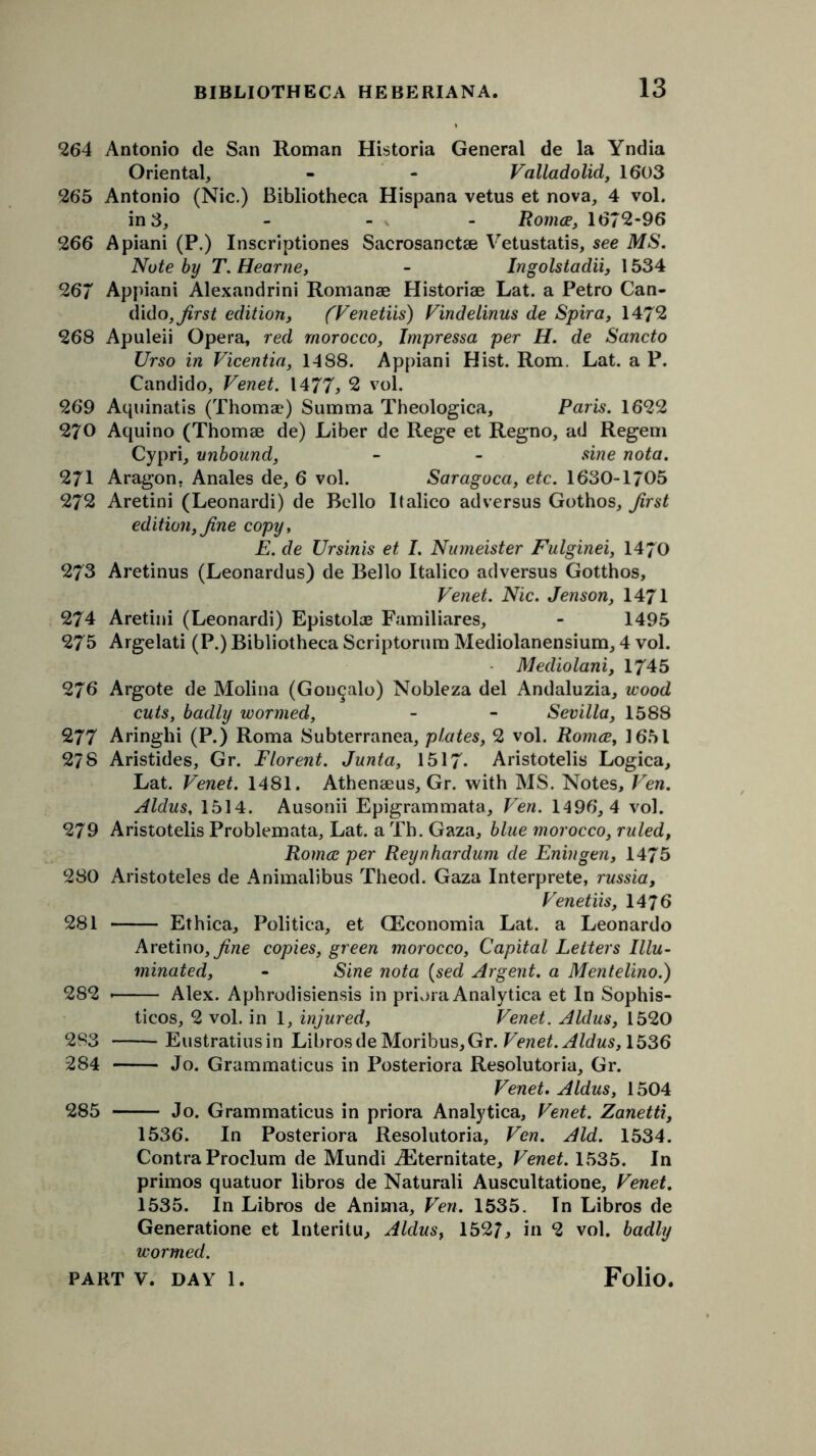 264 Antonio de San Roman Historia General de la Yndia Oriental, - - Valladolid, 1603 265 Antonio (Nic.) Bibliotheca Hispana vetus et nova, 4 vol. in 3, - - - Romce, 1672-96 266 Apiani (P.) Inscriptiones Sacrosanctse Vetustatis, see MS. Note by T. Hearne, - Ingolstadii, 1534 267 Appiani Alexandrini Romanse Historiae Lat. a Petro Can- dido, first edition, (Venetiis) Vindelinus de Spira, 1472 268 Apuleii Opera, red morocco, Impressa per H. de Sancto Urso in Vicentia, 1488. Appiani Hist. Rom. Lat. a P. Candido, Venet. 1477, 2 vol. 269 Aquinatis (Thoma?) Summa Theologica, Paris. 1622 270 Aquino (Thomae de) Liber de Rege et Regno, ad Regem Cypri, unbound, - - sine nota. 271 Aragon. Anales de, 6 vol. Saragoca, etc. 1630-1705 272 Aretini (Leonardi) de Bello Italico adversus Gothos, Jirst edition, fine copy, E. de Ursinis et I. Numeister Fulginei, 1470 273 Aretinus (Leonardus) de Bello Italico adversus Gotthos, Venet. Nic. Jenson, 1471 274 Aretini (Leonardi) Epistola? Familiares, - 1495 275 Argelati (P.) Bibliotheca Scriptorum Mediolanensium, 4 vol. Mediolani, 1745 276 Argote de Molina (Gon^alo) Nobleza del Andaluzia, wood cuts, badly wormed, - - Sevilla, 1588 277 Aringhi (P.) Roma Subterranea, plates, 2 vol. Romce, 1651 278 Aristides, Gr. Florent. Junta, 1517- Aristotelis Logica, Lat. Venet. 1481. Athenaeus, Gr. with MS. Notes, Ven. Aldus, 1514. Ausonii Epigrammata, Ven. 1496,4 vol. 279 Aristotelis Problemata, Lat. a Th. Gaza, blue morocco, ruled, Romce per Reynhardum de Enin gen, 1475 280 Aristoteles de Animalibus Theod. Gaza Interprete, russia, Venetiis, 1476 281 Ethica, Politica, et CEconomia Lat. a Leonardo Aretino,^/z«e copies, green morocco. Capital Letters Illu- minated, - Sine nota (sed Argent, a Mentelino.) 282 * Alex. Aphrodisiensis in priora Analytica et In Sophis- ticos, 2 vol. in 1, injured, Venet. Aldus, 1520 283 Eustratiusin LibrosdeMoribus,Gr. Venet. Aldus, 1536 284 Jo. Grammaticus in Posteriora Resolutoria, Gr. Venet. Aldus, 1504 285 Jo. Grammaticus in priora Analytica, Venet. Zanetti, 1536. In Posteriora Resolutoria, Ven. Aid. 1534. Contra Proclum de Mundi iEternitate, Venet. 1535. In primos quatuor libros de Naturali Auscultatione, Venet. 1535. In Libros de Anima, Ven. 1535. In Libros de Generatione et lnteritu, Aldus, 1527, in 2 vol. badly wormed.