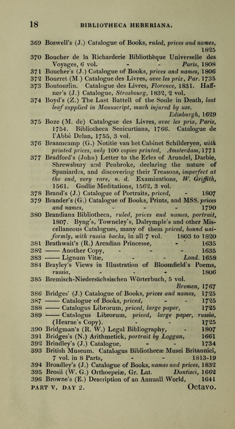 369 Boswell’s (J.) Catalogue of Books, ruled, prices and names, 1825 370 Boucher de la Richarderie Bibliothbque Universelle des Voyages, 6 vol. - - Paris, 1808 371 Boucher’s (J-) Catalogue of Books, prices and names, 1806 372 Bourret (M.) Catalogue des Livres, avecles prix, Par. 1735 373 Boutourlin. Catalogue des Livres, Florence, 1831. Haff- ner’s (J.) Catalogue, Strasbourg, 1832, 2 vol. 374 Boyd’s (Z.) The Last Battell of the Soule in Death, last leaf supplied in Manuscript, much injured by use. Edinburgh, 1629 375 Boze (M. de) Catalogue des Livres, avec les prix, Paris, 1754. Bibliotheca Senicurtiana, 1766. Catalogue de l’Abbe Delan, 1755, 3 vol. 376 Braamcamp (G.) Notitie van het Cabinet Schilderyen, with printed prices, only 100 copies printed, Amsterdam, 1771 377 Bradford’s (John) Letter to the Erles of Arundel, Darbie, Shrewsbury and Penbroke, declaring the nature of Spaniardes, and discovering their Treasons, imperfect at the end, very rare, n. d. Examinations, W. Griffith, 1561. Godlie Meditations, 1562,3 vol. 378 Brand’s (J.) Catalogue of Portraits, priced, - 1807 379 Brander’s (G.) Catalogue of Books, Prints, and MSS. prices and names, - 1790 380 Brandiana Bibliotheca, ruled, prices and names, portrait, 1807- Byng’s, Towneley’s, Dalrymple’s and other Mis- cellaneous Catalogues, many of them priced, bound uni- formly, with russia backs, in all 7 vol. 1803 to 1820 381 Brathwait’s (R.) Arcadian Princesse, - * 1635 382 Another Copy, - 1635 383 Lignum Vitae, - - Lond. 1658 384 Brayley’s Views in Illustration of Bloomfield’s Poems, russia, - - - 1806 385 Bremisch-Niedersachsischen Worterbuch, 5 vol. Bremen, 1767 386 Bridges’ (J.) Catalogue of Books, prices and names, 1725 387 Catalogue of Books, priced, - - 17*25 388 Catalogus Librorum, priced, large paper, 1725 389 Catalogus Librorum, priced, large paper, russia, (Hearne’s Copy). - - 1725 390 Bridgman’s (R. W.) Legal Bibliography, - 1807 391 Bridges’s (N.) Arithmetick, portrait by Loggan, 1661 392 Brindley’s (J.) Catalogue, - - 1734 393 British Museum. Catalogus Bibliothecae Musei Britannici, 7 vol. in 8 Parts, - - 1813-19 394 Broadley’s (J.) Catalogue of Books, names and prices, 1832 395 Brosii (W. G.) Orthoepeiae, Gr. Lat. Dantisci, 1662 396 Browne’s (E.) Description of an Annuall World, 1641