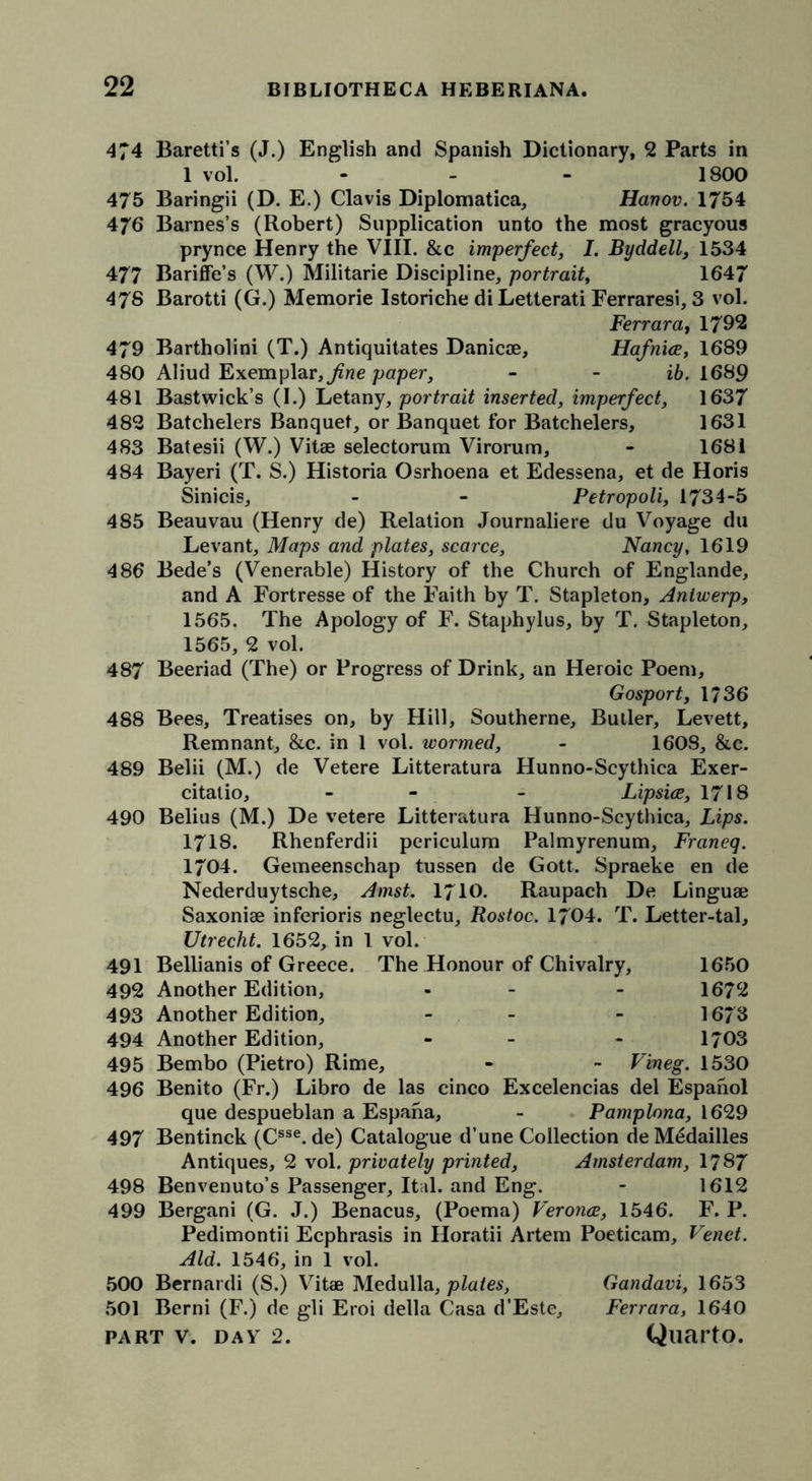 474 Baretti’s (J.) English and Spanish Dictionary, 2 Parts in 1 vol. - - - 1800 475 Baringii (D. E.) Clavis Diplomatica, Hanov. 1754 476 Barnes’s (Robert) Supplication unto the most gracyous prynce Henry the VIII. &c imperfect, I. Byddell, 1534 477 Bariffe’s (W.) Militarie Discipline, portrait, 1647 47S Barotti (G.) Memorie Istoriche di Letterati Ferraresi, 3 vol. Ferrara, 1792 479 Bartholini (T.) Antiquitates Danicae, Hafnice, 1689 480 Aliud Exemplar, fine paper, - - ib. 1689 481 Bastwick’s (I.) Letany, portrait inserted, imperfect, 1637 482 Batchelers Banquet, or Banquet for Batchelers, 1631 483 Batesii (W.) Vitae selectorum Virorum, - 1681 484 Bayeri (T. S.) Historia Osrhoena et Edessena, et de Horis Sinicis, - - Petropoli, 1734-5 485 Beauvau (Henry de) Relation Journaliere du Voyage du Levant, Maps and plates, scarce, Nancy, 1619 486 Bede’s (Venerable) History of the Church of Englande, and A Fortresse of the Faith by T. Stapleton, Antwerp, 1565. The Apology of F. Staphylus, by T. Stapleton, 1565, 2 vol. 487 Beeriad (The) or Progress of Drink, an Heroic Poem, Gosport, 1736 488 Bees, Treatises on, by Hill, Southerne, Butler, Levett, Remnant, &c. in 1 vol. wormed, - 1608, &e. 489 Belii (M.) de Vetere Litteratura Hunno-Scythica Exer- citatio, - - - Lipsice, 1718 490 Belius (M.) De vetere Litteratura Hunno-Scythica, Lips. 1718. Rhenferdii periculum Palmyrenum, Franeq. 1704. Gemeenschap tussen de Gott. Spraeke en de Nederduytsche, Amst. 1710. Raupach De Linguae Saxoniae inferioris neglectu, Rostoc. 1704. T. Letter-tal, Utrecht. 1652, in 1 vol. 491 Bellianis of Greece. The Honour of Chivalry, 1650 492 Another Edition, - - - 1672 493 Another Edition, - - 1673 494 Another Edition, - - - 1703 495 Bembo (Pietro) Rime, - - Vineg. 1530 496 Benito (Fr.) Libro de las cinco Excelencias del Espanol que despueblan a Espana, - Pamplona, 1629 497 Bentinck (Csse. de) Catalogue d’une Collection deMedailles Antiques, 2 vol. privately printed, Amsterdam, 1787 498 Benvenuto’s Passenger, Itdl. and Eng. - 1612 499 Bergani (G. J.) Benacus, (Poema) Veronce, 1546. F. P. Pedimontii Ecphrasis in Horatii Artem Poeticam, Venet. Aid. 1546, in 1 vol. 500 Bernardi (S.) Vitae Medulla, plates, Gandavi, 1653 Berni (F.) de gli Eroi della Casa d’Este, Ferrara, 1640 501