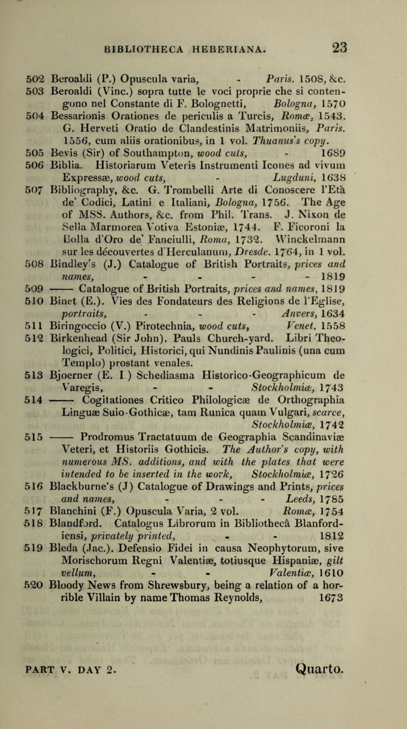 502 Beroaldi (P.) Opuscula varia, - Paris. 150S, &c. 503 Beroaldi (Vine.) sopra tutte le voci proprie che si conten- gono nei Constante di F. Bolognetti, Bologna, 1570 504 Bessarionis Orationes de periculis a Turcis, Romce. 1543. G. Herveti Oratio de Clandestinis Matrimoniis, Paris. 1556, cum aliis orationibus, in 1 vol. Thuanus's copy. 505 Bevis (Sir) of Southampton, wood cuts, - I6S9 506 Biblia. Historiarum Veteris Instrument leones ad vivum Expressae, wood cuts, - Lugduni, 1638 507 Bibliography, &c. G. Trombelli Arte di Conoscere l’Eth de’ Codici, Latini e Italiani, Bologna, 1756. The Age of MSS. Authors, &c. from Phil. Trans. J. Nixon de Sella Marmorea Votiva Estoniae, 1744. F. Ficoroni la liolla d’Oro de’ Fanciulli, Roma, 1732. Winckelmann sur les decouvertes d’Herculanum, Dresde. 1764, in 1 vol. 508 Bindley’s (J.) Catalogue of British Portraits, prices and names, - 1819 509 Catalogue of British Portraits, prices and names, 1819 510 Binet (E.). Vies des Fondateurs des Religions de l’Eglise, portraits, - Anvers, 1634 511 Biringoccio (V.) Pirotechnia, wood cutsf Venet. 1558 512 Birkenhead (Sir John). Pauls Church-yard. Libri Theo- logici, Politici, Historici, qui Nundinis Paulinis (una cum Templo) prostant venales. 513 Bjoerner (E. I) Sehediasma Historico-Geographicum de Varegis, - - Stockholmice, 1743 514 Cogitationes Critico Philologicae de Orthographia Linguae Suio-Gothicae, tarn Runica quam Vulgari, scarce, Stockholmice, 1742 515 Prodromus Tractatuum de Geographia Scandinaviae Veteri, et Historiis Gothicis. The Author's copy, with numerous MS. additions, and with the plates that were intended to be inserted in the work, Stockholmice, 1726 516 Blackburne’s (J) Catalogue of Drawings and Prints, prices and names, - - Leeds, 1785 517 Blanchini (F.) Opuscula Varia, 2 vol. Romce, 1754 ,518 Blandford. Catalogus Librorum in Bibliotheca Blanford- iensi, privately printed, - - 1812 519 Bleda (Jac.). Defensio Fidei in causa Neophytorum, sive Morischorum Regni Valentiae, totiusque Hispaniae, gilt vellum, - - Valentice, 1610 520 Bloody News from Shrewsbury, being a relation of a hor- rible Villain by name Thomas Reynolds, 1673