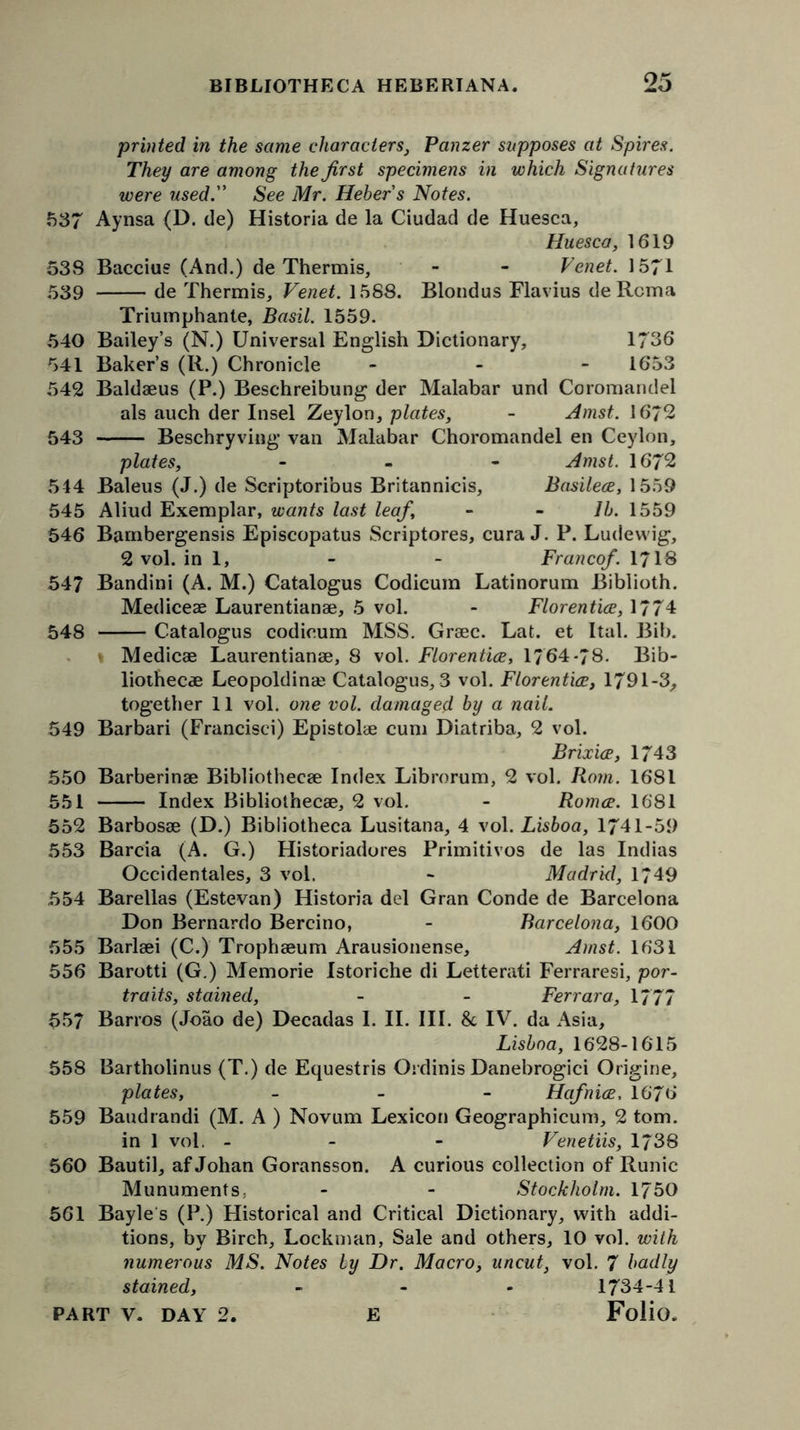 printed in the same characters, Panzer supposes at Spires. They are among the first specimens in which Signatures were used. See Mr. Hehers Notes. 537 Aynsa (D. de) Historia de la Ciudad de Huesca, Huesca, 1619 53S Baccius (And.) de Thermis, - - Venet. 1571 539 de Thermis,, Venet. 1588. Blondus Flavius de Rcma Triumphante, Basil. 1559. 540 Bailey’s (N.) Universal English Dictionary, 1736 541 Baker’s (R.) Chronicle - 1653 542 Baldaeus (P.) Beschreibung der Malabar und Coromandel als auch der Insel Zeylon, plates, - Amst. 16/2 543 Beschryving van Malabar Choromandel en Ceylon, plates, - Amst. 1672 514 Baleus (J.) de Seriptoribus Britannicis, Basilece, 1559 545 Aliud Exemplar, wants last leaf, - - lb. 1559 546 Bambergensis Episcopatus Scriptores, cura J. P. Ludewig, 2 vol. in 1, - - Franco/. 1718 547 Bandini (A. M.) Catalogus Codicum Latinorum Biblioth. Mediceae Laurentianae, 5 vol. - Florentice, 1774 548 Catalogus codicum MSS. Graec. Lat. et Ital. Bib. i Medicae Laurentianae, 8 vol. Florentice, 1764-78. Bib- liothecae Leopoldinae Catalogus, 3 vol. Florentice, 1791-3, together 11 vol. one vol. damaged by a nail. 549 Barbari (Francisci) Epistolae cum Diatriba, 2 vol. Brixice, 1743 550 Barberinae Bibliothecae Index Librorum, 2 vol. Rom. 1681 551 Index Bibliothecae, 2 vol. - Romce. 1681 552 Barbosae (D.) Bibliotheca Lusitana, 4 vol. Lisboa, 1741-59 553 Barcia (A. G.) Historiadores Primitivos de las Indias Occidentales, 3 vol. - Madrid, 1749 554 Barellas (Estevan) Historia del Gran Conde de Barcelona Don Bernardo Bercino, - Barcelona, 1600 555 Barlaei (C.) Trophaeum Arausionense, Amst. 1631 556 Barotti (G.) Memorie Istoriche di Letterati Ferraresi, por- traits, stained, - - Ferrara, 1777 557 Barros (Joao de) Decadas 1. II. III. 8c IV. da Asia, Lisboa, 1628-16T5 558 Bartholinus (T.) de Equestris Ordinis Danebrogici Origine, plates, - Hafnice. 1676 559 Baudrandi (M. A ) Novum Lexicon Geographicum, 2 tom. in 1 vol. - Venetiis, 1738 560 Bautil, af Johan Goransson. A curious collection of Runic Munuments, - - Stockholm. 1750 561 Bayle's (P.) Historical and Critical Dictionary, with addi- tions, by Birch, Lockman, Sale and others, 10 vol. with numerous MS. Notes by Dr. Macro, uncut, vol. 7 badly stained, - 1734-41
