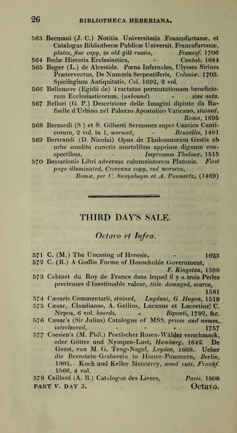 563 Becmani (J. C.) Notitia Universitatis Francofurtanae, et Catalogus Bibliothecae Publicae Universit. Francofurtanae, plates, fine copy, in old gilt russia. Franco/. 1706 564 Bedae Historia Ecclesiastica, - Cantab. 1644 565 Beger (L.) de Alcestide. Poena Infernales, Ulysses Sirines Praetervectus, De Nummis Serpentiferis, Colonice, 1703. Spicilegium Antiquitatis, Col. 1692, 2 vol. 566 Bellamere (Egidii de) Tractatus permutationum beneficio- rum Ecclesiasticorum, (unbound) - sine nota. 567 Bellori (G. P.) Descrizione delle Imagini dipinte da Ra- faelle d’Urbino nel Palazzo Apostolico Vatieano, stained, Roma, 1695 568 Bernardi (S ) et S. Gilberti Sermones super Cantica Canti- corum, 2 vol. in 1, wormed, - Bruxellis, 1481 569 Bertrandi (D. Nicolai) Opus de Tholosanorum Gestis ab urbe condita cunctis mortalibus apprirne dignum con- spectibus, - Impressum Tliolosee, 1515 570 Bessarionis Libri adversus calumniatorem Platonis. First page illuminated, Crevenna copy, red morocco, Romee, per C. Sweynheym et A. Pannartz, (1469) THIRD DAY’S SALE. Octavo et Infra. 571 C. (M.) The Uncasing of Heresie, - 1623 572 C. (R.) A Godlie Forme of Householde Government, F. Kingston, 1598 573 Cabinet du Roy de France dans lequel il y a trois Perles precieuses d’Inestimable valeur, title damaged, scarce, 1581 574 Caesaris Commentarii, stained, Lugduni, G Huyon, 1519 575 Caesar, Claudianus, A. Gellius, Lucanus et Lucretius) C. Nepos, 6 vol. boards, - Biponti, 1782, &amp;c. 576 Caesar’s (Sir Julius) Catalogue of MSS. prices and names, interleaved, - - - 1757 577 Caesien’s (M. Phil.) Poetischer Rosen-Walder verschmack, oder Gotter und Nympen-Lust, Hamburg, 1642. De Geest, van M. G. Teng-Nagel, Leyden, 1668. Ueber die Bernstein-Graberein in Hinter-Pommern, Berlin, 1802. Koch und Keller Meistercy, wood cuts, Frank/. 1566, 4 vol. 578 Caillard (A. B.) Catalogue des Livres, Paris, 1808
