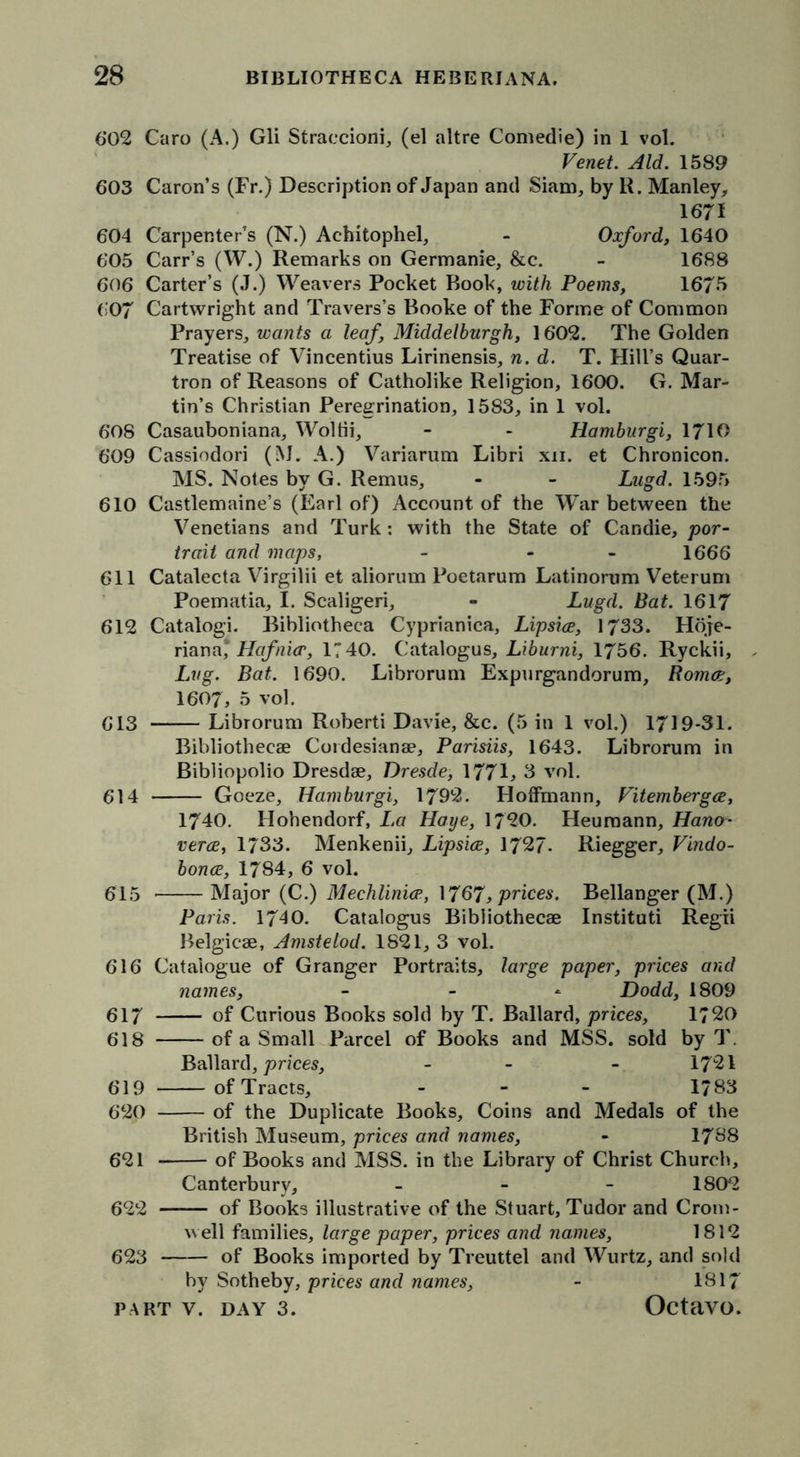 602 Caro (A.) Gli Straccioni, (el altre Comedie) in 1 vol. Venet. Aid. 1589 603 Caron’s (Fr.) Description of Japan and Siam, by R. Manley, 1671 604 Carpenter’s (N.) Ac-hitophel, - Oxford, 1640 605 Carr’s (W.) Remarks on Germanie, &c. - 1688 606 Carter’s (J.) Weavers Pocket Book, with Poems, 1675 607 Cartwright and Travers’s Booke of the Forme of Common Prayers, wants a leaf, Middelburgh, 1602. The Golden Treatise of Vincentius Lirinensis, n. d. T. Hill’s Quar- tron of Reasons of Catholike Religion, 1600. G. Mar- tin’s Christian Peregrination, 1583, in 1 vol. 608 Casauboniana, Woltii, - - Hamburgi, 1710 609 Cassiodori (M. A.) Variarum Libri xn. et Chronicon. MS. Notes by G. Remus, - - Lagd. 1595 610 Castlemaine’s (Earl of) Account of the War between the Venetians and Turk : with the State of Candie, por- trait and maps, - - 1666 611 Catalecta Virgilii et aliorum Poetarum Latinorum Veterum Poematia, I. Scaligeri, - Lugd, Bat. 1617 612 Catalogi. Bibliotheca Cyprianica, Lipsice, 1733. Hoje- riana* Hafnicr, 17 40. Catalogue, Liburni, 1756. Ryckii, , Lug. Bat. 1690. Librorum Expurgandorum, Romoe, 1607, 5 vol. 613 Librorum Roberti Davie, &c. (5 in 1 vol.) 1719-31. Bibliothecae Cordesianae, Parisiis, 1643. Librorum in Bibliopolio Dresdae, Dresde, 1771, 3 vol. 614 Goeze, Hamburgi, 1792. Hoffmann, Vitembergce, 1740. Hohendorf, La Haye, 1720. Heumann, Hancr- verce, 1733. Menkenii, Lipsice, 1727- Riegger, Vindo- bonce, 1784, 6 vol. 615 Major (C.) Mechlinice, 1767, prices. Bellanger (M.) Paris. 1740. Catalogus Bibliothecae Instituti Regri Belgicae, Amstelod. 1821, 3 vol. 616 Catalogue of Granger Portraits, large paper, prices and names, - Dodd, 1809 617 of Curious Books sold by T. Ballard, prices, 1720 618 of a Small Parcel of Books and MSS. sold by T. Ballard, prices, - - 1721 619 of Tracts, - 1/83 620 of the Duplicate Books, Coins and Medals of the British Museum, prices and names, - 17S8 621 of Books and MSS. in the Library of Christ Church, Canterbury, - 1802 622 — of Books illustrative of the Stuart, Tudor and Crom- well families, large paper, prices and names, 1812 623 of Books imported by Treuttel and Wurtz, and sold by Sotheby, prices and names, - 1817