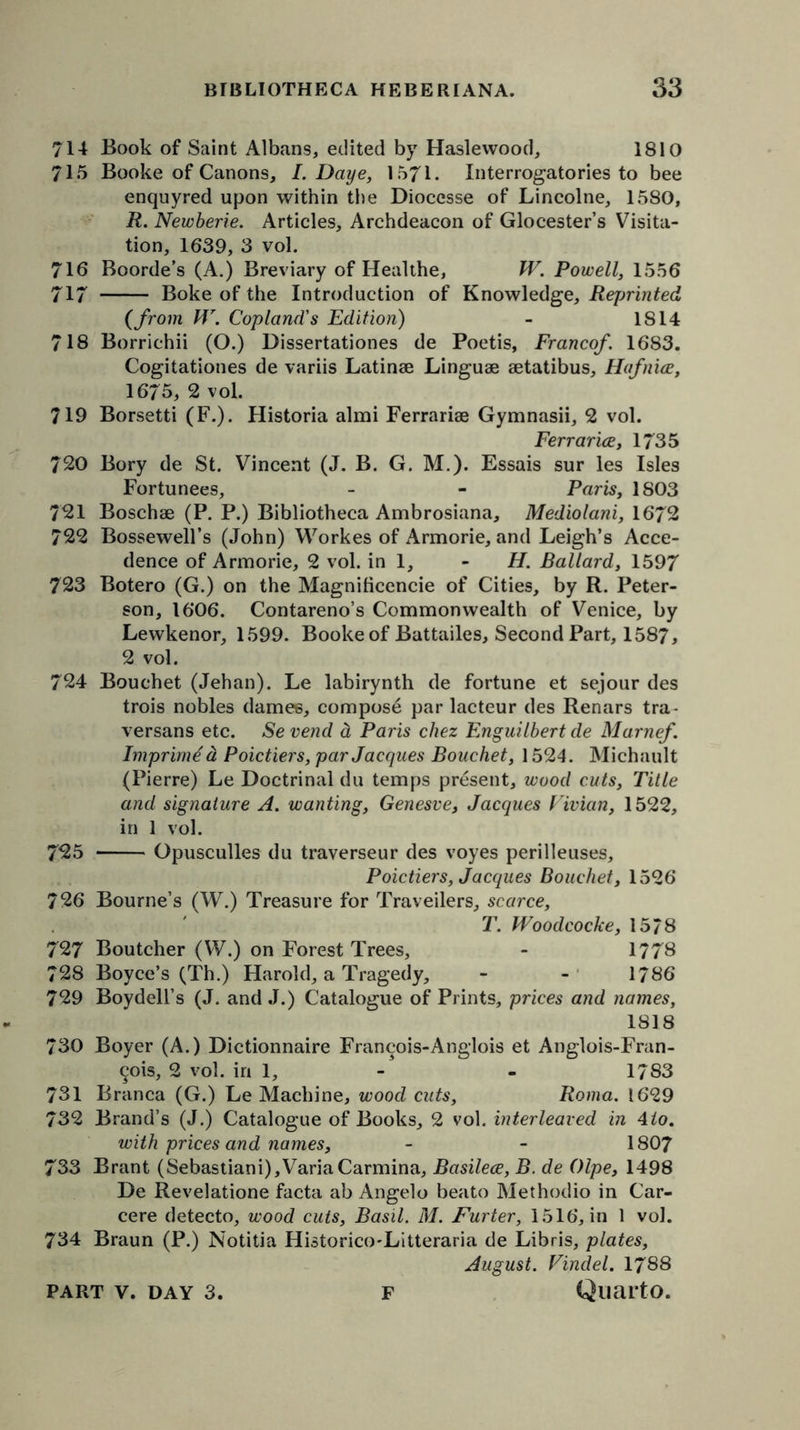 714 Book of Saint Albans, edited by Haslewood, 1810 71.5 Booke of Canons, I. Daye, 1571. Interrogatories to bee enquyred upon within the Dioccsse of Lincolne, 1580, R. Newberie. Articles, Archdeacon of Glocester’s Visita- tion, 1639, 3 vol. 716 Boorde’s (A.) Breviary of Healthe, W. Powell, 1556 717 Boke of the Introduction of Knowledge, Reprinted (from W. Copland's Edition) - IS 14 718 Borrichii (O.) Dissertationes de Poetis, Francef. 1683. Cogitationes de variis Latinae Linguae aetatibus, Hafnice, 1675, 2 vol. 719 Borsetti (F.). Historia almi Ferrariae Gymnasii, 2 vol. Ferrarice, 1735 720 Bory de St. Vincent (J. B. G. M.). Essais sur les Isles Fortunees, - - Paris, 1803 721 Boschae (P. P.) Bibliotheca Ambrosiana, Mediolani, 1672 722 Bossewell’s (John) Workes of Armorie, and Leigh’s Acce- dence of Armorie, 2 vol. in 1, - H. Ballard, 1597 723 Botero (G.) on the Magnificencie of Cities, by R. Peter- son, 1606. Contareno’s Commonwealth of Venice, by Lewkenor, 1599. Booke of Battailes, Second Part, 1587, 2 vol. 724 Bouehet (Jehan). Le labirynth de fortune et sejour des trois nobles dames, compose par lacteur des Renars tra- versans etc. Sevend d Paris chez Enguilbert de Marnef. Imprimd d Poictiers, par Jacques Bouehet, 1524. Michault (Pierre) Le Doctrinal du temps present, wood cuts, Title and signature A. wanting, Genesve, Jacques Vivian, 1522, in 1 vol. 725 Opusculles du traverseur des voyes perilleuses, Poictiers, Jacques Bouehet, 1526 726 Bourne’s (W.) Treasure for Travellers, scarce, T. Woodcocke, 15/8 727 Boutcher (W.) on Forest Trees, - 1778 728 Boyce’s (Th.) Harold, a Tragedy, - - 1786 729 Boydell’s (J. and J.) Catalogue of Prints, prices and names, 1818 730 Boyer (A.) Dictionnaire Fran^ois-Anglois et Anglois-Fran- ^ois, 2 vol. in 1, - - 1783 731 Branca (G.) Le Machine, wood cuts, Roma. 1629 732 Brand’s (J.) Catalogue of Books, 2 vol. interleaved in 4lo. with prices and names, - - 1807 733 Brant (Sebastiani),VariaCarmina, Basilece, B. de Olpe, 1498 De Revelatione facta ab Angelo beato Methodio in Car- cere detecto, wood cuts, Basil. M. Furter, 1516, in 1 vol. 734 Braun (P.) Notitia Historico-Litteraria de Libris, plates, August. Vindel. 1788