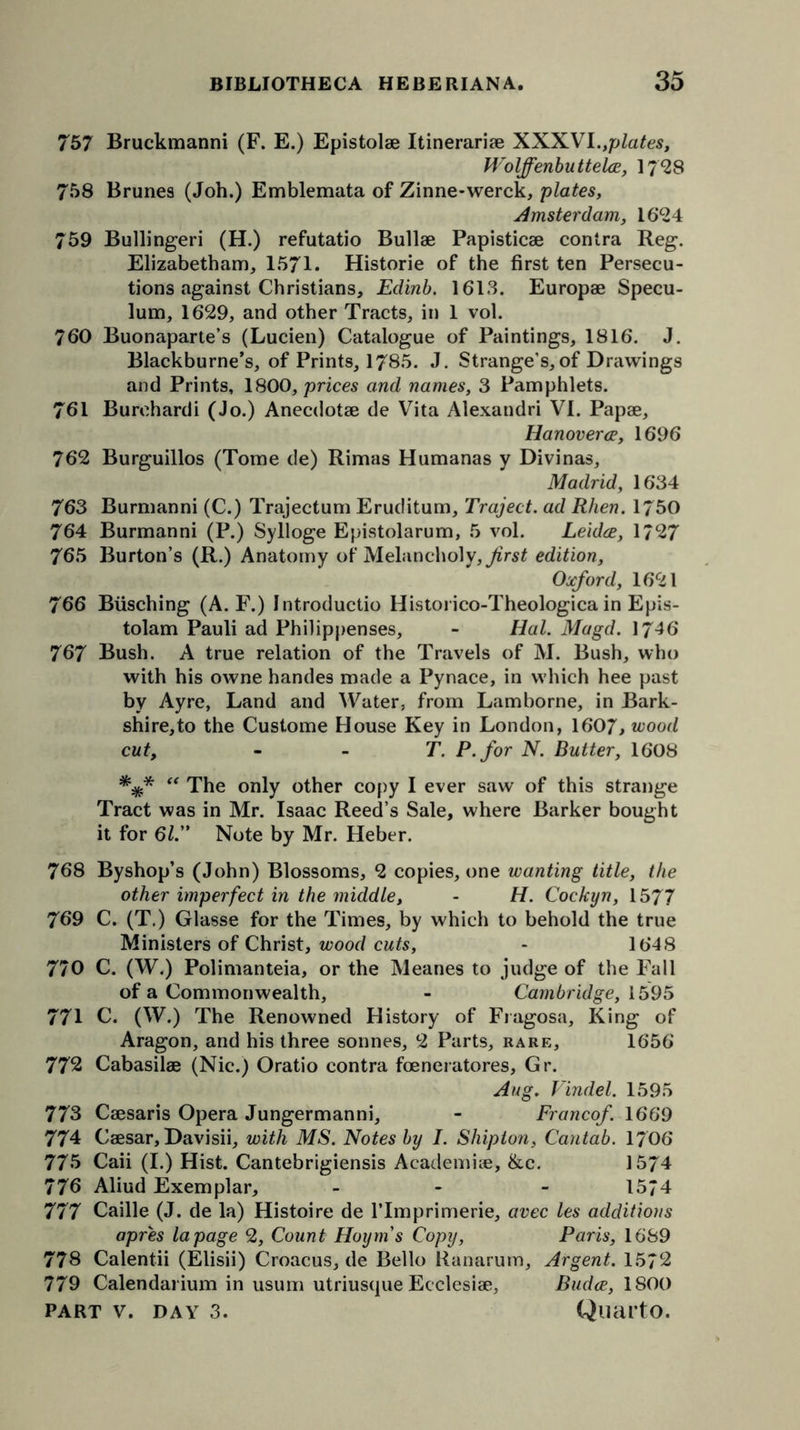 757 Bruckmanni (F. E.) Epistolae Itinerariae XXX.VI.,plates, Wolffenbuttelce, 1728 758 Brunes (Job.) Emblemata of Zinne-werck, plates, Amsterdam, 16*24 759 Bullingeri (H.) refutatio Bullae Papisticae contra Reg. Elizabethan^ 1571. Historie of the first ten Persecu- tions against Christians, Edinb. 1613. Europae Specu- lum, 1629, and other Tracts, in 1 vol. 760 Buonaparte’s (Lucien) Catalogue of Paintings, 1816. J. Blackburne’s, of Prints, 1785. J. Strange’s,of Drawings and Prints, 1800, prices and names, 3 Pamphlets. 761 Burehardi (Jo.) Anecdotae de Vita Alexandri VI. Papae, Hanover (E, 1696 762 Burguillos (Tome de) Rimas Humanas y Divinas, Madrid, 1634 763 Burmanni (C.) Trajectum Eruditum, Traject. ad Rhen. 1750 764 Burmanni (P.) Sylloge Epistolarum, 5 vol. Leidce, 1727 765 Burton’s (R.) Anatomy of Melancholy, first edition. Oxford, 1621 766 Biisching (A. F.) Introductio Historico-Theologica in Epis- tolam Pauli ad Philippenses, - Hal. Magd. 1746 767 Bush. A true relation of the Travels of M. Bush, who with his owne handes made a Pynace, in which hee past by Ay re, Land and Water, from Lam borne, in Bark- shire,to the Custome House Key in London, 1607, wood cut, T. P.for N. Butter, 1608 v “ The only other copy I ever saw of this strange Tract was in Mr. Isaac Reed’s Sale, where Barker bought it for 61. Note by Mr. Heber. 768 Byshop’s (John) Blossoms, 2 copies, one wanting title, the other imperfect in the middle, - H. Cockyn, 1577 769 C. (T.) Glasse for the Times, by which to behold the true Ministers of Christ, wood cuts, - 1648 770 C. (W.) Polimanteia, or the Meanes to judge of the Fall of a Commonwealth, - Cambridge, 1595 771 C. (W.) The Renowned History of Fragosa, King of Aragon, and his three sonnes, 2 Parts, rare, 1656 772 Cabasilae (Nic.) Oratio contra foeneratores, Gr. Aug. Vindel. 1595 773 Caesaris Opera Jungermanni, - Franco/. 1669 774 Caesar, Davisii, with MS. Notes by I. Shipton, Cantab. 1706 775 Caii (I.) Hist. Cantebrigiensis Academne, &c. 1574 776 Aliud Exemplar, - - - 1574 777 Caille (J. de la) Histoire de lTmprimerie, avec les additions apres la page 2, Count Hoynis Copy, Paris, 1689 778 Calentii (Elisii) Croacus, de Bello Ranarum, Argent. 1572 779 Calendarium in usum utriusque Ecclesiae, Budce, 1800