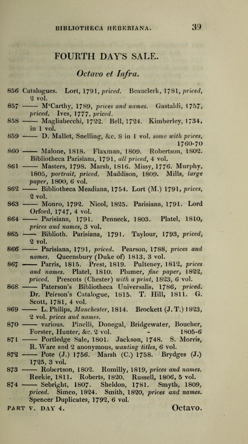 FOURTH DAY’S SALE. Octavo et Infra. 856 Catalogues. Lort, 1791, priced. Beauclerk, 1/81, priced, 2 vol. 857 M'Carthy, 1/89, prices and names. Gastaldi, 1757, priced. Ives, 1777, priced. 858 Magliabecchi, 1722. Bell, 1724. Kimberley, 1734, in 1 vol. 859 D. Mallet, Snelline;, &c. 8 in 1 vol. some with prices, 1760-70 860 Malone, 1818. Flaxman, 1809. Robertson, 1802. Bibliotheca Parisiana, 1791, all priced, 4 vol. 861 Masters, 1798. Marsh, 1816. Missy, 1776. Murphy, 1805, portrait, priced. Maddison, 1809. Mills, large paper, 1800, 6 vol. 862 Bibliotheca Meadiana, 1754. Lort (M.) 1791, prices, 2 vol. 863 Monro, 179*2. Nicol, 1825. Parisiana, 1791. Lord Orford, 1747, 4 vol. 864 Parisiana, 1791. Penneck, 1803. Platel, 1810, prices and names, 3 vol. 865 Biblioth. Parisiana, 1791. Taylour, 1793, priced, 2 vol. 866 Parisiana, 1791, priced. Pearson, 1788, prices and names. Queensbury (Duke of) 1813, 3 vol. 867 Parris, 1815. Prest, 1819. Pulteney, 1812, prices and names. Platel, 1810. Plumer, fine paper, i822, priced. Prescots (Chester) with a print, 1823, 6 vol. 868 Paterson’s Bibliotheca Universalis, 1786, priced. Dr. Peirson’s Catalogue, 1815. T. Hill, 1811. G. Scott, 1781, 4 vol. 869 L. Philips, Manchester, 1814. Brockett (J. T.) 1823, 2 vol. prices and names. 870 various. Pinelli, Donegal, Bridgewater, Boucher, Forster, Hunter, See. 2 vol. - 1805-6 871 Portledge Sale, 1801. Jackson, 1748. S. Morris, R. Ware and 2 anonymous, wanting titles, 6 vol. 872 Pote (J.) 1756. Marsh (C.) 1758. Brydges (J.) 1725, 3 vol. 873 Robertson, 1802. Romilly, 1819, prices and names. Reekie, 1811. Roberts, 1820. Russell, 1806, 5 vol. 874 Sebright, 1807. Sheldon, 1781. Smyth, 1809, priced. Simco, 1824. Smith, 1820, prices and names. Spencer Duplicates, 1792, 6 vol.