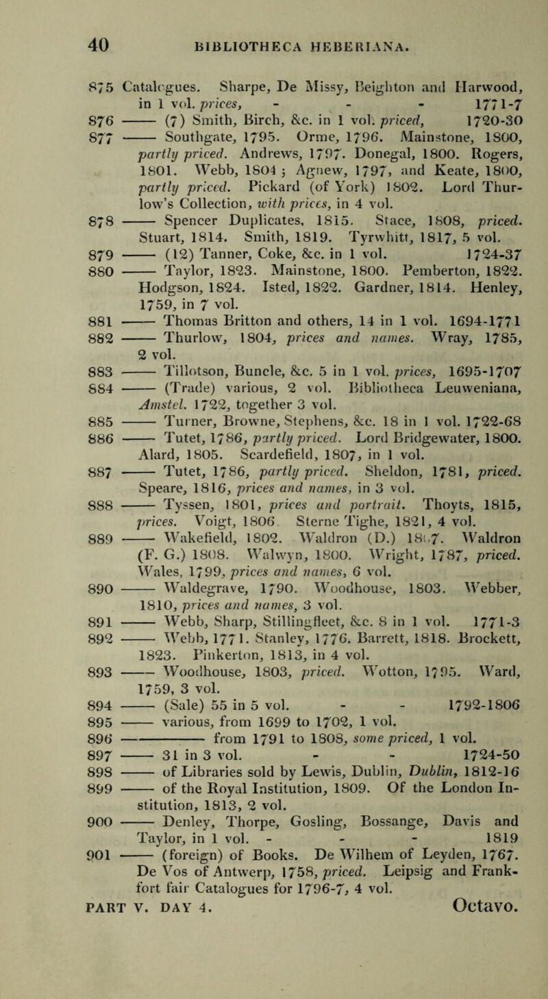 875 Catalogues. Sharpe, De Missy, Beighton and Harwood, in 1 vol. prices, - 1771-7 S76 (7) Smith, Birch, &c. in 1 vol. priced, 1720-30 877 Southgate, 1795. Orme, 1/96. Mainstone, 1800, partly priced. Andrews, 1797- Donegal, 1800. Rogers, 1801. Webb, 1804 ; Agnew, 1797» and Keate, 1800, partly priced. Pickard (of York) 1802. Lord Thur- low’s Collection, with prices, in 4 vol. 878 Spencer Duplicates, 1815. Stace, 1808, priced. Stuart, 1814. Smith, 1819. Tyrwhitt, 1817, 5 vol. 879 (12) Tanner, Coke, &c. in 1 vol. 1724-37 880 Taylor, 1823. Mainstone, 1800. Pemberton, 1822. Hodgson, 1824. Isted, 1822. Gardner, 1814. Henley, 1759, in 7 vol. 881 Thomas Britton and others, 14 in 1 vol. 1694-1771 882 Thurlow, 1804, prices and names. Wray, 1785, 2 vol. 883 Tillotson, Buncle, &c. 5 in 1 vol. prices, 1695-1707 884 (Trade) various, 2 vol. Bibliotheca Leuweniana, Amstel. 1722, together 3 vol. 885 Turner, Browne, Stephens, &c. 18 in 1 vol. 1722-68 886 Tutet, 1786, partly priced. Lord Bridgewater, 1800. Alard, 1805. Scardefield, I8O7, in 1 vol. 887 Tutet, 1786, partly priced. Sheldon, 178I, priced. Speare, 1816, prices and names, in 3 vol. 888 Tyssen, 1801, prices and portrait. Thoyts, 1815, prices. Voigt, 1806 Sterne Tighe, 1821, 4 vol. 889 Wakefield, 1802. Waldron (D.) 18;,7- Waldron (F. G.) 1808. Walwyn, 1800. Wright, 1787, priced. Wales, 1799, prices and names, 6 vol. 890 Waldegrave, 1790. Woodhouse, 1803. Webber, 1810, prices and names, 3 vol. 891 Webb, Sharp, Stillingfleet, &c. 8 in 1 vol. 1771-3 892 Webb, 1771. Stanley, 1776. Barrett, 1818. Brockett, 1823. Pinkerton, 1813, in 4 vol. 893 Woodhouse, 1803, priced. Wotton, 1795. Ward, 1759, 3 vol. 894 (Sale) 55 in 5 vol. - - 1792-1806 895 various, from 1699 to 1702, 1 vol. 896 — from 1791 to 1808, some priced, 1 vol. 897 31 in 3 vol. - - 1724-50 898 of Libraries sold by Lewis, Dublin, Dublin, 1812-16 899 of the Royal Institution, 1809. Of the London In- stitution, 1813, 2 vol. 900 Denley, Thorpe, Gosling, Bossange, Davis and Taylor, in 1 vol. - 1819 901 (foreign) of Books. De Wilhetn of Leyden, 1767. De Vos of Antwerp, 1758, priced. Leipsig and Frank- fort fair Catalogues for 1796-7, 4 vol.