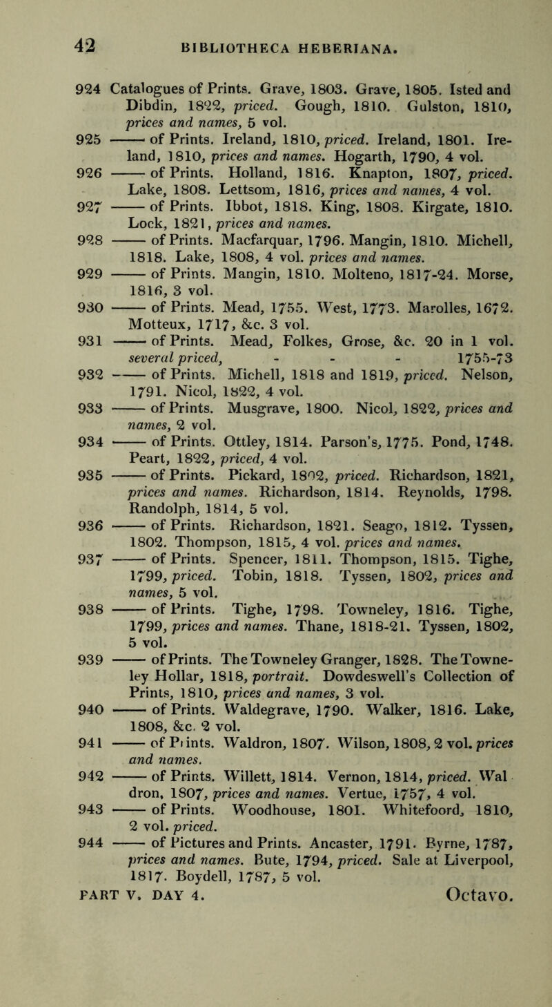 924 Catalogues of Prints. Grave, 1803. Grave, 1805. Isted and Dibdin, 1822, priced. Gough, 1810. Gulston, 1810, prices and names, 5 vol. 925 of Prints. Ireland, 1810, priced. Ireland, 1801. Ire- land, 1810, prices and names. Hogarth, 1790, 4 vol. 926 of Prints. Holland, 1816. Knapton, 1907, priced. Lake, 1808. Lettsom, 1816, prices and names, 4 vol. 927 of Prints. Ibbot, 1818. King, 1808. Kirgate, 1810. Lock, 1821, prices and names. 928 of Prints. Macfarquar, 1796. Mangin, 1810. Michell, 1818. Lake, 1808, 4 vol. prices and names. 929 of Prints. Mangin, 1810. Molteno, 1817-24. Morse, 1816, 3 vol. 930 of Prints. Mead, 1755. West, 1773. Marolles, 1672. Motteux, 1717> &c. 3 vol. 931 of Prints. Mead, Folkes, Grose, &c. 20 in 1 vol. several priced, - - 1755-73 932 of Prints. Michell, 1818 and 1819, priced. Nelson, 1791. Nicol, 1822, 4 vol. 933 of Prints. Musgrave, 1800. Nicol, 1822, prices and names, 2 vol. 934 of Prints. Ottley, 1814. Parson’s, 1775. Pond, 1748. Peart, 1822, priced, 4 vol. 935 of Prints. Pickard, 1802, priced. Richardson, 1821, prices and names. Richardson, 1814. Reynolds, 1798. Randolph, 1814, 5 vol. 936 of Prints. Richardson, 1821. Seago, 1812. Tyssen, 1802. Thompson, 1815, 4 vol. prices and names. 937 of Prints. Spencer, 1811. Thompson, 1815. Tighe, 1799, priced. Tobin, 1818. Tyssen, 1802, prices and names, 5 vol. 938 of Prints. Tighe, 1798. Towneley, 1816. Tighe, 1799, prices and names. Thane, 1818-21. Tyssen, 1802, 5 vol. 939 ofPrints. The Towneley Granger, 1828. The Towne- ley Hollar, 1818, portrait. Dowdeswell’s Collection of Prints, 1810, prices and names, 3 vol. 940 ofPrints. Waldegrave, 1790. Walker, 1816. Lake, 1808, &c. 2 vol. 941 of Piints. Waldron, 1807. Wilson, 1808,2 vol. prices and names. 942 ofPrints. Willett, 1814. Vernon, 1814, priced. Wal dron, 1807, prices and names. Vertue, 1757, 4 vol. 943 ofPrints. Woodhouse, 1801. Whitefoord, 1810, 2 vol. priced. 944 of Pictures and Prints. Ancaster, 1791. Byrne, 1787, prices and names. Bute, 1794, priced. Sale at Liverpool, 1817. Boyd ell, 1787, 5 vol.