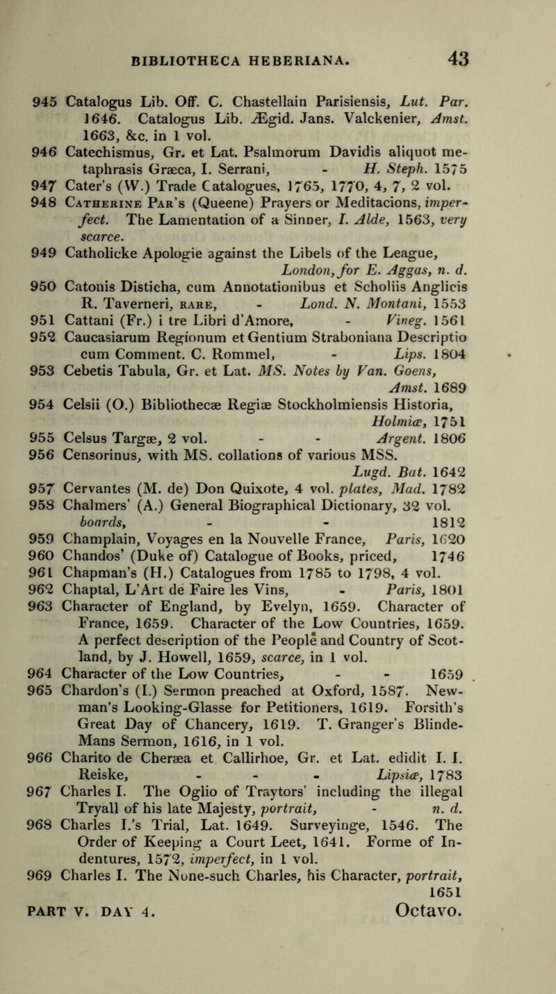 945 Catalogus Lib. Off. C. Chastellain Parisiensis, Lut. Par. 1646. Catalogus Lib. JEgid. Jans. Valckenier, Amst. 1663, &c. in 1 vol. 946 Catechismus, Gr. et Lat. Psalmorum Davidis aliquot rae- taphrasis Graeca, I. Serrani, - H. Steph. 1575 947 Caters (W.) Trade Catalogues, 1765, 1770, 4, 7, 2 vol. 948 Catherine Par’s (Queene) Prayers or Meditacions, imper- fect. The Lamentation of a Sinner, I. Aide, 1563, very scarce. 949 Catholicke Apologie against the Libels of the League, London, for E. Aggas, n. d. 950 Catonis Disticha, cum Annotationibus et Scholiis Anglicis R. Taverneri, rare, - Lond. N. Montani, 1553 951 Cattani (Fr.) i tre Libri d’Amore, - Fineg. 1561 952 Caucasiarum Regionum et Gentium Straboniana Descriptio cum Comment. C. Rommel, - Lips. 1804 953 Cebetis Tabula, Gr. et Lat. MS. Notes by Fan. Goens, Amst. 1689 954 Celsii (O.) Bibliothecae Regiae Stockholmiensis Historia, Holmice, 1751 955 Celsus Targae, 2 vol. - - Argent. 1806 956 Censorious, with MS. collations of various MSS. Lugd. Bat. 1642 957 Cervantes (M. de) Don Quixote, 4 vol. plates, Mad. 1/82 958 Chalmers’ (A.) General Biographical Dictionary, 32 vol. boards, - - 1812 959 Champlain, Voyages en la Nouvelle France, Paris, 1620 960 Chandos’ (Duke of) Catalogue of Books, priced, 1/46 961 Chapman’s (H.) Catalogues from 1785 to 1798, 4 vol. 962 Chaptal, L’Art de Faire les Vins, - Paris, 1801 963 Character of England, by Evelyn, 1659. Character of France, 1659. Character of the Low Countries, 1659. A perfect description of the People and Country of Scot- land, by J. Howell, 1659, scarce, in 1 vol. 964 Character of the Low Countries, - - 1659 965 Chardon’s (I.) Sermon preached at Oxford, 1587. New- man’s Looking-Glasse for Petitioners, 1619. Forsith’s Great Day of Chancery, 1619. T. Granger’s Blinde- Mans Sermon, 1616, in 1 vol. 966 Charito de Chersea et Callirhoe, Gr. et Lat. edidit I. I. Reiske, - Lipsice, 1783 967 Charles I. The Oglio of Traytors’ including the illegal Tryall of his late Majesty, portrait, - n. d. 968 Charles I.’s Trial, Lat. 1649. Surveyinge, 1546. The Order of Keeping a Court Leet, 1641. Forme of In- dentures, 1572, imperfect, in 1 vol. 969 Charles I. The None-such Charles, his Character, portrait, 1651