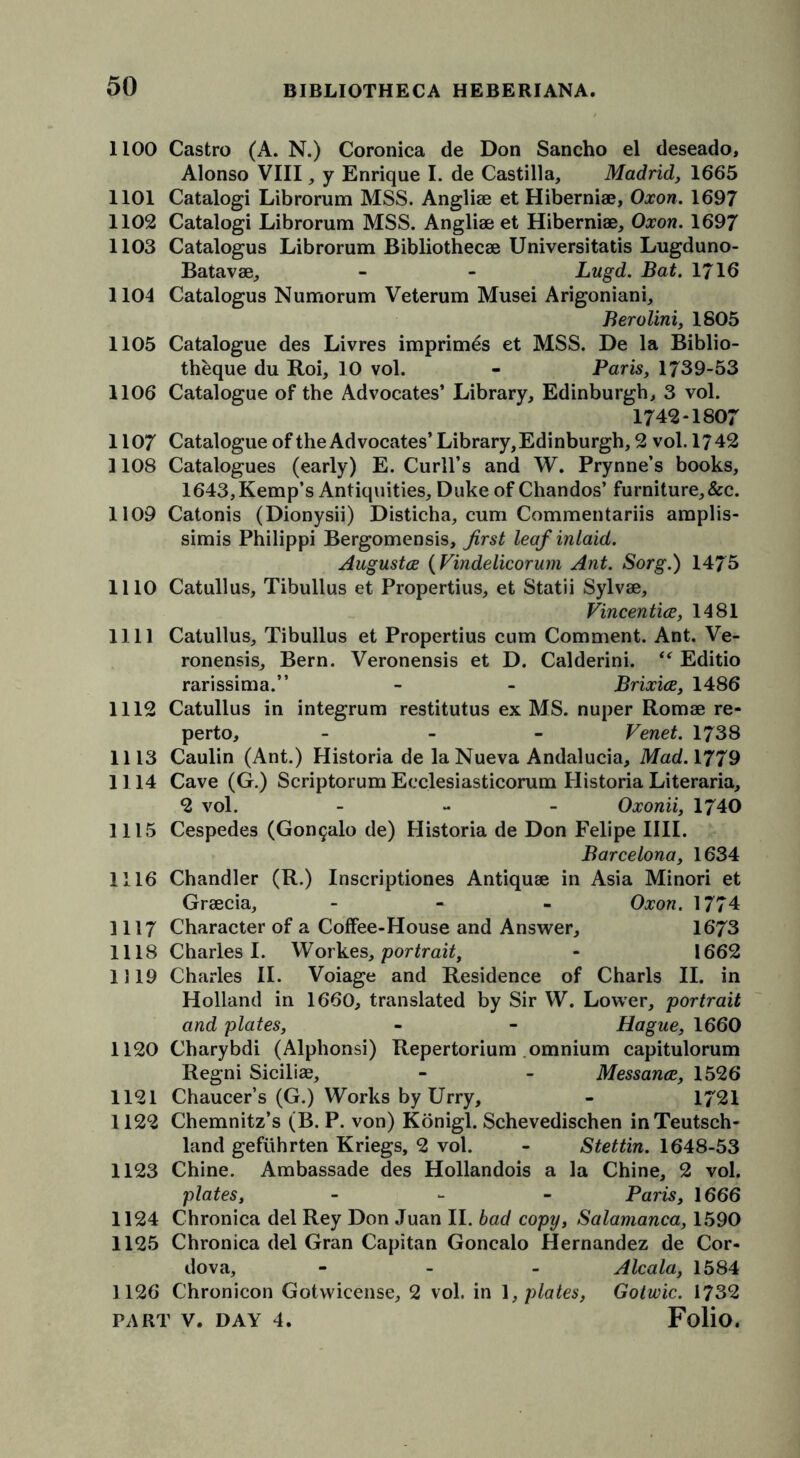 1100 Castro (A. N.) Coronica de Don Sancho el deseado, Alonso VIII, y Enrique I. de Castilla, Madrid, 1665 1101 Catalogi Librorum MSS. Angliae et Hiberniae, Oxon. 1697 1102 Catalogi Librorum MSS. Angliae et Hiberniae, Oxon. 1697 1103 Catalogus Librorum Bibliothecae Universitatis Lugduno- Batavae, - - Lugd. Bat. 1716 1104 Catalogus Numorum Veterum Musei Arigoniani, Berolini, 1805 1105 Catalogue des Livres imprimes et MSS. De la Biblio- theque du Roi, 10 vol. - Paris, 1739-53 1106 Catalogue of the Advocates’ Library, Edinburgh, 3 vol. 1742-1807 1107 Catalogue of the Advocates’Library, Edinburgh, 2 vol. 1742 1108 Catalogues (early) E. Curll’s and W. Prynne’s books, 1643, Kemp’s Antiquities, Duke of Chandos’ furniture,&c. 1109 Catonis (Dionysii) Disticha, cum Commentariis araplis- simis Philippi Bergomensis, first leaf inlaid. Augustes (Vindelicorum Ant. Sorg.) 1475 1110 Catullus, Tibullus et Propertius, et Statii Sylvae, Vincentice, 1481 1111 Catullus, Tibullus et Propertius cum Comment. Ant. Ve- ronensis, Bern. Veronensis et D. Calderini. “ Editio rarissima.” - - Brixice, 1486 1112 Catullus in integrum restitutus ex MS. nuper Romae re- perto, - Venet. 1738 1113 Caulin (Ant.) Historia de la Nueva Andalucia, Mad. 1779 1114 Cave (G.) Scriptorum Ecclesiasticorum Historia Literaria, 2 vol. - Oxonii, 1740 1115 Cespedes (Gon9alo de) Historia de Don Felipe IIII. Barcelona, 1634 1116 Chandler (R.) Inscriptiones Antiquae in Asia Minori et Graecia, - Oxon. 1774 1117 Character of a Coffee-House and Answer, 16*73 1118 Charles I. Workes, portrait, - 1662 1119 Charles II. Voiage and Residence of Charls II. in Holland in 1660, translated by Sir VV. Lower, portrait and plates, - - Hague, 1660 1120 Charybdi (Alphonsi) Repertorium omnium capitulorum Regni Siciliae, - - Messance, 1526 1121 Chaucer’s (G.) Works by Urry, - 1721 1122 Chemnitz’s (B. P. von) Konigl. Schevedischen inTeutsch- land gefuhrten Kriegs, 2 vol. - Stettin. 1648-53 1123 Chine. Ambassade des Hollandois a la Chine, 2 vol. plates, - Paris, 1666 1124 Chronica del Rey Don Juan II. bad copy, Salamanca, 1590 1125 Chronica del Gran Capitan Goncalo Hernandez de Cor- dova, - Alcala, 1584 1126 Chronicon Gotwicense, 2 vol. in 1, plates, Gotwic. 1732