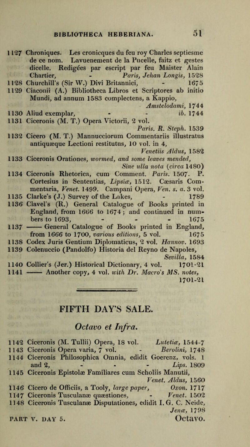 1127 Chroniques. Les cronicques du feu roy Charles septiesme de ce nom. Lavuenement de la Pucelle, faitz et gestes dicelle. Redigees par escript par feu Maister Alain Chartier, - Paris, Jelian Longis, 1528 1128 Churchill’s (Sir W.) Divi Britannici, - 1675 1129 Ciaconii (A.) Bibliotheca Libros et Scriptores ab initio Mundi, ad annum 1583 complectens, a Kappio, Amstelodami, 1744 1130 Aliud exemplar, - - ib. 1744 1131 Ciceronis (M. T.) Opera Victorii, 2 vol. Paris. R. Steph. 1539 1132 Cicero (M. T.) Mannucciorum Commentariis illustratus antiquaeque Lectioni restitutus, 10 vol. in 4, Venetiis Aldus, 1582 1133 Ciceronis Orationes, wormed, and some leaves mended. Sine ulla nota (circa 1480) 1134 Ciceronis Rhetorica, cum Comment. Paris. 1507- P. Cortesius in Sententias, Lipsice, 1512. Caesaris Com- mentaria, Venet. 1499. Campani Opera, Ven. s. a. 3 vol. 1135 Clarke’s (J.) Survey of the Lakes, - 1789 1136 Clavel’s (R.) General Catalogue of Books printed in England, from 1666 to 1674; and continued in num- bers to 1693, - 1675 1137 General Catalogue of Books printed in England, from 1666 to 1700, various editions, 5 vol. 16*75 1138 Codex Juris Gentium Diplomaticus, 2 vol. Hannov. 1693 1139 Colenuccio (Pandolfo) Historia del Reyno de Napoles, Sevilla, 1584 1140 Collier’s (Jer.) Historical Dictionary, 4 vol. 1701-21 1141 Another copy, 4 vol. with Dr. Macro's MS. notes, 1701-21 FIFTH DAY’S SALE. Octavo et Infra. 1142 Ciceronis (M. Tullii) Opera, 18 vol. LuteticE, 1544-7 1143 Ciceronis Opera varia, 7 vol. - Berolini, 1748 1144 Ciceronis Philosophica Omnia, edidit Goerenz, vols. 1 and 2, - - - Lips. 1809 1145 Ciceronis Epistolae Familiares cum Scholiis Manutii, Venet. Aldus, 1560 1146 Cicero de Officiis, a Tooly, large paper, Oxon. 1717 1147 Ciceronis Tusculanae quaestiones, - Venet. 1502 1148 Ciceronis Tusculanae Disputationes, edidit I. G. C. Neide, Jence, 1798