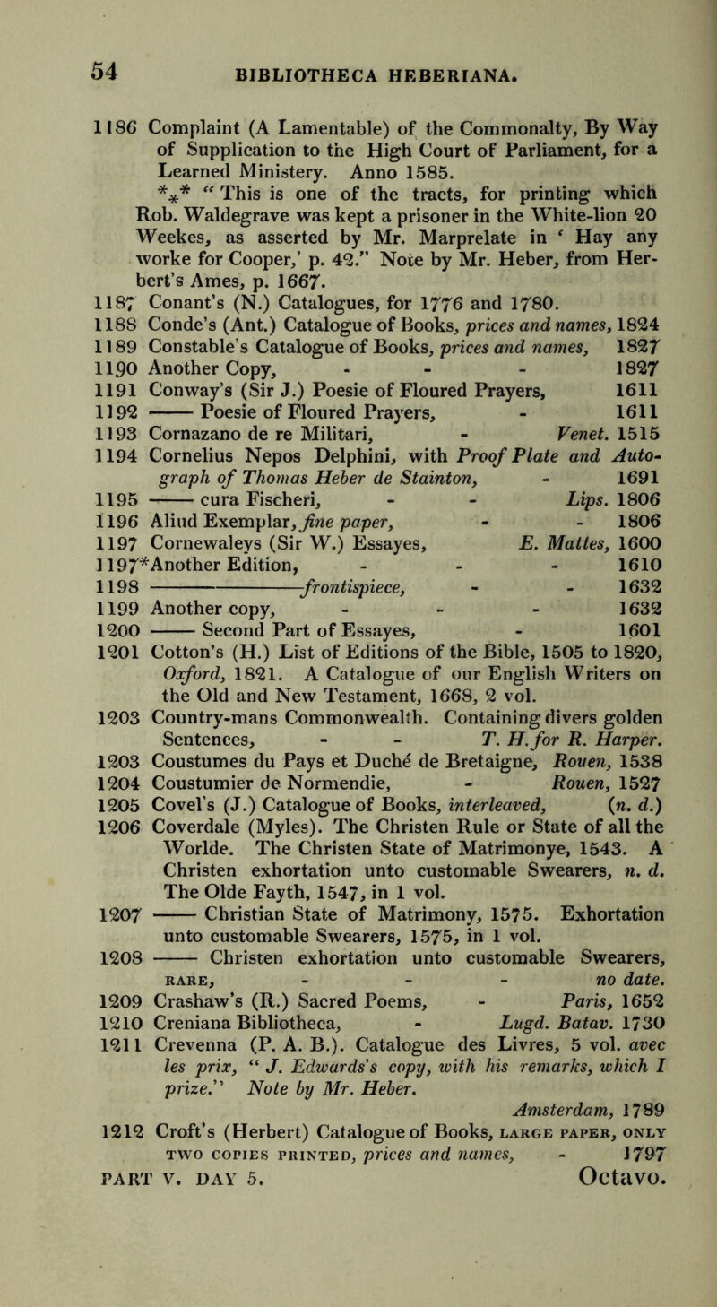 1186* Complaint (A Lamentable) of the Commonalty, By Way of Supplication to the High Court of Parliament, for a Learned Ministery. Anno 1585. *** “ This is one of the tracts, for printing which Rob. Waldegrave was kept a prisoner in the White-lion 20 Weekes, as asserted by Mr. Marprelate in f Hay any worke for Cooper,’ p. 42/’ Note by Mr. Heber, from Her- bert’s Ames, p. 1667. 1187 Conant’s (N.) Catalogues, for 1776 and 1780. 1188 Conde’s (Ant.) Catalogue of Books, prices and names, 1824 1189 Constable’s Catalogue of Books, prices and names, 1827 1190 Another Copy, - - 1827 1191 Conway’s (Sir J.) Poesie of Floured Prayers, 1611 1192 Poesie of Floured Prayers, - 1611 1193 Cornazano de re Militari, - Venet. 1515 1194 Cornelius Nepos Delphini, with Proof Plate and Auto- graph of Thomas Heber de Stainton, - 1691 1195 cura Fischeri, - - Lips. 1806 1196 Aliud Exemplar, fine paper, - - 1806 1197 Cornewaleys (Sir W.) Essayes, E. Mattes, 1600 1197*Another Edition, - 1610 1198 1199 1200 1201 1203 1203 1204 1205 1206 1207 1208 1632 1632 1601 frontispiece, Another copy, - Second Part of Essayes, Cotton’s (H.) List of Editions of the Bible, 1505 to 1820, Oxford, 1821. A Catalogue of our English Writers on the Old and New Testament, 1668, 2 vol. Country-mans Commonwealth. Containing divers golden Sentences, - T. H.for R. Harper. Coustumes du Pays et Duch6 de Bretaigne, Rouen, 1538 Coustumier de Normendie, - Rouen, 1527 Covel’s (J.) Catalogue of Books, interleaved, (n. d.) Coverdale (Myles). The Christen Rule or State of all the Worlde. The Christen State of Matrimonye, 1543. A Christen exhortation unto customable Swearers, n. d. The Olde Fayth, 1547, in 1 vol. Christian State of Matrimony, 1575. Exhortation unto customable Swearers, 1575, in 1 vol. Christen exhortation unto customable 1209 1210 1211 1212 Swearers, no date. Paris, 1652 Lugd. Batav. 1730 des Livres, 5 vol. avec RARE, Crashaw’s (R.) Sacred Poems, Creniana Bibliotheca, Crevenna (P. A. B.). Catalogue les prix, “ J. Edwards's copy, with his remarks, which I prize. Note by Mr. Heber. Amsterdam, 1789 Croft’s (Herbert) Catalogue of Books, large paper, only two copies printed, prices and names, - 1797