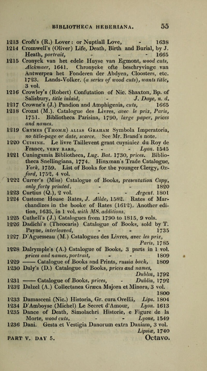 1213 Croft’s (R.) Lover: or Nuptiall Love, - 1638 1214 Cromwell’s (Oliver) Life, Death, Birth and Burial, by J. Heath, portrait, - 1665 1215 Cronyck van het edele Huyse van Egmont, wood cuts, Alckmaer, 1641. Chronycke ofte beschryvinge van Antwerpen het Fonderen der Abdyen, Cloosters, etc. 1723. Lands-Volker. (a series of wood cuts), wants title, 3 vol. 1216 Crowley’s (Robert) Confutation of Nic. Shaxton, Bp. of Salisbury, title inlaid, - J. Daye, n. d. 1217 Crowne’s (J.) Pandion and Amphigenia, cuts, 1665 1218 Crozat (M.). Catalogue des Livres, avec le prix, Paris, 1751. Bibliotheca Parisina, 1790, large paper, prices and names. 1219 Crymes (Thomje) alias Graham Symbola Imperatoria, no title-page or date, scarce. See Mr. Brand’s note. 1220 Cuisine. Le livre Taillevent grant cuysinier du Roy de France, very rare, - - Lyon. 1545 1221 Cuningamia Bibliotheca, Lug. Bat. 1730, prices. Biblio- theca Snellingiana, 1774. Hinxman’s Trade Catalogue, York, 1759. List of Books for the younger Clergy, Ox- ford, 1752, 4 vol. 1222 Currer’s (Miss) Catalogue of Books, presentation Copy, only forty printed, - - 1820 1223 Curtius (Q.), 2 vol. - - Argent. 1801 1224 Custome House Rates, J. Allde, 1582. Rates of Mar- chandizes in the booke of Rates (1612). Another edi- tion, 1635, in 1 vol. with MS. additions. 1225 Cuthell’s (J.) Catalogues from 1790 to 1815, 9 vols. 1226 Dadichi’s (Theocaris) Catalogue of Books, sold by T. Payne, interleaved, - - 1735 1227 D’Aguesseau (M.) Catalogues des Livres, avec les prix, Paris, 1785 1228 Dalrymple’s (A.) Catalogue of Books, 3 parts in 1 vol. prices and names, portrait, - - 1809 1229 Catalogue of Books and Prints, russia hack, 1809 1230 Daly’s (D.) Catalogue of Books, prices and names, Dublin, 1792 1231 Catalogue of Books, prices, - Dublin, 1792 1232 Dalzel (A.) Collectanea Graeca Majora et Minora, 3 vol. 1800 1233 Damasceni (Nic.) Historia, Gr. cura Orellii, Lips. 1804 1234 D’Amboyse (Michel) Le Secret d’Amour, Lyon. 1613 1235 Dance of Death, Simolachri Historic, e Figure de la Morte, woodcuts, - - Lyone, 1549 1236 Dani. Gesta et Vestigia Danorum extra Daniam, 3 vol. Lipsice, 1740