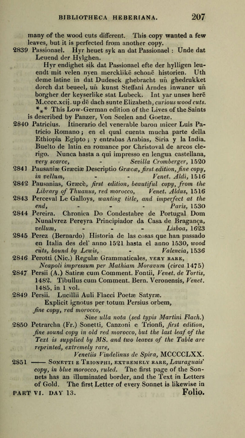 many of the wood cuts different. This copy wanted a few leaves, but it is perfected from another copy. 2839 Passionael. Hyr heuet syk an dat Passionael : Unde dat Leuend der Hylghen. Hyr endighet sik dat Passionael efte der hylligen leu- endt mit velen nyen mercklike schone historien. Uth deme latine in dat Dudesck ghebracht un ghedrukket dorch dat beueel, un kunst Steffani Arndes inwaner un borgher der keyserlike stat Lubeck. Int yar unses here M.cccc.xcij. up de dach sunte Elizabeth, curious wood cuts. *** This Low-German edition of the Lives of the Saints is described by Panzer, Von Seelen and Goetze. 2840 Patricius. Itinerario del venerable baron inicer Luis Pa- tricio Romano j en el qual cuenta mucha parte della Ethiopia Egipto j y entrabas Arabias, Siria y la India. Buelto de latin en romance por Christoval de arcos cle- rigo. Nunca hasta a qui impresso en lengua castellana, very scarce, - Sevilla Cromberger, 1520 2841 Pausaniai Graecias Descriptio Grcecce, first edition, fine copy, in vellum, - - Venet. Aldi, 1516 2842 Pausanias, Graecb, first edition, beautiful copy, from the Library of Thuanus, red morocco, Venet. Aldus, 1516 2843 Perceval Le Galloys, wanting title, and imperfect at the end, ... Paris, 1530 2844 Pereira. Chronica Do Condestabre de Portugal Dom Nunalvrez Pereyra Principiador da Casa de Bragan^a, vellum, - Lisboa, 1623 2845 Perez (Bernardo) Historia de las cosas que han passado en Italia des del’ anno 1521 hasta el anno 1530, wood cuts, bound by Lewis, - Valencia, 1536 2846 Perotti (Nic.) Regulae Grammaticales, very rare, Neapoli impressum per Mathiam Moravum (circa 1475) 2847 Persii (A.) Satirse cum Comment. Fontii, Venet. de Tortis, 1482. Tibullus cum Comment. Bern. Veronensis, Venet. 1485, in 1 vol. 2849 Persii. Lucillii Auli Flacci Poetae Satyrse. Explicit ignotus per totum Persius orbem, fine copy, red morocco, Sine ulla nota (sed typis Martini Flach.) 2850 Petrarcha (Fr.) Sonetti, Canzoni e Trionfi, first edition, fine sound copy in old red morocco, but the last leaf of the Text is supplied by MS. and two leaves of the Table are reprinted, extremely rare, Venetiis V'mdelinus de Spira, MCCCCLXX. 2851 Sonetti e Trionphi, extremely rare, Lauraguais' copy, in blue morocco, ruled. The first page of the Son- nets has an illuminated border, and the Text in Letters of Gold. The first Letter of every Sonnet is likewise in