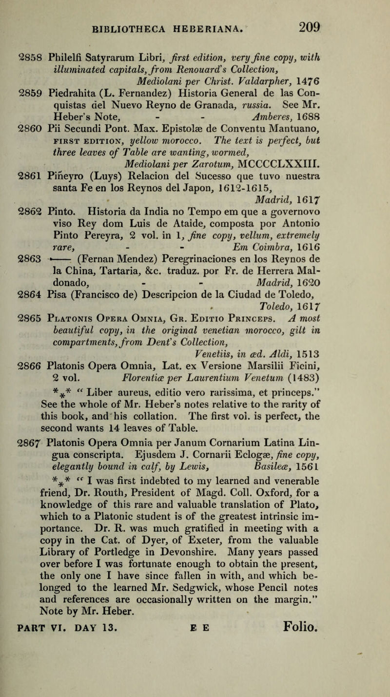2858 Philelfi Satyrarum Libri, first edition, very fine copy, with illuminated capitals, from Renouard's Collection, Mediolani per Christ. Valdarpher, 1476 2859 Piedrahita (L. Fernandez) Historia General de las Con- quistas del Nuevo Reyno de Granada, russia. See Mr. Heber’s Note, - - Amberes, 1688 2860 Pii Secundi Pont. Max. Epistolae de Conventu Mantuano, first edition, yellow morocco. The text is perfect, but three leaves of Table are wanting, wormed, Mediolani per Zarotum, MCCCCLXXIII. 2861 Pineyro (Luys) Relacion del Sucesso que tuvo nuestra santa Fe en los Reynos del Japon, 1612-1615, Madrid, 1617 2862 Pinto. Historia da India no Tempo em que a governovo viso Rey dom Luis de Ataide, composta por Antonio Pinto Pereyra, 2 vol. in 1, fine copy, vellum, extremely rare, - - Em Coimbra, 1616 2863 (Fernan Mendez) Peregrinaciones en los Reynos de la China, Tartaria, &c. traduz. por Fr. de Herrera Mal- donado, - - Madrid, 1620 2864 Pisa (Francisco de) Descripcion de la Ciudad de Toledo, Toledo, 1617 2865 Platonis Opera Omnia, Gr. Editio Princeps. A most beautiful copy, in the original Venetian morocco, gilt in compartments, from Dent's Collection, Venetiis, in ced. Aldi, 1513 2866 Platonis Opera Omnia, Lat. ex Versione Marsilii Ficini, 2 vol. Florentice per Laurentium Venetum (1483) *** “ Liber aureus, editio vero rarissima, et princeps.” See the whole of Mr. Heber’s notes relative to the rarity of this book, and his collation. The first vol. is perfect, the second wants 14 leaves of Table. 2867 Platonis Opera Omnia per Janum Cornarium Latina Lin- gua conscripta. Ejusdem J. Cornarii Eclogae, fine copy, elegantly bound in calf, by Lewis, Basilece, 1561 *** “ I was first indebted to my learned and venerable friend. Dr. Routh, President of Magd. Coll. Oxford, for a knowledge of this rare and valuable translation of Plato, which to a Platonic student is of the greatest intrinsic im- portance. Dr. R. was much gratified in meeting with a copy in the Cat. of Dyer, of Exeter, from the valuable Library of Portledge in Devonshire. Many years passed over before I was fortunate enough to obtain the present, the only one I have since fallen in with, and which be- longed to the learned Mr. Sedgwick, whose Pencil notes and references are occasionally written on the margin.” Note by Mr. Heber.
