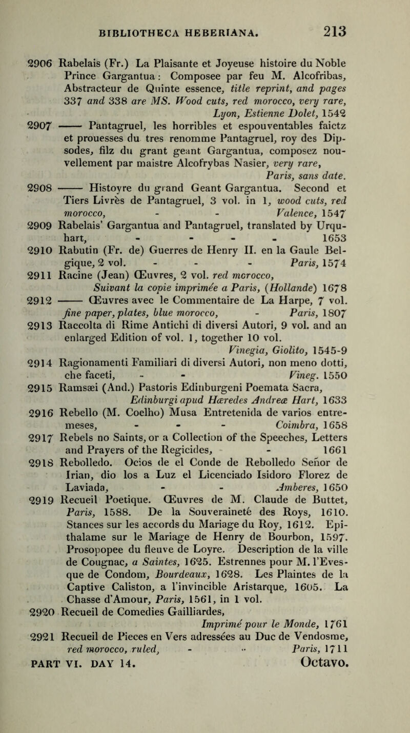 2906 Rabelais (Fr.) La Plaisante et Joyeuse histoire (lu Noble Prince Gargantua: Composee par feu M. Alcofribas, Abstracteur de Quinte essence, title reprint, and pages 337 and 338 are MS. Wood cuts, red morocco, very rare, Lyon, Estienne Dolet, 1542 2907 Pantagruel, les horribles et espouventables faictz et prouesses du tres renomme Pantagruel, roy des Dip- sodes, filz du grant geant Gargantua, composez nou- vellement par maistre Alcofrybas Nasier, very rare, Paris, sans date. 2908 Histoyre du grand Geant Gargantua. Second et Tiers Livrbs de Pantagruel, 3 vol. in 1, wood cuts, red morocco, - - Valence, 1547 2909 Rabelais’ Gargantua and Pantagruel, translated by Urqu- hart, - - - - 1653 2910 Rabutin (Fr. de) Guerres de Henry II. en la Gaule Bel- gique, 2 vol. - - Paris, 1574 2911 Racine (Jean) (Euvres, 2 vol. red morocco, Suivant la copie imprimtfe a Paris, (Hollande) 1678 2912 CEuvres avec le Commentaire de La Harpe, 7 vol. fine paper, plates, blue morocco, - Paris, 1807 2913 Raccolta di Rime Antichi di diversi Autori, 9 vol. and an enlarged Edition of vol. 1, together 10 vol. Vinegia, Giolito, 1545-9 2914 Ragionamenti Familiari di diversi Autori, non meno dotti, che faceti, - - Vineg. 1550 2915 Ramssei (And.) Pastoris Edinburgeni Poemata Sacra, Edinburgi apud Haredes Andrea Hart, 1633 2916 Rebello (M. Coelho) Musa Entretenida de varios entre- meses, - Coimbra, 1658 2917 Rebels no Saints, or a Collection of the Speeches, Letters and Prayers of the Regicides, - 1661 29IS Rebolledo. Ocios de el Conde de Rebolledo Senor de Irian, dio los a Luz el Licenciado Isidoro Florez de Laviada, - - Amberes, 1650 2919 Recueil Poetique. CEuvres de M. Claude de Buttet, Paris, 1588. De la Souverainet6 des Roys, 1610. Stances sur les accords du Mariage du Roy, 1612. Epi- thalame sur le Mariage de Henry de Bourbon, 1597. Prosopopee du fleuve de Loyre. Description de la ville de Cougnac, a Saintes, 1625. Estrennes pour M. l’Eves- que de Condom, Bourdeaux, 1628. Les Plaintes de la Captive Caliston, a l’invincible Aristarque, 1605. La Chasse d’Amour, Paris, 1561, in 1 vol. 2920 Recueil de Comedies Gailliardes, Imprime pour le Monde, 1761 2921 Recueil de Pieces en Vers adressees au Due de Vendosme, red morocco, ruled, - «* Paris, 1711