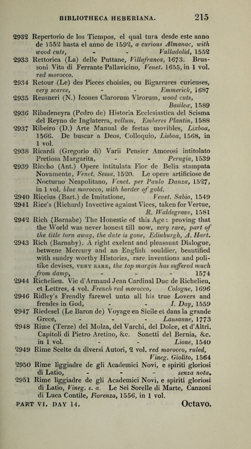 2932 Repertorio de los Tiempos, el qual tura desde este anno de 1552 hasta el anno de 1592, a curious Almanac, with wood cuts, - - Valladolid, 1552 2933 Rettorica (La) delle Puttane, Villafranca, 1673. Brus- soni Vita di Ferrante Pallavieino, Venet. 1655, in 1 vol. red morocco. 2934 Retour (Le) des Pieces choisies, ou Bigarrures curieuses, very scarce, - - Emmerich, 1687 2935 Reusneri (N.) leones Clarorum Virorum, wood cuts, Basilece, 1589 2936 Ribadeneyra (Pedro de) Historia Ecclesiastica del Scisma del Reyno de Inglaterra, vellum, Emberes Plantin, 1588 2937 Ribeiro (D.) Arte Manual de festas movibles, Lixboa, 1566. De buscar a Deos, Colloquio, Lisboa, 1568, in 1 vol. 2938 Ricardi (Gregorio di) Varii Pensier Amorosi intitolato Pretiosa Margarita, - - Perugia, 1539 2939 Riccho (Ant.) Opere intitulata Fior de Belia stampata Novamente, Venet. Sessa, 1520. Le opere artificiose de Nocturno Neapolitano, Venet. per Paulo Danza, 1527, in 1 vol. blue morocco, with border of gold. 2940 Riccius (Bart.) de Imitatione, Venet. Sabio, 1549 2941 Rice’s (Richard) Invective against Vices, taken for Vertue, R. Waldegrave, 1581 2942 Rich (Barnabe) The Honestie of this Age: proving that the World was never honest till now, very rare, part of the title torn away, the date is gone, Edinburgh, A. Hart. 2943 Rich (Barnaby). A right exelent and pleasaunt Dialogue, betwene Mercury and an English souldier, beautified with sundry worthy Histories, rare inventions and poli- tike devises, very rare, the top margin has suffered much from damp9 - - - 1574 2944 Richelieu. Vie d’Armand Jean Cardinal Due de Richelieu, et Lettres, 4 vol. French red morocco, Cologne, 1696 2946 Ridley’s Frendly farewel unto all his true Lovers and frendes in God, - -I. Day, 1559 2947 Riedesel (Le Baron de) Voyage en Sicile et dans la grande Grece, ... Lausanne, 1773 2948 Rime (Terze) del Molza, del Varchi, del Dolce, et d’Altri. Capitoli di Pietro Aretino, &c. Sonetti del Bernia, &c. in 1 vol. - - Lione, 1540 2949 Rime Scelte da diversi Autori, 2 vol. red morocco, ruled, Vineg. Giolito, 1564 2950 Rime liggiadre de gli Academici Novi, e spiriti gloriosi di Latio, - senza nota. 2951 Rime liggiadre de gli Academici Novi, e spiriti gloriosi di Latio, Vineg. s. a. Le Sei Sorelle di Marte, Canzoni di Luca Contile, Fiorenza, 1556, in 1 vol.