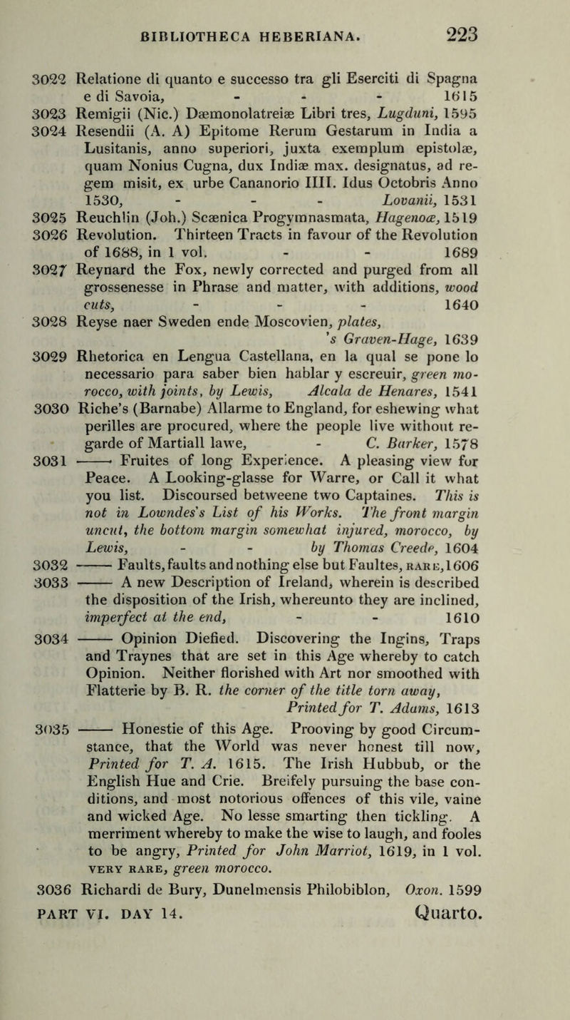 3022 Relatione di quanto e suecesso tra gli Eserciti di Spagna e di Savoia, - - - lb* 15 3023 Remigii (Nic.) Daemonolatreiae Libri tres, Lugduni, 1595 3024 Resendii (A. A) Epitome Rerum Gestarum in India a Lusitanis, anno superior'!, juxta exemplum epistolae, quam Nonius Cugna, dux Indiae max. designatus, ad re- gem misit, ex urbe Cananorio IIII. Idus Octobris Anno 1530, - - Lovanii, 1531 3025 Reuchlin (Joh.) Scaenica Progymnasmata, Hagenoce, 1519 3026 Revolution. Thirteen Tracts in favour of the Revolution of 1688, in 1 vol. - - 1689 3027 Reynard the Fox, newly corrected and purged from all grossenesse in Phrase and matter, with additions, wood cuts, - 1640 3028 Reyse naer Sweden ende Moscovien, plates, ’s Graven-Hage, 1639 3029 Rhetorica en Lengua Castellana, en la qual se pone lo necessario para saber bien hablar y escreuir, green mo- rocco, with joints, by Lewis, Alcala de Henares, 1541 3030 Riche’s (Barnabe) Allarme to England, for eshewing what perilles are procured, where the people live without re- garde of Martiall lawe, - C. Barker, 1578 3031 * Fruites of long Experience. A pleasing view for Peace. A Looking-glasse for Warre, or Call it what you list. Discoursed betweene two Captaines. This is not in Lowndes's List of his Works. The front margin uncut, the bottom margin somewhat injured, morocco, by Lewis, by Thomas Creede, 1604 3032 Faults, faults and nothing else but B’aultes, rar e, 1606 3033 A new Description of Ireland, wherein is described the disposition of the Irish, whereunto they are inclined, imperfect at the end, - - 1610 3034 Opinion Diefied. Discovering the Ingins, Traps and Traynes that are set in this Age whereby to catch Opinion. Neither florished with Art nor smoothed with Flatterie by B. R. the corner of the title torn away, Printed for T. Adams, 1613 3035 Honestie of this Age. Prooving by good Circum- stance, that the World was never honest till now. Printed for T. A. 1615. The Irish Hubbub, or the English Hue and Crie. Breifely pursuing the base con- ditions, and most notorious offences of this vile, vaine and wicked Age. No lesse smarting then tickling. A merriment whereby to make the wise to laugh, and fooles to be angry. Printed for John Marriot, 1619, in 1 vol. very rare, green morocco. 3036 Richardi de Bury, Dunelmensis Philobiblon, Oxon. 1599