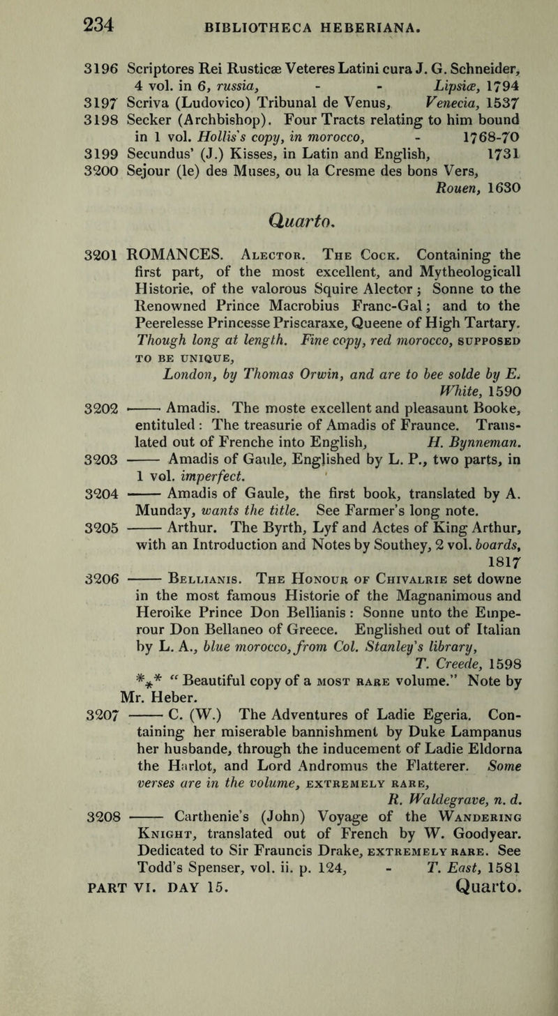 3196 Scriptores Rei Rustic® Veteres Latini cura J. G. Schneider, 4 vol. in 6, russia, - - Lipsice, 1794 3197 Scriva (Ludovico) Tribunal de Venus, Venecia, 1537 3198 Seeker (Archbishop). Four Tracts relating to him bound in 1 vol. Hollis's copy, in morocco, - 1768-70 3199 Secundus’ (J.) Kisses, in Latin and English, 1731 3200 Sejour (le) des Muses, ou la Cresme des bons Vers, Rouen, 1630 Quarto. 3201 ROMANCES. Alector. The Cock. Containing the first part, of the most excellent, and Mytheologicall Historie, of the valorous Squire Alector j Sonne to the Renowned Prince Macrobius Franc-Gal; and to the Peerelesse Princesse Priscaraxe, Queene of High Tartary. Though long at length. Fine copy, red morocco, supposed TO BE UNIQUE, London, by Thomas Orwin, and are to bee solde by E4 White, 1590 3202 Amadis. The moste excellent and pleasaunt Booke, entituled : The treasurie of Amadis of Fraunce. Trans- lated out of Frenche into English, H. Bynneman. 3203 Amadis of Gaule, Englished by L. P., two parts, in 1 vol. imperfect. 3204 Amadis of Gaule, the first book, translated by A. Munday, wants the title. See Farmer’s long note. 3205 Arthur. The Byrth, Lyf and Actes of King Arthur, with an Introduction and Notes by Southey, 2 vol. boards, 1817 3206 —— Bellianis. The Honour of Chivalrie set downe in the most famous Historie of the Magnanimous and Heroike Prince Don Bellianis : Sonne unto the Etnpe- rour Don Bellaneo of Greece. Englished out of Italian by L. A., blue morocco, from Col. Stanley's library, T. Creede, 1598 *** “ Beautiful copy of a most rare volume.” Note by Mr. Heber. 3207 C. (W.) The Adventures of Ladie Egeria. Con- taining her miserable bannishment by Duke Lampanus her husbande, through the inducement of Ladie Eldorna the Harlot, and Lord Andromus the Flatterer. Some verses are in the volume, extremely rare, R. Waldegrave, n. d. 3208 Cartlienie’s (John) Voyage of the Wandering Knight, translated out of French by W. Goodyear. Dedicated to Sir Frauncis Drake, extremely rare. See Todd’s Spenser, vol. ii. p. 124, - T. East, 1581