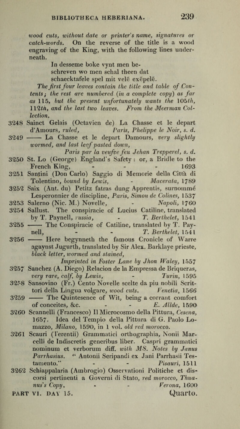 wood cuts, without date or printer's name, signatures or catch-words. On the reverse of the title is a wood engraving of the King, with the following lines under- neath. In desseme boke vynt men be- schreven wo men schal theen dat schaecktafele spel mit vele exepele. The first four leaves contain the title and table of Con- tents ; the rest are numbered (in a complete copy) as far as 115, but the present unfortunately wants the 105th, WQth, and the last two leaves. From the Meerman Col- lection. 3248 Sainct Gelais (Octavien de) La Chasse et le depart d’Amours, ruled, Paris, Phelippe le Noir, s. d. 3249 La Chasse et le depart Damours, very slightly wormed, and last leaf pasted down, Paris par la veufve feu Jehan Trepperel, s. d. 3250 St. Lo (George) England’s Safety : or, a Bridle to the French King, ... 1693 3251 Santini (Don Carlo) Saggio di Memorie della Citth di Tolentino, bound by Lewis, - Macerata, 1789 3252 Saix (Ant. du) Petitz fatras dung Apprentis, surnomm^ Lesperonnier de discipline, Paris, Simon de Colines, 1537 3253 Salerno (Nic. M.) Novelle, - Napoli, 1760 3254 Sallust. The conspiracie of Lucius Catiline, translated by T. Paynell, russia, - T. Berthelet, 1541 3255 The Conspiracie of Catiline, translated by T. Pay- nell, - - T. Berthelet, 1541 3256 Here begynneth the famous Cronicle of Warre agavnst Jugurth, translated by Sir Alex. Barklaye prieste, black letter, wormed and stained, Imprinted in Foster Lane by Jhon Waley, 1557 3257 Sanchez (A. Diego) Relacion de la Empressa de Briqueras, very rare, calf by Lewis, - Turin, 1595 3258 Sansovino (Fr.) Cento Novelle scelte da piu nobili Scrit- tori della Lingua volgare, wood cuts, Venetia, 1566 3259 The Quintesence of Wit, being a corrant comfort of conceites, &c. - - E. Allde, 1590 3260 Scannelli (Francesco) II Microcosmo della Pittura, Cesena, 1657. Idea del Tempio della Pittura di G. Paolo Lo- mazzo, Milano, 1590, in 1 vol. old red morocco. 3261 Scauri (Terentii) Grammatici orthographia, Nonii Mar- celli de Indiscretis generibus liber. Caspri grammatici nominum et verborum diff. with MS. Notes by Janus Parrhasius. “ Antonii Seripandi ex Jani Parrhasii Tes- tamento.” - - Pisauri, 1511 3262 Schiappalaria (Ambrogio) Osservationi Politiche et dis- corsi pertinenti a Governi di Stato, red morocco, Thua- nus’s Copy, * - Ferona, 1600