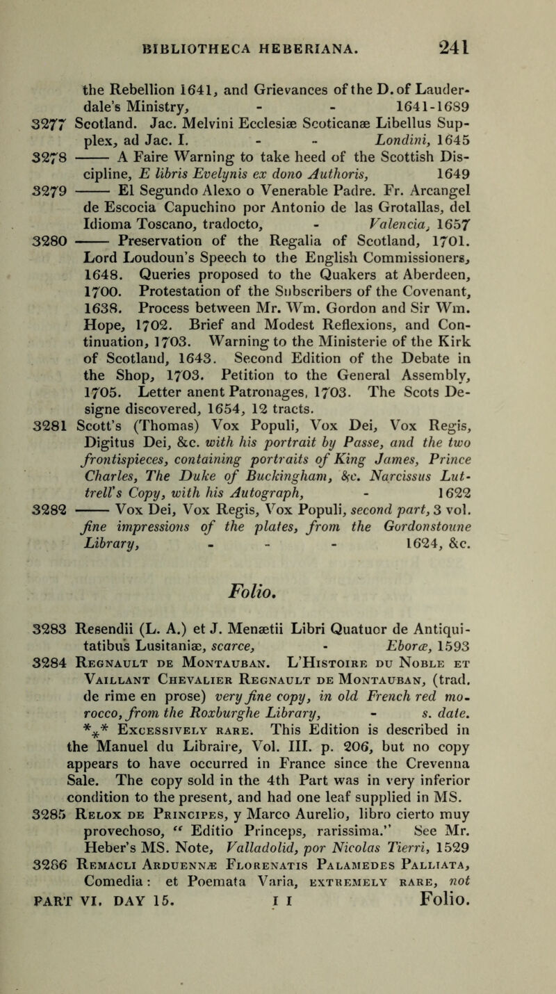 the Rebellion 1641, and Grievances of the D. of Lauder- dale’s Ministry, - - 1641-1689 3277 Scotland. Jac. Melvini Ecclesise Scoticanae Libellus Sup- plex, ad Jac. I. - Londini, 1645 3278 A Faire Warning to take heed of the Scottish Dis- cipline, E libris Evelynis ex dono Authoris, 1649 3279 El Segundo Alexo o Venerable Padre. Fr. Arcangel de Escocia Capuchino por Antonio de las Grotallas, del Idioma Toscano, tradocto, - Valencia, 1657 3280 Preservation of the Regalia of Scotland, 1701. Lord Loudoun’s Speech to the English Commissioners, 1648. Queries proposed to the Quakers at Aberdeen, 1700. Protestation of the Subscribers of the Covenant, 1638. Process between Mr. Wm. Gordon and Sir Win. Hope, 1702. Brief and Modest Reflexions, and Con- tinuation, 1703. Warning to the Ministerie of the Kirk of Scotland, 1643. Second Edition of the Debate in the Shop, 1703. Petition to the General Assembly, 1705. Letter anent Patronages. 1703. The Scots De- signe discovered, 1654, 12 tracts. 3281 Scott’s (Thomas) Vox Populi, Vox Dei, Vox Regis, Digitus Dei, &c. with his portrait by Passe, and the two frontispieces, containing portraits of King James, Prince Charles, The Duke of Buckingham, <Sce. Narcissus Lut- trell's Copy, with his Autograph, - 1622 3282 Vox Dei, Vox Regis, Vox Populi, second part, 3 vol. fine impressions of the plates, from the Gordonstoune Library, - - 1624, &c. Folio. 3283 Resendii (L. A.) et J. Menaetii Libri Quatuor de Antiqui- tatibus Lusitaniae, scarce, - Eborce, 1593 3284 Regnault de Montauban. L’Histoire du Noble et Vaillant Chevalier Regnault de Montauban, (trad. de rime en prose) very fine copy, in old French red mo- rocco, from the Roxburghe Library, - s. date. *** Excessively rare. This Edition is described in the Manuel du Libraire, Vol. III. p. 206, but no copy appears to have occurred in France since the Crevenna Sale. The copy sold in the 4th Part was in very inferior condition to the present, and had one leaf supplied in MS. 3285 Relox de Principes, y Marco Aurelio, libro cierto muy provechoso, “ Editio Princeps, rarissima.” See Mr. Heber’s MS. Note, Valladolid, por Nicolas Tierri, 1529 3286 Remacli Arduenn,®: Florenatis Palamedes Palliata, Comedia: et Poemata Varia, extremely rare, not