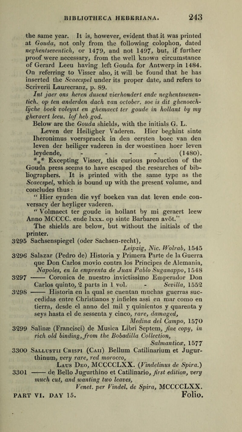 the same year. It is, however, evident that it was printed at Gouda, not only from the following colophon, dated neghentseventich, or 1479, and not 1497, but, if further proof were necessary, from the well known circumstance of Gerard Leeu having left Gouda for Antwerp in 1484. On referring to Visser also, it will be found that he has inserted the Scaecspel under its proper date, and refers to Scriverii Laurecranz, p. 89. Int jaer ons heren dusent vierhondert ende neghentsseuen- tich. op ten anderden dach van October, soe is dit ghenoech- lyche boek voleynt en ghemaect ter goude in hollant by my gheraert leeu. lof heb god. Below are the Gouda shields, with the initials G. L. Leven der Heiligher Vaderen. Hier beghint sinte Iheronimus voerspraeck in den eersten boec van den leven der heiliger vaderen in der woestinen hoer leven leydende, - (1480). *** Excepting Visser, this curious production of the Gouda press seems to have escaped the researches of bib- liographers. It is printed with the same type as the Scaecspel, which is bound up with the present volume, and concludes thus:  Hier eynden die vyf boeken van dat leven ende con- versacy der heyliger vaderen. “ Volmaect ter goude in hollant by mi geraert leew Anno MCCCC. ende Ixxx. op sinte Barbaren avot.” The shields are below, but without the initials of the printer. 3295 Sachsenspiegel (oder Sachsen-recht), Leipzig, Nic. Wolrab, 1545 3296 Salazar (Pedro de) Historia y Primera Parte de la Guerra que Don Carlos movio contra los Principes de Alemania, Napoles, en la emprenta de Juan Pablo Suganappo, 1548 3297 Coronica de nuestro invictissimo Emperador Don Carlos quinto, 2 parts in 1 vol. - Sevilla, 1552 3298 Historia en la qual se cuentan muchas guerras suc- cedidas entre Christianos y infieles assi en mar como en tierra, desde el anno del mil y quinientos y quarenta y seys hasta el de sessenta y cinco, rare, damaged, Medina del Campo, 1570 3299 Salinae (Francisci) de Musica Libri Septem, fine copy, in rich old binding, from the Bobadilla Collection, Salmanticce, 1577 3300 Sallustii Crispi (Caii) Bellum Catilinarium et Jugur- thinum, very rare, red morocco, Laus Deo, MCCCCLXX. (Vindelinus de Spira.) 3301 de Bello Jugurthino et Catilinario, first edition, very much cut, and wanting two leaves, Venet. per Pindel. de Spira, MCCCCLXX.