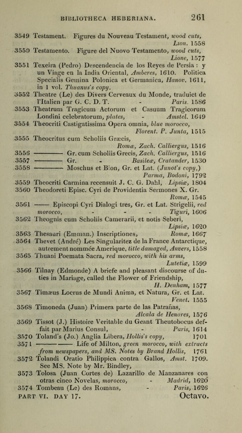 3549 Testament. Figures du Nouveau Testament, wood cuts, Lion. 1558 3550 Testamento. Figure del Nuovo Testamento, wood cuts, Lione, 1577 3551 Texeira (Pedro) Descendencia de los Reyes de Persia : y un Viage en la India Oriental, Amberes, 1610. Politica Specialis Gemina Polonica et Germanica, Hanov. 1611, in 1 vol. Thuanus's copy. 3552 Theatre (Le) des Divers Cerveaux du Monde, traduict de l’ltalien par G. C. D. T. - Paris. 1586 3553 Theatrum Tragicum Actorum et Casuum Tragicorum Londini celebratorum, plates, - Amstel. 1649 3554 Theocriti Castigatissima Opera omnia, blue morocco, Florent. P. Junta, 1515 3555 Theocritus cum Scholiis Grsecis, Roma, Zach. Calliergus, 1516 3556 Gr. cum Scholiis Grecis, Zach. Calliergus, 1516 3557 Gr. - Basilea, Cratander, 1530 3558 Moschus et B;on, Gr. et Lat. (Junot's copy,) Parma, Bodoni, 1792 3559 Theocriti Carmina recensuit J. C. G. Dahl, Lipsice, 1804 3560 Theodoreti Episc. Cyri de Providentia Sermones X. Gr. Roma, 1545 3561 Episcopi Cyri Dialogi tres, Gr. et Lat. Strigelii, red morocco, - - Tiguri, 1606 3562 Theognis cum Scholiis Camerarii, et notis Seberi, Lipsia, 1620 3563 Thesauri (Emman.) Inscriptiones, Roma, 1667 3564 Thevet (Andre) Les Singularitez de la France Antarctique, autrement nommde Amerique, title damaged, Anvers, 1558 3565 Thuani Poemata Sacra, red morocco, ivith his arms, Lutetia, 1599 3566 Tilnay (Edmonde) A briefe and pleasant discourse of du- ties in Mariage, called the Flower of Friendship, H. Denham, 1577 3567 Tim3eus Locrus de Mundi Anima, et Natura, Gr. et Lat. Venet. 1555 3568 Timoneda (Juan) Primera parte de las Patranas, Alcala de Henares, 1576 3569 Tissot (J.) Histoire Veritable du Geant Theutobocus def- fait par Marius Consul, - Paris, 1614 3570 Toland’s (Jo.) Anglia Libera, Hollis's copy, 1701 3571 Life of Milton, green morocco, with extracts from newspapers, and MS. Notes by Brand Hollis, 1761 3572 Tolandi Oratio Philippica contra Gallos, Amst. 1709. See MS. Note by Mr. Bindley, 3573 Tolosa (Juan Cortes de) Lazarillo de Manzanares con otras cinco Novelas, morocco, - Madrid, 1620 3574 Tombeau (Le) des Romans, - Paris, 1626