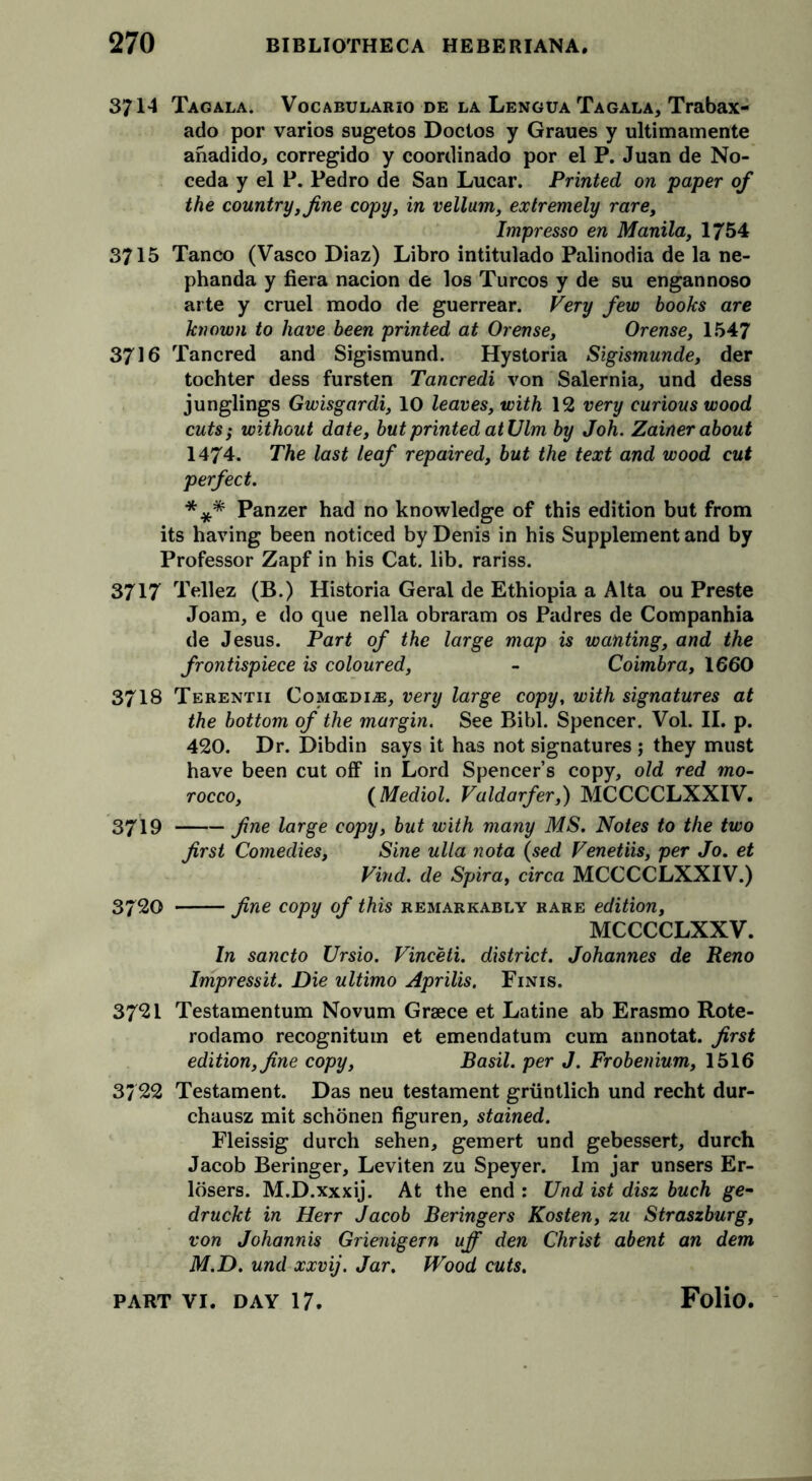 3714 Tagala. Vocabulario de la Lengua Tagala, Trabax- ado por varios sugetos Doctos y Graues y ultimamente anadido, corregido y coordinado por el P. Juan de No- ceda y el P. Pedro de San Lucar. Printed on paper of the country, fine copy, in vellum, extremely rare, Impresso en Manila, 1754 3715 Tanco (Vasco Diaz) Libro intitulado Palinodia de la ne- phanda y fiera nacion de los Turcos y de su engannoso arte y cruel modo de guerrear. Very few books are known to have been printed at Orense, Orense, 1547 3716 Tancred and Sigismund. Hystoria Sigismunde, der tochter dess fursten Tancredi von Salernia, und dess junglings Gwisgardi, 10 leaves, with 12 very curious wood cuts; without date, but printed at Ulm by Joh. Zainer about 1474. The last leaf repaired, but the text and wood cut perfect. *** Panzer had no knowledge of this edition but from its having been noticed by Denis in his Supplement and by Professor Zapf in his Cat. lib. rariss. 3717 Tellez (B.) Historia Geral de Ethiopia a Alta ou Preste Joam, e do que nella obraram os Padres de Companhia de Jesus. Part of the large map is wanting, and the frontispiece is coloured, - Coimbra, 1660 3718 Terentii Comcedi;®, very large copy, with signatures at the bottom of the margin. See Bibl. Spencer. Vol. II. p. 420. Dr. Dibdin says it has not signatures ; they must have been cut off in Lord Spencers copy, old red mo- rocco, (Mediol. Valdarfer,) MCCCCLXXIV. 3719 fine large copy, but with many MS. Notes to the two first Comedies, Sine ulla nota (sed Venetiis, per Jo. et Vind. de Spira, circa MCCCCLXXIV.) 3720 fine copy of this remarkably rare edition, MCCCCLXXV. In sancto Ursio. Vinceti. district. Johannes de Reno Impressit. Die ultimo Aprilis. Finis. 3721 Testamentum Novum Grace et Latine ab Erasmo Rote- rodamo recognitum et emendatum cum annotat. first edition, fine copy, Basil, per J. Frobenium, 1516 3/22 Testament. Das neu testament griintlich und recht dur- chausz mit schonen figuren, stained. Fleissig durch sehen, gemert und gebessert, durch Jacob Beringer, Leviten zu Speyer. Im jar unsers Er- ldsers. M.D.xxxij. At the end : Und ist disz buch ge- druckt in Herr Jacob Beringers Kosten, zu Straszburg, von Johannis Grienigern uff den Christ abent an dem M.D. und xxvij. Jar. Wood cuts.