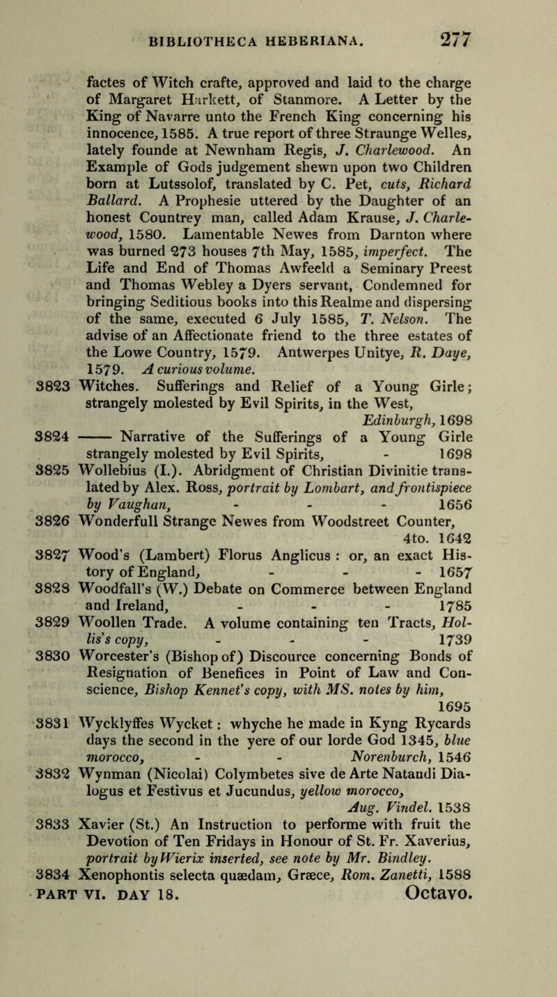 factes of Witch crafte, approved and laid to the charge of Margaret Harkett, of Stanmore. A Letter by the King of Navarre unto the French King concerning his innocence, 1585. A true report of three Straunge Welles, lately founde at Newnham Regis, J. Charlewood. An Example of Gods judgement shewn upon two Children born at Lutssolof, translated by C. Pet, cuts, Richard Ballard. A Prophesie uttered by the Daughter of an honest Countrey man, called Adam Krause, J. Charle- wood, 1580. Lamentable Newes from Darnton where was burned 273 houses 7th May, 1585, imperfect. The Life and End of Thomas Awfeeld a Seminary Preest and Thomas Webley a Dyers servant, Condemned for bringing Seditious books into this Realme and dispersing of the same, executed 6 July 1585, T. Nelson. The advise of an Affectionate friend to the three estates of the Lowe Country, 1579. Antwerpes Unitye, R. Daye, 1579. A curious volume. 3823 Witches. Sufferings and Relief of a Young Girle; strangely molested by Evil Spirits, in the West, Edinburgh, 1698 3824 Narrative of the Sufferings of a Young Girle strangely molested by Evil Spirits, - 1698 3825 Wollebius (I.). Abridgment of Christian Divinitie trans- lated by Alex. Ross, portrait by Lombart, and frontispiece by Vaughan, - 1656 3826 Wonderfull Strange Newes from Woodstreet Counter, 4to. 1642 3827 Wood’s (Lambert) Florus Anglicus : or, an exact His- tory of England, - 1657 3828 Woodfall’s (W.) Debate on Commerce between England and Ireland, - 1785 3829 Woollen Trade. A volume containing ten Tracts, Hol- lis's copy, - 1739 3830 Worcester’s (Bishop of) Discource concerning Bonds of Resignation of Benefices in Point of Law and Con- science, Bishop Rennet's copy, with MS. notes by him, 1695 3831 Wycklyffes Wycket: whyche he made in Kyng Rycards days the second in the yere of our lorde God 1345, blue morocco, - - Norenburch, 1546 3832 Wynman (Nicolai) Colymbetes sive de Arte Nataudi Dia- logus et Festivus et Jucundus, yellow morocco, Aug. Vindel. 1538 3833 Xavier (St.) An Instruction to performe with fruit the Devotion of Ten Fridays in Honour of St. Fr. Xaverius, portrait byWierix inserted, see note by Mr. Bindley. 3834 Xenophontis selecta quaedam, Greece, Rom. Zanetti, 1588