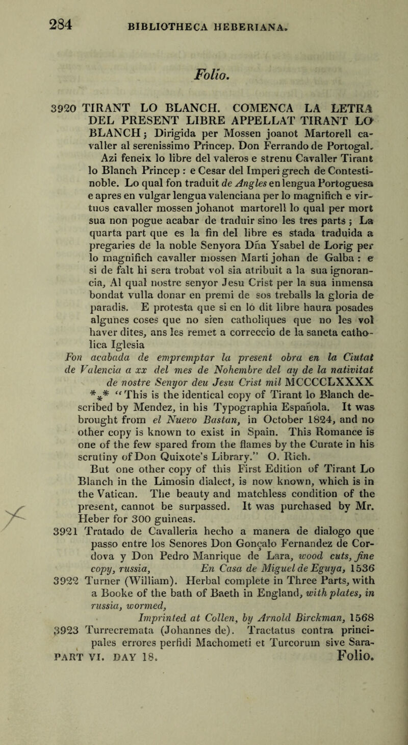 Folio. 3920 TIRANT LO BLANCH. COMENCA LA LETKA DEL PRESENT LIBRE APPELLAT TIRANT LO BLANCH j Dirigida per Mossen joanot Martorell ca- valier al serenissimo Princep. Don Ferrandode PortogaL Azi feneix lo fibre del valeros e strenu Cavalier Tirant lo Blanch Princep : e Cesar del Imperigrech de Contesti- noble. Lo qual fon traduit de Angles en lengua Porfcoguesa e apres en vulgar lengua valenciana per lo magnifieh e vir- tues cavalier mossen johanot martorell lo qual per mort sua non pogue acabar de traduir sino les tres parts ; La quarta part que es la fin del libre es stada traduida a pregaries de la noble Senyora Dna Ysabel de Lorig per lo magnifieh cavalier mossen Marti johan de Galba : e si de fait hi sera trobat vol sia atribuit a la sua ignoran- cia, Al qual nostre senyor Jesu Crist per la sua inmensa bondat vulla donar en premi de sos treballs la gloria de paradis. E protesta que si en 16 dit libre haura posades algunes coses que no sien catholiques que no les vol haver dites, ans les remet a correccio de la sancta catho- lica Iglesia Fon acabada de empremptar la present obra en la Ciutat de Valencia a xx del mes de Nohembre del ay de la nativitat de nostre Senyor deu Jesu Crist mil MCCCCLXXXX *** “ This is the identical copy of Tirant lo Blanch de- scribed by Mendez, in his Typographia Espanola. It was brought from el Nuevo Bastan, in October 1824, and no other copy is known to exist in Spain. This Romance is one of the few spared from the flames by the Curate in his scrutiny of Don Quixote’s Library.” O. Rich. But one other copy of this First Edition of Tirant Lo Blanch in the Limosin dialect, is now known, which is in the Vatican. The beauty and matchless condition of the present, cannot be surpassed. It was purchased by Mr. Heber for 300 guineas. 3921 Tratado de Cavalleria hecho a manera de dialogo que passo entre los Senores Don Gon^alo Fernandez de Cor- dova y Don Pedro Manrique de Lara, wood cuts, fine copy, russia, En Casa de Miguel de Eguya, 1536 3922 Turner (William). Herbal complete in Three Parts, with a Booke of the bath of Baeth in England, with plates, in russia, wormed, Imprinted at Collen, by Arnold Birckman, 1568 3923 Turrecremata (Johannes de). Tractatus contra princi- pals errores perfidi Machometi et Turcorum sive Sara-