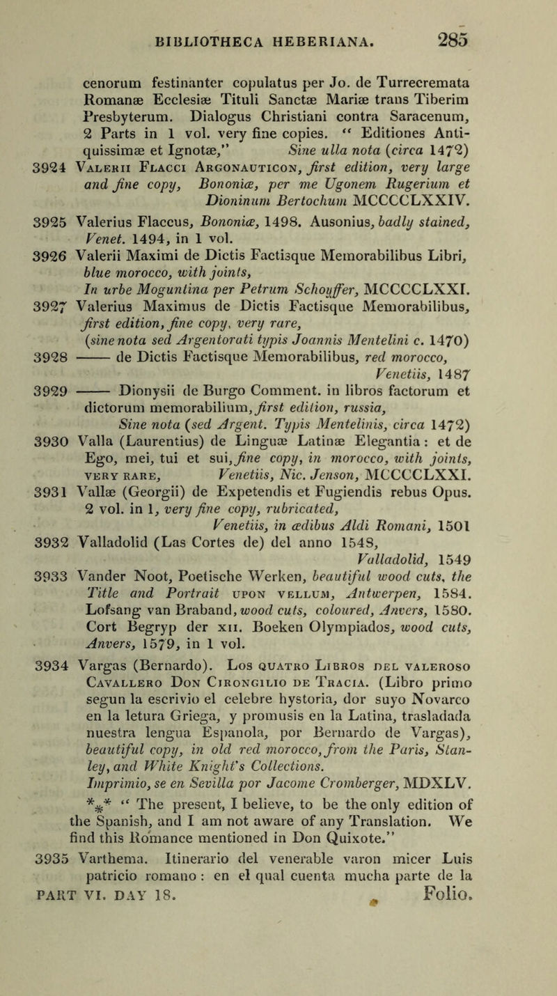 cenorum festinanter copulatus per Jo. de Turrecremata Romanae Ecclesise Tituli Sanctae Mariae trans Tiberim Presbyterum. Dialogus Christiani contra Saracenum, 2 Parts in 1 vol. very fine copies. “ Editiones Anti- quissimae et Ignotae,” Sine ulla nota (circa 147*2) 3924 Valerii Flacci Argonauticon, first edition, very large and fine copy, Bononice, per me Ugonem Rugerium et Dioninum Bertochum MCCCCLXXIV. 3925 Valerius Flaccus, Bononice, 1498. Ausonius, badly stained, Venet. 1494, in 1 vol. 3926 Valerii Maximi de Dictis Factisque Memorabilibus Libri, blue morocco, with joints, In urbe Moguntina per Petrurn Schoyffer, MCCCCLXXI. 3927 Valerius Maximus de Dictis Factisque Memorabilibus, first edition, fine copy, very rare, {sine nota sed Argentorati tijpis Joannis Mentelini c. 1470) 3928 de Dictis Factisque Memorabilibus, red morocco, Venetiis, 1487 3929 Dionysii de Burgo Comment, in libros factorum et dictorum memorabilium, first edition, russia. Sine nota (sed Argent. Typis Mentelinis, circa 1472) 3930 Valla (Laurentius) de Linguae Latinae Elegantia: et de Ego, mei, tui et sui,^we copy, in morocco, with joints, very rare, Venetiis, Nic. Jenson, MCCCCLXXI. 3931 Vallae (Georgii) de Expetendis et Fugiendis rebus Opus. 2 vol. in 1, very fine copy, rubricated, Venetiis, in cedibus Aldi Romani, 1501 3932 Valladolid (Las Cortes de) del anno 154S, Valladolid, 1549 3933 Vander Noot, Poetische Werken, beautiful wood cuts, the Title and Portrait upon vellum, Antwerpen, 1584. Lofsang van Braband, wood cuts, coloured, Anvers, 1580. Cort Begryp der xii. Boeken Olympiados, wood cuts, Anvers, 1579, in 1 vol. 3934 Vargas (Bernardo). Los quatro Libros del valeroso Cavallero Don Cjrongilio de Tracia. (Libro primo segun la escrivio el celebre hystoria, dor suyo Novarco en la letura Griega, y promusis en la Latina, trasladada nuestra lengua Espanola, por Bernardo de Vargas), beautiful copy, in old red morocco, from the Paris, Stan- ley, and White Knight's Collections. Imprimio, se en Sevilla por Jacome Cromberger, MDXLV. *** “ The present, I believe, to be the only edition of the Spanish, and I am not aware of any Translation. We find this Romance mentioned in Don Quixote.” 3935 Varthema. Itinerario del venerable varon micer Luis patricio romano : en el qual cuenta mucha parte de la