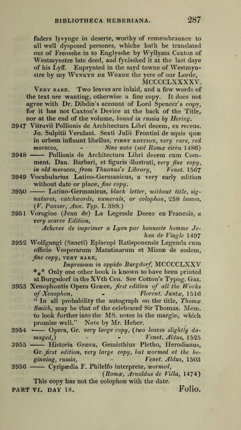 faders lyvynge in deserte, worthy of remembraunce to all well dysposed persones, whiche hath be translated out of Frensshe in to Englysshe by Wyllyam Caxton of Westmynstre late deed, and fynisshed it at the last daye of his Lyff. Enprynted in the sayd towne of Westmyn- stre by my Wynkyn de Worde the yere of our Lorde, MCCCCLXXXXV. Very rare. Two leaves are inlaid, and a few words of the text are wanting, otherwise a fine copy. It does not agree with Dr. Dibdin’s account of Lord Spencer’s copy, for it has not Caxton’s Device at the back of the Title, nor at the end of the volume, bound in russia by Hering. 3947 Vitruvii Pollionis de Architectura Libri decern, ex recens. Jo. Sulpitii Verulani. Sexti Julii Frontini de aquis quae in urbem influunt libellus, first edition, very rare, red morocco, - Sine nota (sed Roma: circa 1486) 3948 Pollionis de Architectura Libri decern cum Com- ment. Dan. Barbari, et figuris illustrati, very fine copy, in old morocco, from Thuanus’s Library, Venet. 1567 3949 Vocabularius Latino-Germanicus, a very early edition without date or place, fine copy. 3950 Latino-Germanicus, black letter, without title, sig- natures, catchwords, numerals, or colophon, 258 leaves, (V. Panzer, Ann. Typ. I. 389.) 3951 Voragine (Jean de) La Legende Doree en Francois, a very scarce Edition, Achevee de imprimer a Lyon par honneste homme Je- han de Vingle 1497 3952 Wolfgangi (Sancti) Episcopi Ratisponensis Legenda cum officio Vesperarum Matutinarum et Missae de eodem, fine copy, very rare, Impressum in oppido Burgdorf, MCCCCLXXV *** Only one other book is known to have been printed atBurgsdorf in theXVth Cen. See Cotton’s Typog. Gaz. 3953 Xenophontis Opera Graece, first edition of all the Works of Xenophon, - Florent. Junta, 1516  In all probability the autograph on the title, Thomce Smith, may be that of the celebrated Sir Thomas. Mem. to look further into the MS. notes in the margin, which promise well.” Note by Mr. Heber. 3954 * Opera, Gr. very large copy, (two leaves slightly da- maged,) - - Venet. Aldus, 1525 3955 Historia Graeca, Gemisthius Pletho, Herodianus, Gr. first edition, very large copy, but wormed at the be- ginning, russia, ~ Venet. Aldus, 1503 3956 Cyripaedia F. Philelfo interprete, wormed, (Roma, Arnoldus de Villa, 1474) This copy has not the colophon with the date.