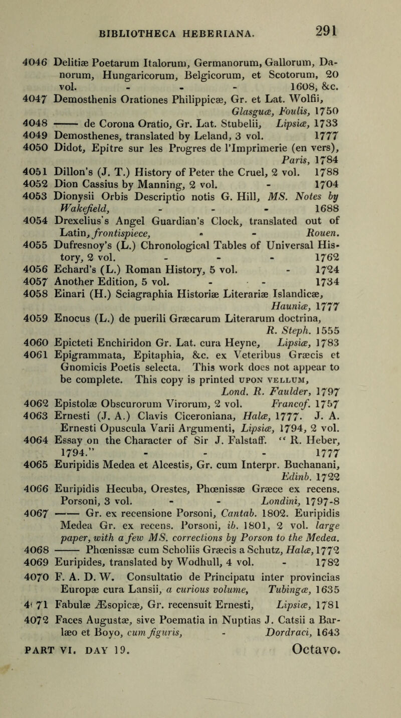 4046 Delitiae Poetarum Italorum, Germanorum, Gallorum, Da- norum, Hungaricorum, Belgicorum, et Scotorum, 20 vol. - 1608, &c. 4047 Demosthenis Orationes Philippicae, Gr. et Lat. Wolfii, Glasguce, Foulis, 1760 4048 de Corona Oratio, Gr. Lat. Stubelii, Lipsice, 1733 4049 Demosthenes, translated by Leland, 3 vol. 1777 4050 Didot, Epitre sur les Progres de l’lmprimerie (en vers), Paris, 1784 4051 Dillon’s (J. T.) History of Peter the Cruel, 2 vol. 1788 4052 Dion Cassius by Manning, 2 vol. - 1704 4053 Dionysii Orbis Descriptio notis G. Hill, MS. Notes by Wakefield, - - - 1688 4054 Drexelius’s Angel Guardian’s Clock, translated out of Latin, from tispiece, *» - Rouen. 4055 Dufresnoy’s (L.) Chronological Tables of Universal His- tory, 2 vol. ... 1762 4056 Echard’s (L.) Roman History, 5 vol. - 17*24 4057 Another Edition, 5 vol. - - 1734 4058 Einari (H.) Sciagraphia Historiae Literariae Islandicae, Haunice, 1777 4059 Enocus (L.) de puerili Graecarum Literarum doctrina, R. Steph. 1555 4060 Epicteti Enchiridon Gr. Lat. cura Heyne, Lipsice, 1783 4061 Epigrammata, Epitaphia, &c. ex Veteribus Graecis et Gnomicis Poetis selecta. This work does not appear to be complete. This copy is printed upon vellum, Lond. R. Faulder, 1797 4062 Epistolae Obscurorum Virorum, 2 vol. Francef. 1757 4063 Ernesti (J. A.) Clavis Ciceroniana, Halce, 1777* J- A. Ernesti Opuscula Varii Argumenti, Lipsice, 1794, 2 vol. 4064 Essay on the Character of Sir J. Falstaff. “ R. Heber, 1794.” - - - 1777 4065 Euripidis Medea et Alcestis, Gr. cum Interpr. Buchanani, Edinb. 1722 4066 Euripidis Hecuba, Orestes, Phoenissae Greece ex recens. Porsoni, 3 vol. - - Londini, 1797-8 4067 Gr. ex recensione Porsoni, Cantab. 1802. Euripidis Medea Gr. ex recens. Porsoni, ib. 1801, 2 vol. large paper, with a few MS. corrections by Porson to the Medea. 4068 Phoenissae cum Scholiis Graecis a Schutz, Halce, 177*2 4069 Euripides, translated by Wodhull, 4 vol. - 1782 4070 F. A. D. W. Consultatio de Principatu inter provincias Europae cura Lansii, a curious volume, Tubingce, 1635 4< 71 Fabulae iEsopicae, Gr. recensuit Ernesti, Lipsice, 1781 4072 Faces Augustae, sive Poematia in Nuptias J. Catsii a Bar- laeo et Boyo, cum figuris, - Dordraci, 1643