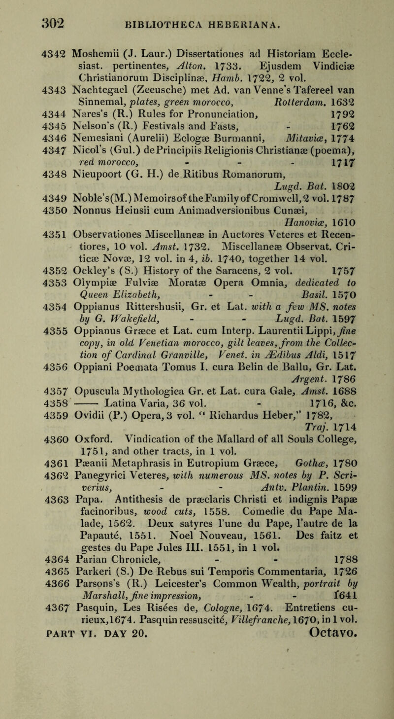 4342 Moshemii (J. Laur.) Dissertationes ad Historiam Eccle- siast. pertinentes, Alton. 1733. Ejusdem Vindiciae Christianorum Disciplinae, Harnb. 1722, 2 vol. 4343 Nachtegael (Zeeusche) met Ad. van Venne’s Tafereel van Sinnemal, plates, green morocco, Rotterdam. 1632 4344 Nares’s (R.) Rules for Pronunciation, 1792 4345 Nelson’s (R.) Festivals and Fasts, - 1762 4346 Nemesiani (Aurelii) Eclogae Burmanni, Mitavire, 1774 4347 Nmols (Gul.) dePrincipiis Religionis Christianae (poema), red morocco, 1717 4348 Nieupoort (G. FI.) de Ritibus Romanorum, Lugd. Bat. 1802 4349 Noble’s(M.) Memoirsof the Family of Cromwell, 2 vol. 1787 4350 Nonnus Heinsii cum Animadversionibus Cunaei, Hanovice, 1610 4351 Observationes Miscellaneae in Auctores Veteres et Recen- tiores, 10 vol. Amst. 1732. Miscellaneae Observat. Cri- ticae Novae, 12 vol. in 4, ib. 1740, together 14 vol. 4352 Ockley’s (S.) History of the Saracens, 2 vol. 1757 4353 Olympiae Fulviae Moratae Opera Omnia, dedicated to Queen Elizabeth, - - Basil. 1570 4354 Oppianus Rittershusii, Gr. et Lat. with a few MS. notes by G. Wakefield, - - Lugd. Bat. 1597 4355 Oppianus Graece et Lat. cum Interp. Laurentii Lippi, fine copy, in old Venetian morocco, gilt leaves, from the Collec- tion of Cardinal Granville, Venet. in JEdibus Aldi, 1517 4356 Oppiani Poemata Tomus I. cura Belin de Ballu, Gr. Lat. Argent. 1786 4357 Opuscula Mythologica Gr. et Lat. cura Gale, Amst. 1688 4358 Latina Varia, 36 vol. - 1716, &c. 4359 Ovidii (P.) Opera, 3 vol. (t Richardus Heber,” 1782, Traj. 1714 4360 Oxford. Vindication of the Mallard of all Souls College, 1751, and other tracts, in 1 vol. 4361 Paeanii Metaphrasis in Eutropium Graece, Gothce, 1780 4362 Panegyrici Veteres, with numerous MS. notes by P. Seri- verius, - - An tv. Plantin. 1599 4363 Papa. Antithesis de praeclaris Christi et indignis Papae facinoribus, wood cuts, 1558. Comedie du Pape Ma- lade, 1562. Deux satyres l’une du Pape, l’autre de la Papaute, 1551. Noel Nouveau, 1561. Des faitz et gestes du Pape Jules III. 1551, in 1 vol. 4364 Parian Chronicle, - - 1788 4365 Parkeri (S.) De Rebus sui Temporis Commentaria, 1726 4366 Parsons’s (R.) Leicester’s Common Wealth, portrait by Marshall, fine impression, - - 1*641 4367 Pasquin, Les Ris£es de, Cologne, 1674. Entretiens cu- rieux,1674. Pasquinressuscit^, Villefranche, 1670,in 1 vol.