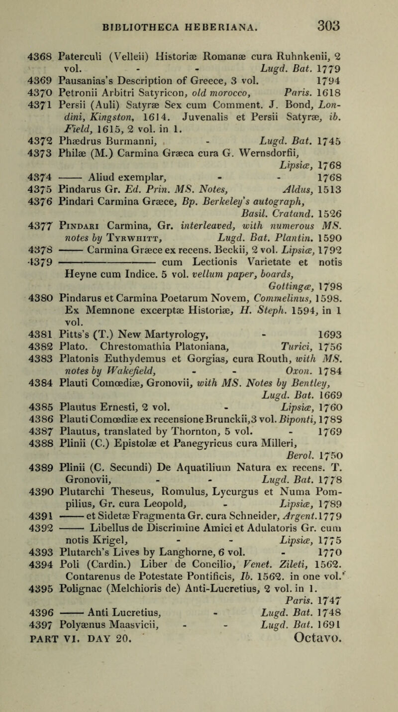 4368 Paterculi (Velleii) Historiae Romanae cura Ruhnkenii, 2 vol. - - Lugd. Bat. 1779 4369 Pausanias’s Description of Greece, 3 vol. 1794 4370 Petronii Arbitri Satyricon, old morocco, Paris. 1618 4371 Persii (Auli) Satyrae Sex cum Comment. J. Bond, Lon- dini, Kingston, 1614. Juvenalis et Persii Satyrae, ib. Field, 1615, 2 vol. in 1. 4372 Phaedrus Burmanni, - Lugd. Bat. 1745 4373 Philae (M.) Carmina Graeca cura G. Wernsdorfii, Lipsice, I768 4374 Aliud exemplar, - - 1768 4375 Pindarus Gr. Ed. Prin. MS. Notes, Aldus, 1513 4376 Pindari Carmina Graece, Bp. Berkeley s autograph, Basil. Cratand. 1526 4377 Pindari Carmina, Gr. interleaved, with numerous MS. notes by Tyrwhitt, Lugd. Bat. Plantin. 1590 437S Carmina Graece ex recens. Beckii, 2 vol. Lipsice, 1792 4379 cum Lectionis Varietate et notis Heyne cum Indice. 5 vol. vellum paper, boards, Gottingce, 1798 4380 Pindarus et Carmina Poetarum Novem, Commelinus, 1598. Ex Memnone excerptae Historiae, H. Steph. 1594, in 1 vol. 43S1 Pitts’s (T.) New Martyrology, - 1693 4382 Plato. Chrestomathia Platoniana, Turici, 1756 4383 Platonis Euthydemus et Gorgias, cura Routh, with MS. notes by Wakefield, - - Oxon. 1784 4384 Plauti Comoediae, Gronovii, with MS. Notes by Bentley, Lugd. Bat. 1669 4385 Plautus Ernesti, 2 vol. - Lipsice, 1760 4386 Plauti Comoediae ex recensioneBrunckii,3 vol. Biponti, 1783 4387 Plautus, translated by Thornton, 5 vol. - 1769 4388 Plinii (C.) Epistolae et Panegyricus cura Milleri, Berol. 1750 4389 Plinii (C. Secundi) De Aquatilium Natura ex recens. T. Gronovii, - - Lugd. Bat. 1778 4390 Plutarchi Theseus, Romulus, Lycurgus et Numa Pom- pilius, Gr. cura Leopold, - Lipsice, 1789 4391 et SidetaeFragmentaGr. cura Schneider, Argent. 1779 4392 Libellus de Discrimine Amici et Adulatoris Gr. cum notis Krigel, - - Lipsice, 1775 4393 Plutarch’s Lives by Langhorne, 6 vol. - 1770 4394 Poli (Cardin.) Liber de Concilio, Vcnet. Zileti, 1562. Contarenus de Potestate Pontificis, Ib. 1562. in one vol/ 4395 Polignac (Melchioris de) Anti-Lucretius, 2 vol. in 1. Paris. 1747 4396 Anti Lucretius, - Lugd. Bat. 1748 4397 Polyaenus Maasvicii, - - Lugd. Bat. 1691