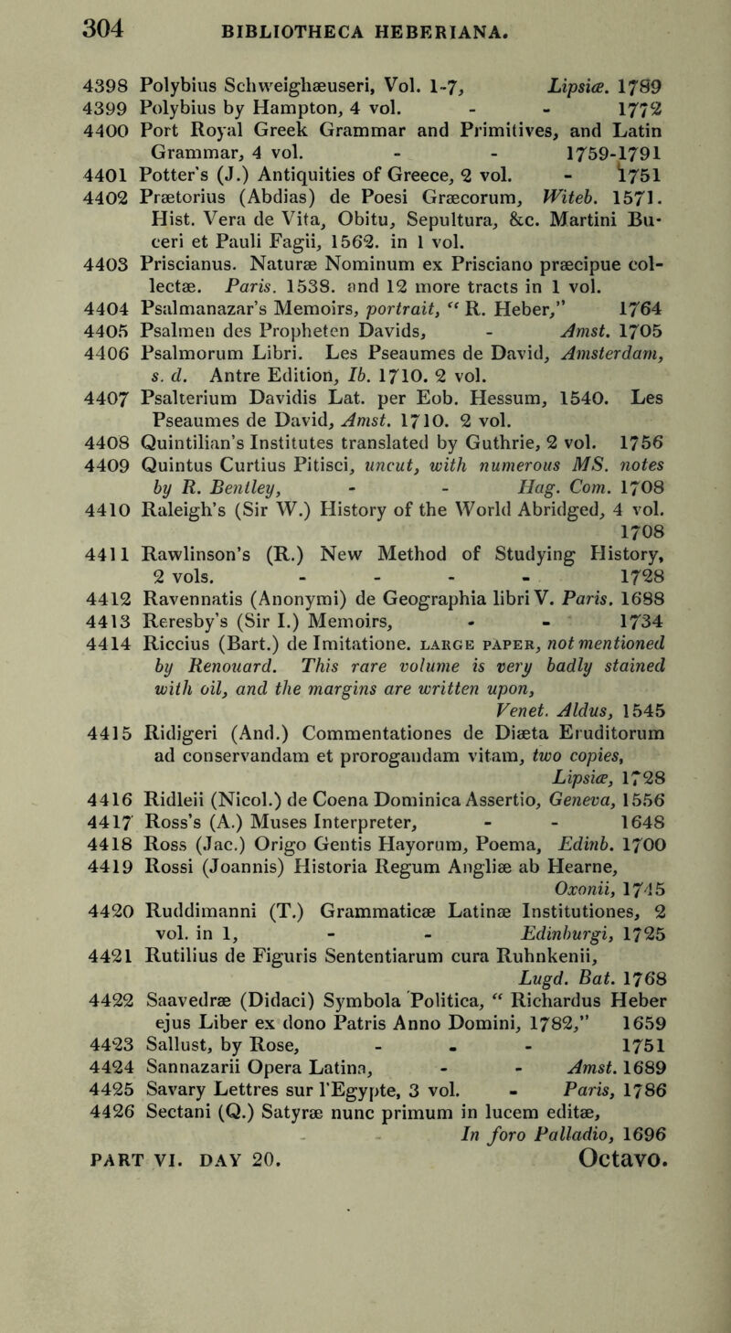 4398 Polybius Schweighaeuseri, Vol. 1-7, Lipsice. 1789 4399 Polybius by Hampton, 4 vol. - - 1772 4400 Port Royal Greek Grammar and Primitives, and Latin Grammar, 4 vol. - - 1759-1791 4401 Potters (J.) Antiquities of Greece, 2 vol. - *1751 4402 Praetorius (Abdias) de Poesi Graecorum, Witeb. 1571- Hist. Vera de Vita, Obitu, Sepultura, &c. Martini Bu* ceri et Pauli Fagii, 1562. in 1 vol. 4403 Priscianus. Naturae Nominum ex Prisciano praecipue col- lectae. Paris. 1538. and 12 more tracts in 1 vol. 4404 Psalmanazar’s Memoirs, portrait, <( R. Heber,” 1764 4405 Psalmen des Propheten Davids, - Amst. 1705 4406 Psalmorum Libri. Les Pseaumes de David, Amsterdam, s. d. Antre Edition, 16. 1710. 2 vol. 4407 Psalterium Davidis Lat. per Eob. Hessum, 1540. Les Pseaumes de David, Amst. 1710. 2 vol. 4408 Quintilian’s Institutes translated by Guthrie, 2 vol. 1756 4409 Quintus Curtius Pitisci, uncut, with numerous MS. notes by R. Bentley, - - Hag. Com. 1708 4410 Raleigh’s (Sir W.) History of the World Abridged, 4 vol. 1708 4411 Rawlinson’s (R.) New Method of Studying History, 2 vols. .... 1728 4412 Ravennatis (Anonymi) de Geographia libri V. Paris. 1688 4413 Reresby’s (Sir I.) Memoirs, - - 1734 4414 Riccius (Bart.) de Imitatione. large paper, not mentioned by Renouard. This rare volume is very badly stained with oil, and the margins are written upon, Venet. Aldus, 1545 4415 Ridigeri (And.) Commentationes de Diaeta Eruditorum ad conservandam et prorogandam vitam, two copies, Lipsice, 1728 4416 Ridleii (Nicol.) de Coena Dominica Assertio, Geneva, 1556 4417 Ross’s (A.) Muses Interpreter, - - 1648 4418 Ross (Jac.) Origo Gentis Hayorum, Poema, Edinb. 1700 4419 Rossi (Joannis) Historia Regum Angliae ab Hearne, Oxonii, 1745 4420 Ruddimanni (T.) Grammaticae Latinae Institutiones, 2 vol. in 1, - - Edinburgi, 1725 4421 Rutilius de Figuris Sententiarum cura Ruhnkenii, Lugd. Bat. 1768 4422 Saavedrae (Didaci) Symbola Politica, “ Richardus Heber ejus Liber ex dono Patris Anno Domini, 1782,” 1659 4423 Sallust, by Rose, - 1751 4424 Sannazarii Opera Latina, - - Amst. 1689 4425 Savary Lettres sur l’Egypte, 3 vol. - Paris, 1786 4426 Sectani (Q.) Satyrae nunc primum in lucem editae. In foro Palladio, 1696