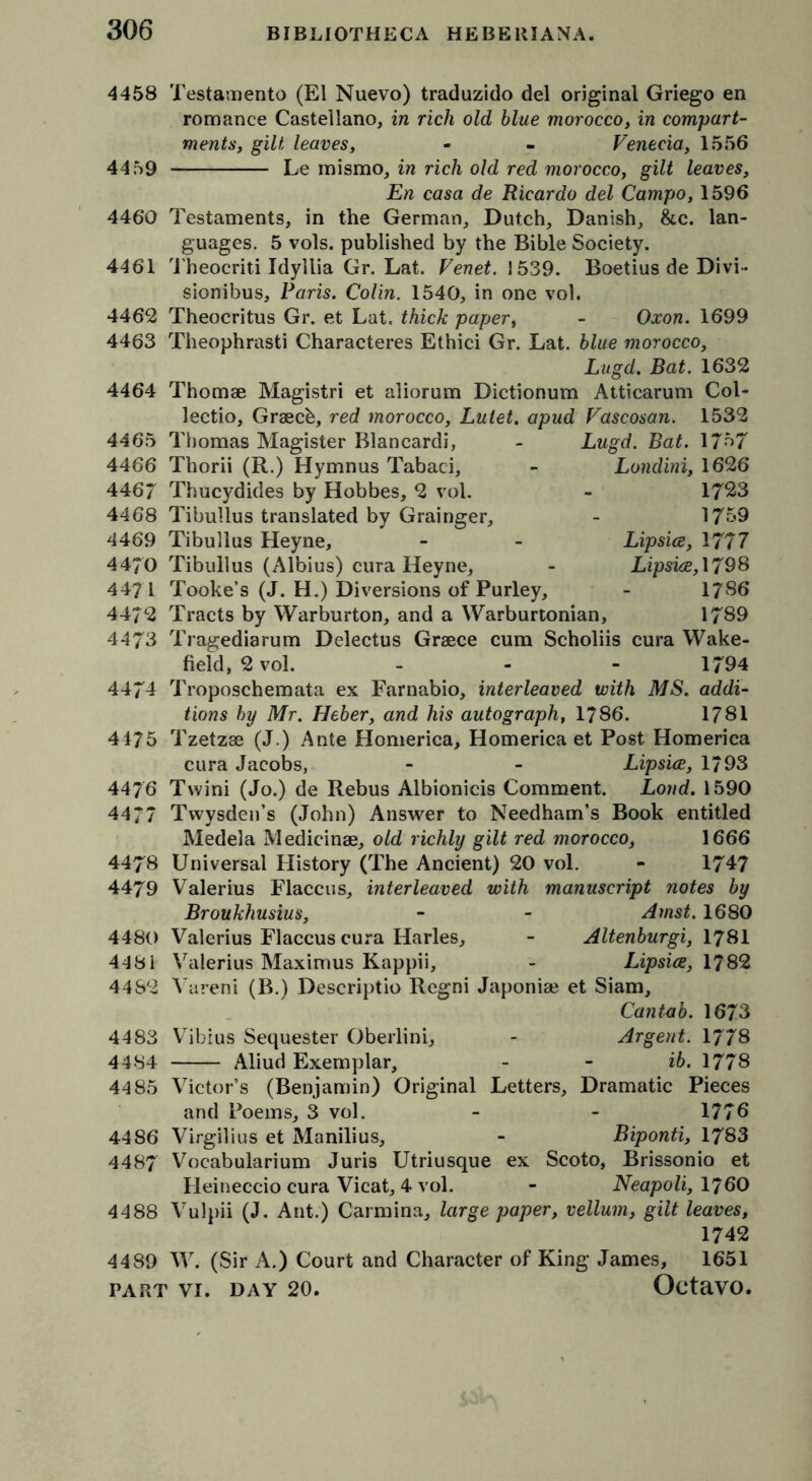 4458 Testamento (El Nuevo) traduzido del original Griego en romance Castellano, in rich old blue morocco, in compart- ments, gilt leaves, • - Venecia, 1556 4459 Le mismo, in rich old red morocco, gilt leaves, En casa de Ricardo del Campo, 1596 4460 Testaments, in the German, Dutch, Danish, &c. lan- guages. 5 vols. published by the Bible Society. 4461 Theocriti Idyllia Gr. Lat. Venet. 1539. Boetius de Divi- sionibus, Paris. Colin. 1540, in one vol. 4462 Theocritus Gr. et Lat. thick paper, - Oxon. 1699 4463 Theophrasti Characteres Ethici Gr. Lat. blue morocco, Lugd. Bat. 1632 4464 Thomae Magistri et aliorum Dictionum Atticarum Col- lectio, Graecb, red morocco, Lutet. apud Vascosan. 1532 4465 4466 446/ 4468 4469 4470 4471 4472 4473 4474 4475 4476 4477 4478 4479 4480 4481 4482 4483 4484 4485 4486 4487 Lugd Thomas Magister Blancardi Thorii (R.) Hymnus Tabaci, Thucydides by Hobbes, 2 vol. Tibullus translated by Grainger, Tibullus Heyne, Tibullus (Albius) cura Heyne, Tooke’s (J. H.) Diversions of Purley, Tracts by Warburton, and a Warburtonian, Bat. 1757 Londini, 1626 1723 1759 Lipsice, 1777 Lipsice, 1798 17S6 1789 Tragediarum Delectus Graece cum Scholiis cura Wake- field, 2vol. - - - 1794 Troposchemata ex Farnabio, interleaved with MS. addi- tions by Mr. Heber, and his autograph, 1786. 1781 Tzetzae (J.) Ante Homerica, Homerica et Post Homerica cura Jacobs, - - Lipsice, 1793 Twini (Jo.) de Rebus Albionicis Comment. Loud. 1590 Twvsden’s (John) Answer to Needham’s Book entitled Medela Medicinae, old richly gilt red morocco, 1666 Universal History (The Ancient) 20 vol. - 1747 Valerius Flaccus, interleaved with manuscript notes by Broukhusius, - - Amst. 1680 Valerius Flaccus cura Harles, - Altenburgi, 1781 Valerius Maximus Kappii, - Lipsice, 1782 Vareni (B.) Descriptio Regni Japoniae et Siam, Cantab. 1673 Vibius Sequester Oberlini, - Argent. 1778 Aliud Exemplar, - - ib. 1778 Victor’s (Benjamin) Original Letters, Dramatic Pieces and Poems, 3 vol. - - 1776 Virgilius et Manilius, - Biponti, 1783 Voeabularium Juris Utriusque ex Scoto, Brissonio et Heineccio cura Vicat, 4 vol. - Neapoli, I76O 4488 Vulpii (J. Ant.) Carmina, large paper, vellum, gilt leaves, 1742 4489 W. (Sir A.) Court and Character of King James, 1651 Octavo.