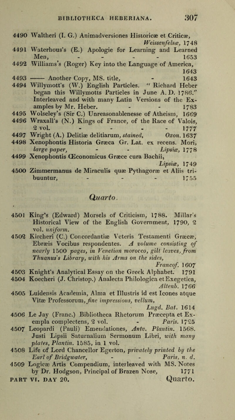 4490 Waltheri (I. G.) Animadversiones Historicae et Critic®, WeissenfelscE, 1748 4491 Waterhous’s (E.) Apologie for Learning and Learned Men, - - 1653 4492 Williams’s (Roger) Key into the Language of America, 1643 4493 Another Copy, MS. title, - 1643 4494 Willymott’s (W.) English Particles. “ Richard Heber began this Willymotts Particles in June A.D. 1786.” Interleaved and with many Latin Versions of the Ex- amples by Mr. Heber. - - 1783 4495 Wolseley’s (Sir C.) Unreasonablenesse of Atheism, 1669 4496 Wraxall’s (N.) Kings of France, of the Race of Valois, 2 vol. - - - 1777 4497 Wright (A.) Delitia delitiarum, stained, Oxon.1637 4498 Xenophontis Historia Graeca Gr. Lat. ex recens. Mori, large paper, - - Lipsice, 177 8 4499 Xenophontis CEconomicus Grace cura Bachii, Lipsice, 1749 4500 Zimmermanus de Miraculis qua Pythagora et Aliis tri- buuntur, - - - 1755 Quarto. 4501 King’s (Edward) Morsels of Criticism, 1788. Millar’s Historical View of the English Government, 1790, 2 vol. uniform. 4502 Kircheri (C.) Concordantia Veteris Testamenti Graca, Ebrais Vocibus respondentes. A volume consisting of nearly 1500 pages, in Venetian morocco, gilt leaves, from Thuanus's Library, with his Arms on the sides, Francof 1607 4503 Knight’s Analytical Essay on the Greek Alphabet. 1791 4504 Koecheri (J. Christop.) Analecta Philologica etExegetica, Altenb. 1766 4505 Luidensis Academia, Alma et Illustris id est leones atque Vita Professorum,^«e impressions, vellum, Lugd. Bat. 1614 4506 Le Jay (Franc.) Bibliotheca Rhetorum Pracepta et Ex- empla complectens, 2 vol. - Paris. 1725 4507 Leopardi (Pauli) Emendationes, Antv. Plantin. 1568. Justi Lipsii Saturnalium Sermonum Libri, with many plates, Plantin. 1585, in 1 vol. 4508 Life of Lord Chancellor Egerton, privately printed by the Earl of Bridgwater, - - Paris, n. d. 4509 Logica Artis Compendium, interleaved with MS. Notes by Dr. Hodgson, Principal of Brazen Nose, 1771