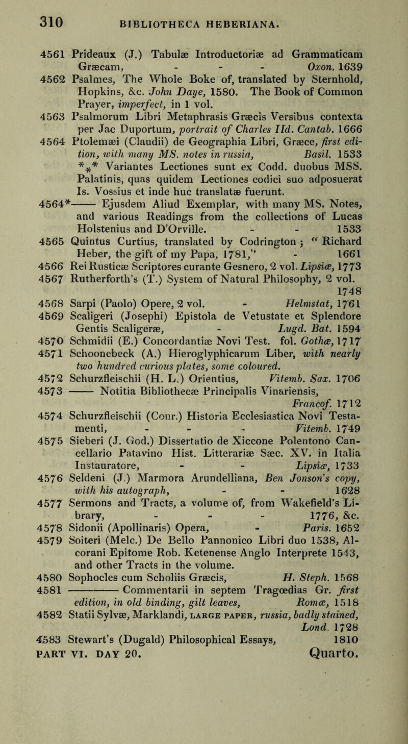 4561 Prideaux (J.) Tabulae Introductoriae ad Grammaticam Graecam, - Oxon. 1639 4562 Psalmes, The Whole Boke of, translated by Sternhold, Hopkins, &c. John Daye, 1580. The Book of Common Prayer, imperfect, in 1 vol. 4563 Psalmorum Libri Metaphrasis Graecis Versibus contexta per Jac Duportum, portrait of Charles I Id. Cantab. 1666 4564 Ptolemaei (Claudii) de Geographia Libri, Graece, first edi- tion, with many MS. notes in russia, Basil. 1533 *** Variantes Lectiones sunt ex Codd. duobus MSS. Palatinis, quas quidem Lectiones codici suo adposuerat Is. Vossius et inde hue translatae fuerunt. 4564* Ejusdem Aliud Exemplar, with many MS. Notes, and various Readings from the collections of Lucas Holstenius and D’Orville. - - 1533 4565 Quintus Curtius, translated by Codrington 5 “ Richard Heber, the gift of my Papa, 1781,” - 1661 4566 Rei Rusticae Scriptores curante Gesnero, 2 vol.Lipsice, 1773 4567 Rutherforth’s (T.) System of Natural Philosophy, 2 vol. 1748 4568 Sarpi (Paolo) Opere, 2 vol. - Helmstat, 1761 4569 Scaligeri (Josephi) Epistola de Vetustate et Splendore Gentis Scaligerae, - Lugd. Bat. 1594 4570 Schmidii (E.) Concoi dantiae Novi Test. fol. Gothce, 1717 4571 Schoonebeck (A.) Hieroglyphicarum Liber, with nearly two hundred curious plates, some coloured. 4572 Schurzfleischii (H. L.) Orientius, Vitemb. Sax. 1706 4573 Notitia Bibliothecae Principalis Vinariensis, Francof 1712 4574 Schurzfleischii (Conr.) Historia Ecclesiastica Novi Testa- menti, - - Vitemb. 1749 4575 Sieberi (J. God.) Dissertatio de Xiccone Polentono Can- cellario Patavino Hist. Litterariae Saec. XV. in Italia Instauratore, - - Lipsice, 1733 4576 Seldeni (J.) Marmora Arundelliana, Ben Jonson's copy, with his autograph, - - 1628 4577 Sermons and Tracts, a volume of, from Wakefield’s Li- brary, - 1776, &c. 4578 Sidonii (Apollinaris) Opera, - Paris. 1652 4579 Soiteri (Melc.) De Bello Pannonico Libri duo 1538, Al- corani Epitome Rob. Ketenense Anglo Interprete 1543, and other Tracts in the volume. 4580 Sophocles cum Scholiis Graecis, H. Steph. 1568 4581 Commentarii in septem Tragoedias Gr. first edition, in old binding, gilt leaves, Romce, 1518 4582 Statii Sylvae, Marklandi, large paper, russia, badly stained, Lond. 1728 1810 4583 Stewart’s (Dugald) Philosophical Essays,