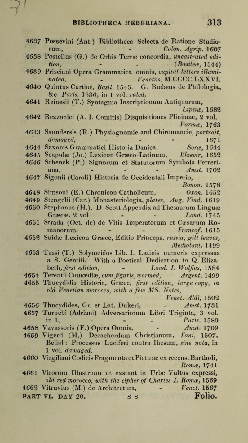 1 BIBLIOTHECA HEBERIANA. 313 4637 Possevini (Ant.) Bibliotheca Selecta de Ratione Studio- rum, - - Colon. Agrip. 1607 4638 Postellus (G.) de Orbis Terrae concordia, uncastrated edi- tion, - - f Basilece, 1544) 4639 Prisciani Opera Grammatica omnia, capital letters illumi- nated, - Fenetiis, M.CCCC.LXXVI. 4640 Quintus Curtius, Basil. 1545. G. Budaeus de Philologia, &c. Paris. 1536, in 1 vol. ruled, 4641 Reinesii (T.) Syntagma Inscriptionum Antiquarum, Lipsice, 1682 4642 Rezzonici (A. I. Comitis) Disquisitiones Plinianae, 2 vol. Parmce, 1763 4643 Saunders’s (R.) Physiognomic and Chiromancie, portrait, damaged, - 1671 4644 Saxonis Grammatici Historia Danica, Sorce, 1644 4645 Scapulae (Jo.) Lexicon Graeco-Latinum, Elzevir, 1652 4646 Schenck (P.) Signorum et Statutorum Symbola Perreri- ana, - Amst. 1702 4647 Sigonii (Caroli) Historia de Occidentali Imperio, Bonon. 1578 4648 Simsoni (E.) Chronicon Catholicum, Oxon. 1652 4649 Stene:elii (Car.) Monasteriologia, plates, Aug. Find. 1619 4650 Stephanus (H.). D. Scott Appendix ad Thesaurum Linguae Graecae, 2 vol. - - Lond. 1745 4651 Strada (Oct. de) de Vitis Imperatorum et Caesarum Ro- manorum, - - Francef. 1615 4652 Suidae Lexicon Graece, Editio Princeps, russia, gilt leaves, Mediolani, 1499 4653 Tassi (T.) Solymeidos Lib. I. Latinis numeris expressus a S. Gentili. With a Poetical Dedication to Q. Eliza- beth, first edition, - Lond. I. Wolf us, 1584 4654 Terentii Comoediae, cumfguris, wormed, Argent. 1499 4655 Thucydidis Historia, Graece, first edition, large copy, in old Fenetian morocco, with a few MS. Notes, Fenet. Aldi, 1502 4656 Thucydides, Gr. et Lat. Dukeri, - Amst. 1731 4657 Turnebi (Adriani) Adversariorum Libri Triginta, 3 vol. in 1, - - - Paris. 1580 4658 Vavassoris (F.) Opera Omnia, - Amst. 1709 4659 Vigerii (M,) Decachordum Christianum, Fani, 1507* Belial : Processus Luciferi contra Ihesum, sine nota, in 1 vol. damaged. 4660 Virgiliani Codicis Fragmenta et Picturae ex recens. Bartholi, Romce, 1741 4661 Virorum Illustrium ut exstant in Urbe Vultus expressi, old red morocco, with the cipher of Charles I. Romce, 1569 4662 Vitruvius (M.) de Architectura, - Fenet. 1567 PART VI. DAY 20. S S Folio.