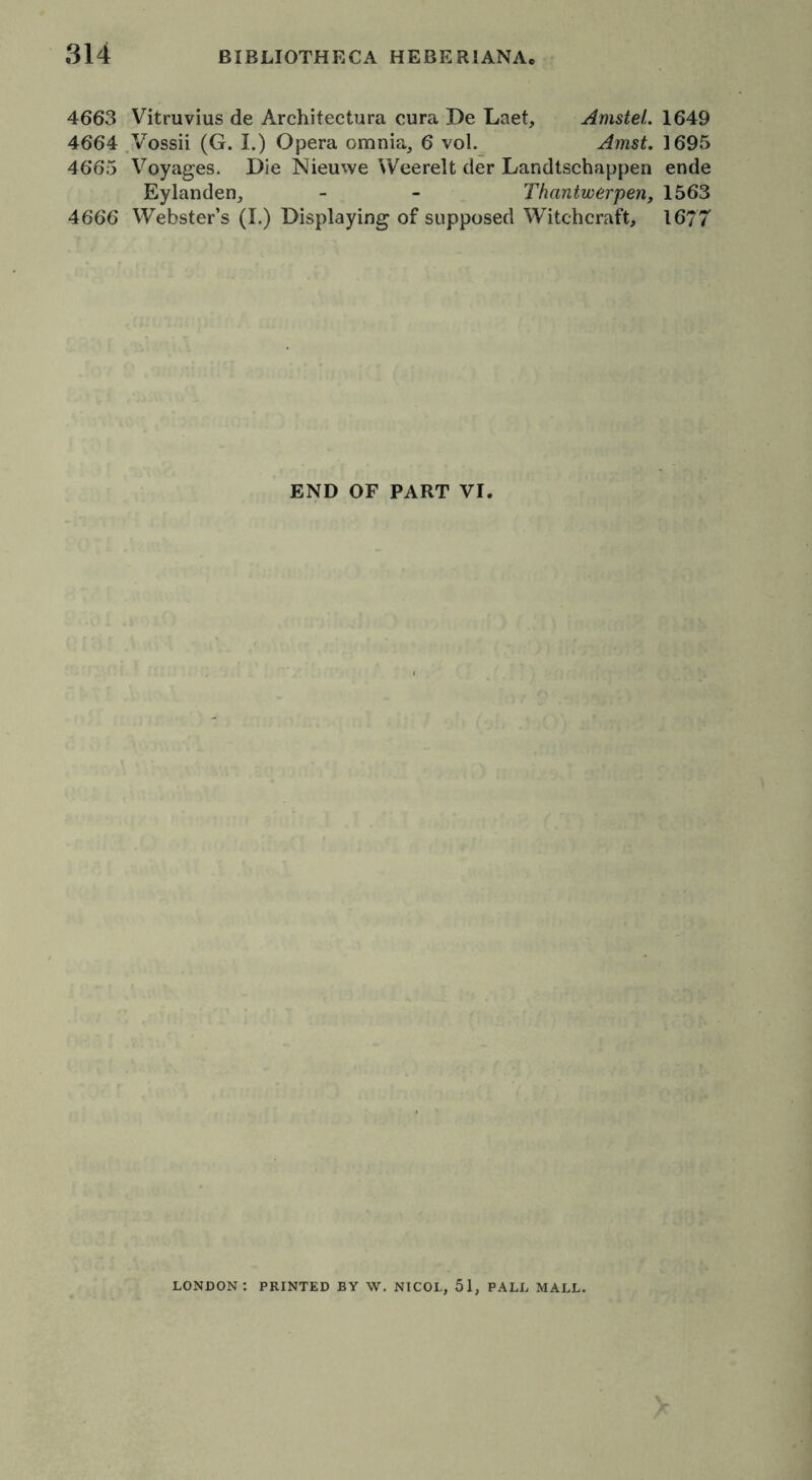 4663 Vitruvius de Architectura cura De Laet, Amstel. 1649 4664 Vossii (G. I.) Opera omnia, 6 vol. Amst. 1695 4665 Voyages. Die Nieuwe Weerelt der Landtschappen ende Eylanden, - - Thantwerpen, 1563 4666 Webster’s (I.) Displaying of supposed Witchcraft, 1677 END OF PART VI. LONDON: PRINTED BY W. NICOL, 51, PALL MALL.