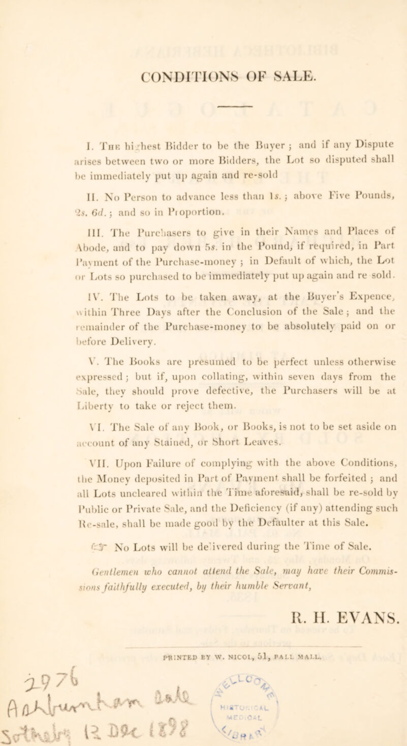 CONDITIONS OF SALE. I. The hi:best Bidder to be the Buyer j and if any Dispute arises between two or more Bidders, the Lot so disputed shall be immediately put up again and re-sold II. No Person to advance less than Is. 3 above Five Pounds, 'Is. 6d.) and so in Proportion. III. The Purchasers to give in their Names and Places of Vbode, and to pay down 5s. in the Pound, if required, in Part Payment of the Purchase-money 3 in Default of which, the Lot or Lots so purchased to be immediately put up again and re sold. IV. The Lots to be taken away, at the Buyer’s Expence, within Three Days after the Conclusion of the Sale; and the remainder of the Purchase-money to be absolutely paid on or before Delivery. V. l he Books are presumed to be perfect unless otherwise expressed 3 but if, upon collating, within seven days from the Sale, they should prove defective, the Purchasers will be at Liberty to take or reject them. \T. The Sale of any Book, or Books, is not to be set aside on account of any Stained, or Short Leaves. VII. Upon Failure of complying with the above Conditions, the Money deposited in Part of Payment shall be forfeited 3 and all Lots uncleared within the Time aforesaid* shall be re-sold bv Public or Private Sale, and the Deficiency (if any) attending such Ke-sale, shall be made good by the Defaulter at this Sale. T No Lots will be de ivered during the Time of Sale. Uentlemen who cannot attend the Sale, may have their Commis- sions faithfully executed, by their humble Servant, It. II. EVANS POINTED EY W. NJCOt, 51, PALI. MALL,