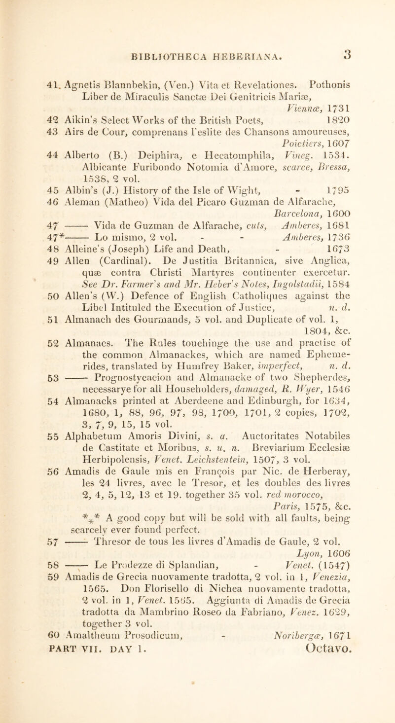 41. Agnetis Blannbekin, (Ven.) Vita et Revelationes. Pothonis Liber de Miraculis Sanetae Dei Genitricis Mariae, Vie nince, 1731 42 Aikin’s Select Works of the British Poets, 18L20 43 Airs de Cour, comprenans Feslite des Chansons amoureuses, Poictiers, 1607 44 Alberto (B.) Deiphira, e Hecatomphila, Vineg. 1534. Albicante Furibondo Notomia d’Amore, scarce, Bressa, 153S, 2 vol. 45 Albin’s (J.) History of the Isle of Wight, - 1/95 46 Aleman (Matheo) Vida del Picaro Guzman de Alfarache, Barcelona, 16(X) 47 Vida de Guzman de Alfarache, cuts, Amberes, 1681 47* Lo mismo, 2 vol. - - Amberes, 1736 48 Alleine’s (Joseph) Life and Death, - 1673 49 Allen (Cardinal). De Justitia Britannica, sive Anglica, quae contra Christi Martyres continenter exercetur. See Dr. Farmer's and Mr. Heber's Notes, Ingolstadii, 1584 50 Allen’s (W.) Defence of English Catholiques against the Libel Intituled the Execution of Justice, n. d. 51 Almanach des Gourmands, 5 vol. and Duplicate of vol. 1, 1804, &c. 52 Almanacs. The Rules touchinge the use and practise of the common Almanackes, which are named Epheme- rides, translated by Humfrey Baker, imperfect, n. d. 53 Prognostycacion and Almanacke of two Shepherdes, necessarye for all Householders, damaged, R. Wyer, 1546 54 Almanacks printed at Aberdeene and Edinburgh, for 1634, 1680, 1, 88, 96, 97, 98, 1709, 1701,2 copies, 1702, 3, 7, 9, 15, 15 vol. 55 Alphabetum Amoris Divini, s. a. Auctoritates Notabiles de Castitate et Moribus, s. u. n. Breviarium Ecclesiae Herbipolensis, Venet. Leichstentein, 1507, 3 vol. 56 Amadis de Gaule mis en Francois par Nic. de Herberay, les 24 livres, avec le Tresor, et les doubles des livres 2, 4, 5, 12, 13 et 19. together 35 vol. red morocco, Paris, 1575, &c. *** A good copy but will be sold with all faults, being scarcely ever found perfect. 57 Thresor de tous les livres d’Amadis de Gaule, 2 vol. Lyon, 1606 58 Le Prodezze di Splandian, - Venet. (1547) 59 Amadis de Grecia nuovamente tradotta, 2 vol. in 1, Venezia, 1565. Don Florisello di Nichea nuovamente tradotta, 2 vol. in 1, Venet. 1565. Aggiunta di Amadis de Grecia tradotta da Mambrino Roseo da Fabriano, Venez. 1629, together 3 vol. 60 Amaltheum Prosodicum, - Noribergce, 1671