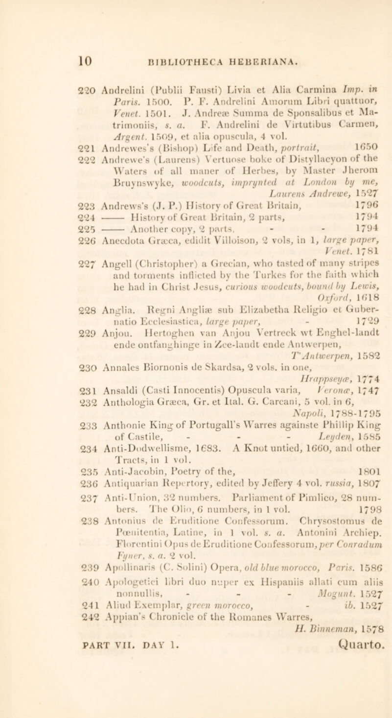 220 Andrelini (Publii Fausti) Livia et Alia Carmina Imp. in Paris. 1500. P. F. Andrelini Amorura Libri quattuor, Venet. 1501. J. Andreae Summa de Sponsalibus et Ma- trimoniis, s. a. F. Andrelini de Yirtutibus Carmen, Argent. 1509, et alia opuseula, 4 vol. 221 Andrewes’s (liishop) Life and Death, portrait, 1G50 222 Andrewe’s (Laurens) Yertuose boke of Distyllacyon ot the Waters of all maner of Ilerbes, by Master Jherom Bruynswyke, woodcuts, imprynted at London by me, Laurens Andrewe, 1527 223 Andrews’s (J. P.) History of Great Britain, 1790 224 History of Great Britain, 2 parts, 1794 225 Another copy, 2 parts, - - 1794 220 Anecdota Grreca, edidit Villoison, 2 vols, in 1, large paper, Venet. 1781 227 Angell (Christopher) a Grecian, who tasted of many stripes and torments inflicted by the Turkes for the faith which lie had in Christ Jesus, curious woodcuts, bound by Lewis, Oxford, lb’18 228 Anglia. Regni Angliae sub Elizabetha Religio et Guber- natio Ecclesiastica, large paper, - 17*29 229 Anjou. Ilertoghen van Anjou Yertreck wt Enghel-landt ende ontfanghinge in Zee-landt ende Antwerpen, T' Antwerpen, 1582 230 Annales Biornonis tie Skardsa, 2 vols. in one, Hrappseyce, 1774 231 Ansaldi (Casti Innocentis) Opuseula varia, Verona;, 1747 232 Anthologia Graeca, Gr. et Ital. G. Carcani, 5 vol. in 6, Napoli, 1788-1795 233 Anthonie King of Portugall’s Warres againste Phillip King of Castile, - Leyden, 1585 234 Anti-Dodwellisme, 1683. A Knot untied, 1660, and other Tracts, in 1 vol. 235 Anti-Jacobin, Poetry of the, 1801 236 Antiquarian Repertory, edited by Jeffery 4 vol. russia, 1807 237 Anti-Cnion, 32 numbers. Parliament of Pimlico, 28 num- bers. The Olio, 6 numbers, in 1 vol. 1798 238 Antonins de Eruditione Confessorum. Chrysostomus de PtEiiitentin, Latine, in 1 vol. s. a. Antonini Archiep. Florentini ()pus de Eruditione Confessorum,per Conradum Fyner, s. a. 2 vol. 239 Apollinaris (C. Sol ini) Opera, old blue morocco, Peris. 1586 240 Apologetiei libri duo nuper ex Ilispaniis allati cum aliis nonnullis, - Mogunt. 1527 241 Aliud Exemplar, green morocco, - ib. 1527 242 Appian’s ( hronicle of the Romanes Warres, II. Binneman, 1578