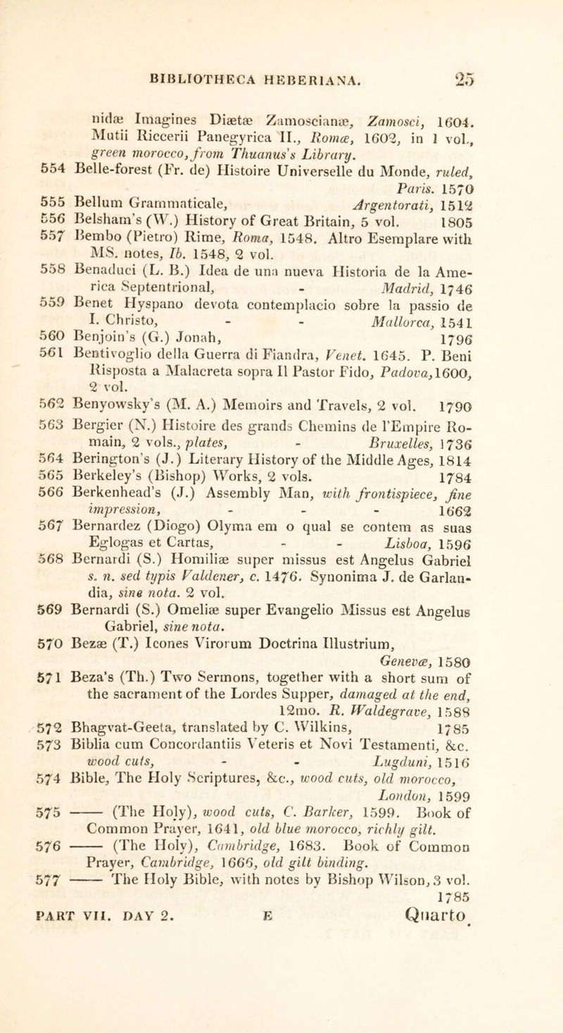 nidae Imagines Diaetae Zamoscianae, Zamosci, 1604. Mutii Riccerii Panegyrica II., Romce, 1602, in 1 vol., green morocco,from Thuanuss Library. 554 Belle-forest (Fr. de) Ilistoire Universelle du Monde, ruled Paris. 1570 555 Bellum Grarnmaticale, Argentorati, 1512 556 Belsham’s (W.) History of Great Britain, 5 vol. 1805 557 Bembo (Pietro) Rime, Roma, 1548. Altro Esemplare with MS. notes, lb. 1548, 2 vol. 558 Benaduci (L. B.) Idea de una nueva Historia de la Ame- rica Septentrional, - Madrid, 1746 550 Benet Hyspano devota contemplacio sobre la passio de I. Christo, - - Mallorca, 1541 560 Benjoin’s (G.) Jonah, 1796 561 Bentivoglio della Guerra di Fiandra, Venet. 1645. P. Beni Risposta a Malacreta sopra II Pastor Fido, Padova, 1600, 2 vol. 562 Benyowsky’s (M. A.) Memoirs and Travels, 2 vol. 1790 563 Bergier (N.) Ilistoire des grands Chemins de l’Empire Ro- main, 2 vols., plates, - Bruxelles, 1736 564 Berington’s (J.) Literary History of the Middle Ages, 1814 565 Berkeley’s (Bishop) Works, 2 vols. 1784 566 Berkenhead’s (J.) Assembly Man, with frontispiece, fine impression, - 1662 567 Bernardez (Diogo) Olyma em o qual se contem as suas Eglogas et Cartas, - - Lisboa, 1596 568 Bernard! (S.) Homiliae super missus est Angelus Gabriel s. n. sed typis Valdener, c. 1476. Synonima J. de Garlati- dia, sine nota. 2 vol. 569 Bernardi (S.) Omeliae super Evangelio Missus est Angelus Gabriel, sine nota. 570 Bezae (T.) leones Virorum Doctrina Illustrium, Genevce, 1580 571 Beza’s (Th.) Two Sermons, together with a short sum of the sacrament of the Lordes Supper, damaged at the end, 12mo. R. Waldegrave, 1588 572 Bhagvat-Geeta, translated by C. Wilkins, 17S5 573 Biblia cum Concordantiis Veteris et Novi Testamenti, &amp;c. wood cuts, - - Lugduni, 1516 574 Bible, The Holy Scriptures, &amp;c., wood cuts, old morocco, London, 1599 575 (The Holy), wood cuts, C. Barker, 1599. Book of Common Prayer, 1641, old blue morocco, richly gilt. 576 (The Holy), Cambridge, 1683. Book of Common Prayer, Cambridge, 1666, old gilt binding. 577 —— The Holy Bible, with notes by Bishop Wilson, 3 vol. 1785