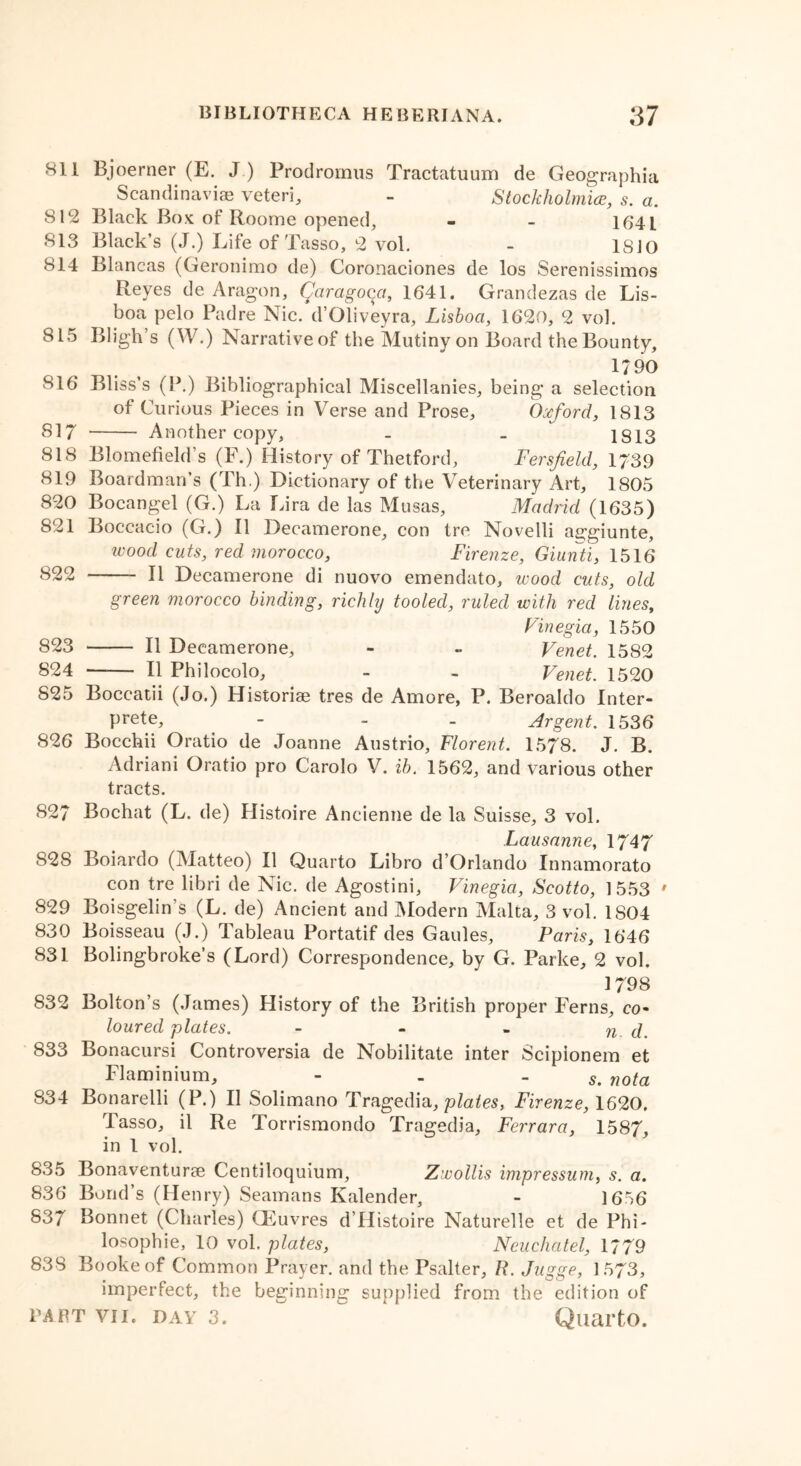 811 Bjoerner (E. J) Prodromus Tractatuum de Geographia Scandinavia? veteri, - Stockholmice, s. a. 812 Black Box of Roome opened, - - 164L 813 Black’s (J.) Life of Tasso, 2 vol. - 1SJO 814 Blancas (Geronimo de) Coronaciones de los Serenissimos Reyes de Aragon, Qaragoyi, 1641. Grandezas de Lis- boa pelo Padre Nic. d’Oliveyra, Lisboa, 1620, 2 vol. 815 Bligh’s (W.) Narrativeof the Mutiny on Board the Bounty, i?90 816 Bliss’s (P.) Bibliographical Miscellanies, being a selection of Curious Pieces in Verse and Prose, Oxford, 1813 817 Another copy, - _ 1813 818 Blomefield’s (F.) History of Thetford, Fersfield, 1739 819 Boardman’s (Th.) Dictionary of the Veterinary Art, 1805 820 Bocangel (G.) La Lira de las Musas, Madrid (1635) 821 Boccacio (G.) II Decamerone, con tre Novelli ae;giunte, wood cuts, red morocco, Firenze, Giunti, 1516 822 II Decamerone di nuovo emendato, wood cuts, old green morocco binding, richly tooled, ruled with red lines, Vinegia, 1550 823 II Decamerone, - - Venet. 1582 824 —— II Philocolo, - . Venet. 1520 825 Boccatii (Jo.) Historise tres de Amore, P. Beroaldo Inter- prete, - - . Argent. 1536 826 Bocchii Oratio de Joanne Austrio, Florent. 1578. J. B. Adriani Oratio pro Carolo V. ib. 1562, and various other tracts. 827 Bochat (L. de) Histoire Aneienne de la Suisse, 3 vol. Lausanne, 1747 828 Boiardo (Matteo) II Quarto Libro d’Orlando Innamorato con tre libri de Nic. de Agostini, Vinegia, Scotto, 1553 ' 829 Boisgelin’s (L. de) Ancient and Modern Malta, 3 vol. 1S04 830 Boisseau (J.) Tableau Portatif des Gaules, Paris, 1646 831 Bolingbroke’s (Lord) Correspondence, by G. Parke, 2 vol. 1798 832 Bolton’s (James) History of the British proper Ferns, co- loured plates. - - - n d. 833 Bonacursi Controversia de Nobilitate inter Scipionem et Flaminium, - - - 5. nota 834 Bonarelli (P.) II Solimano Tragedia, plates, Firenze, 1620. Tasso, il Re Torrismondo Tragedia, Ferrara, 1587, in 1 vol. 835 Bonaventurae Centiloquium, Zwollis impressum, s. a. 836 Bond’s (Henry) Seamans Kalender, - 1656 837 Bonnet (Charles) CEuvres d’Histoire Naturelle et de Phi- losophic, 10 vol. plates, Ncuchatel, 1779 838 Bookeof Common Prayer, and the Psalter, R. Jugge, 1573, imperfect, the beginning supplied from the edition of