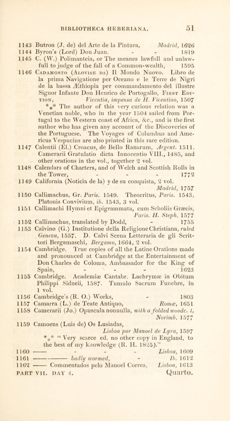 1143 Butron (J. de) del Arte de la Pintura, Madrid, 1626' 1144 Byron’s (Lord) Don Juan. - - 1819 1145 C. (W.) Polimanteia, or The meanes lawfull and unlaw- ful! to judge of the fall of a Common-wealth, 1595 1146 Cadamosto (Alovise da) II Mondo Nuovo. Libro de la prima Navigatione per Oceano e le Terre de Nigri de la bassa ^Ethiopia per commandamento del illustre Signor Infante Don Henrico de Portogallo, First Edi- tion, Vicentia, impensa de H. Vicentino, 1507 *** The author of this very curious relation was a Venetian noble, who in the year 1504 sailed from Por- tugal to the Western coast of Africa, &c., and is the first author who has given any account of the Discoveries of the Portuguese. The Voyages of Columbus and Ame- ricus Vespucius are also printed in this rare edition. 1147 Calentii (El.) Croacus, de Bello Ranarum, Argent. 1511. Camerarii Gratulatio dicta Innocentio VIII., 1485, and other orations in the vol., together 2 vol. 1148 Calendars of Charters, and of Welch and Scottish Rolls in the Tower, - 1772 1149 California (Noticia de la) y de su conquista, 2 vol. Madrid, 1/57 1150 Callimachus, Gr. Paris. 1549. Theocritus, Paris. 1543, Platonis Convivium, ib. 1543, 3 vol. 1151 Callimachi Hymni et Epigrammata, cum Scholiis Graecis, Paris. H. Steph. 1577 1152 Callimachus, translated by Dodd, - 1755 1153 Calvino (G.) Institutione della ReligioneChristiana, ruled Geneva, 1557. D. Calvi Scena Letteraria de gli Scrit- tori Bergamaschi, Bergamo, 1664, 2 vol. 1154 Cambridge. True copies of all the Latine Orations made and pronounced at Cambridge at the Entertainment of Don Charles de Coloma, Ambassador for the King of Spain, - - 1623 1155 Cambridge. Academiae Cantabr. Lachrymse in Obitum Philippi Sidneii, 1587- Tumulo Sacrum Funebre, in 1 vol. 1156 Cambridge’s (R. O.) Works, - 1803 1157 Camarra (L.) de Teate Antiquo, Romce, 1651 1158 Camerarii (Jo.) Opuscula nontiulla, with a folded woodcut, Norimb. 1577 1159 Camoens (Luis de) Os Lusiadas, Lisboa por Manoel de Lyra, 1597 *** “ Very scarce ed. no other copy in England, to the best of my knowledge (R. H. 1825).” 1160 - Lisboa, 1609 1161 badly wormed, - Ib. 1612 1162 Comment-ados pelo Manoel Correa, Lisboa, 1613