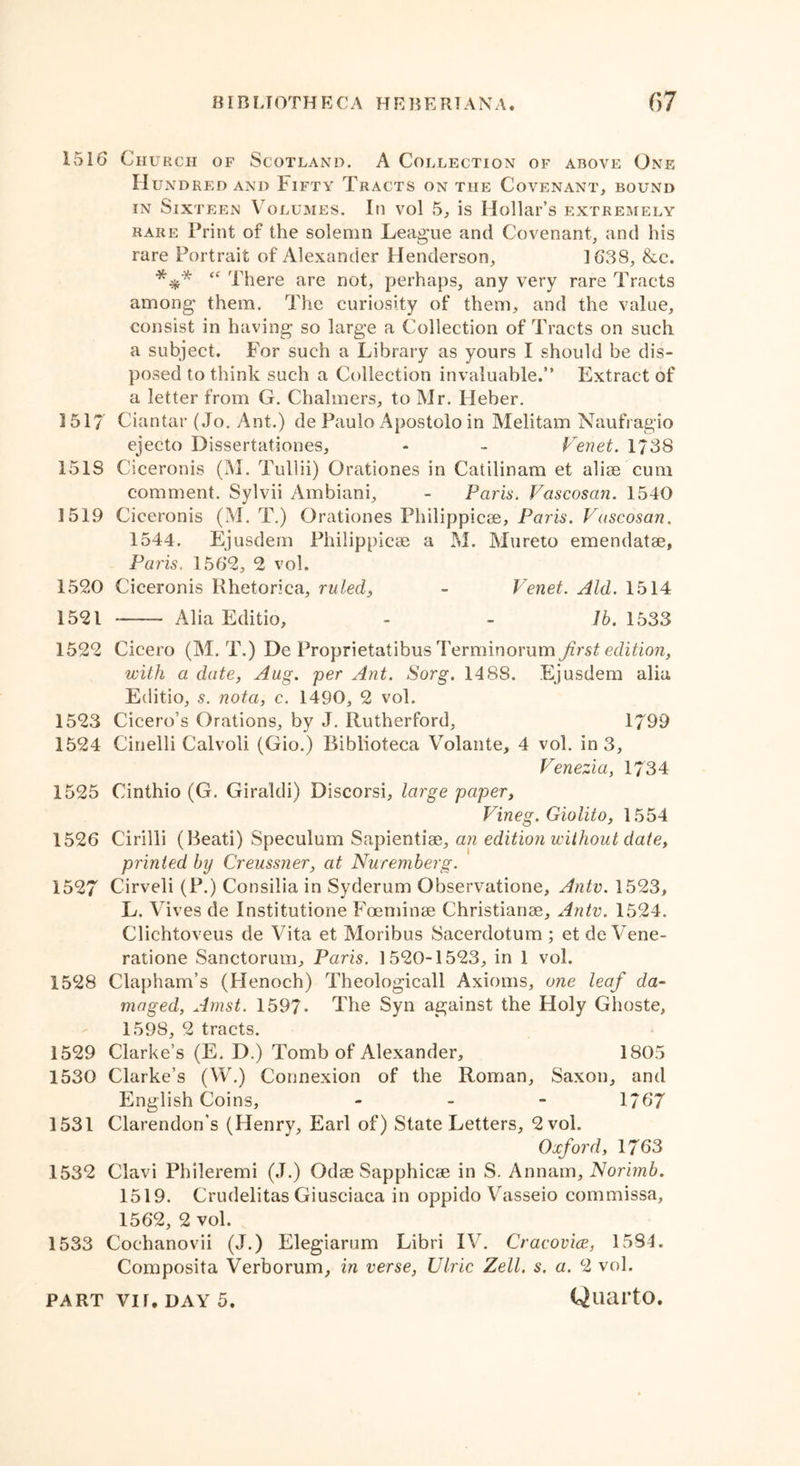 1516 Church of Scotland. A Collection of above One H UNDRED AND FlFTY TRACTS ON THE COVENANT, BOUND in Sixteen Volumes. In vol 5, is Hollar’s extremely rare Print of the solemn League and Covenant, and his rare Portrait of Alexander Henderson, 1638, &e. *V* “ There are not, perhaps, any very rare Tracts among them. The curiosity of them, and the value, consist in having so large a Collection of Tracts on such, a subject. For such a Library as yours I should be dis- posed to think such a Collection invaluable.” Extract of a letter from G. Chalmers, to Mr. Heber. 1517 Ciantar (Jo. Ant.) de Paulo Apostolo in Melitam Naufragio ejecto Dissertationes, - - Venet. 1738 1518 Ciceronis (M. Tullii) Grationes in Catilinam et alise cum comment. Sylvii Ambiani, - Paris. Vascosan. 1540 1519 Ciceronis (M. T.) Grationes Philippicse, Paris. Vascosan. 1544. Ejusdem Philippicse a M. Mureto emendatse, Penis. 1562, 2 vol. 1520 Ciceronis Bhetorica, ruled, - Venet. Aid. 1514 1521 Alia Editio, - - lb. 1533 1522 Cicero (M. T.) De Proprietatibus Terminorum first edition, with a date, Aug. per Ant. Sorg. 1488. Ejusdem alia Editio, s. nota, c. 1490, 2 vol. 1523 Cicero’s Grations, by J. Rutherford, 1799 1524 Cinelli Calvoli (Gio.) Biblioteca Volante, 4 vol. in 3, Venezia, 1734 1525 Cinthio (G. Girakli) Discorsi, large paper, Vineg. Giolito, 1554 1526 Cirilli (Beati) Speculum Sapientise, an edition without date, printed by Creussner, at Nuremberg. 1527 Cirveli (P.) Consilia in Syderum Gbservatione, Antv. 1523, L. Alves de Institutione Foeminse Christianse, Antv. 1524. Clichtoveus de Vita et Moribus Sacerdotum ; et de Vene- ratione Sanctorum, Paris. 1520-1523, in 1 vol. 1528 Clapham’s (Henoch) Theologicall Axioms, one leaf da- maged, Amst. 1597. The Syn against the Holy Ghoste, 1598, 2 tracts. 1529 Clarke’s (E. D.) Tomb of Alexander, 1805 1530 Clarke’s (W.) Connexion of the Roman, Saxon, and English Coins, - 1767 1531 Clarendon's (Henry, Earl of) State Letters, 2 vol. Oxford, 1763 1532 Clavi Phileremi (J.) Odse Sapphicae in S. Annam, Norimb. 1519. Crudelitas Giusciaca in oppido Vasseio commissa, 1562, 2 vol. 1533 Coehanovii (J.) Elegiarum Libri IV. Cracovice, 1584. Composita Verborum, in verse, Ulric Zell. s. a. 2 vol.