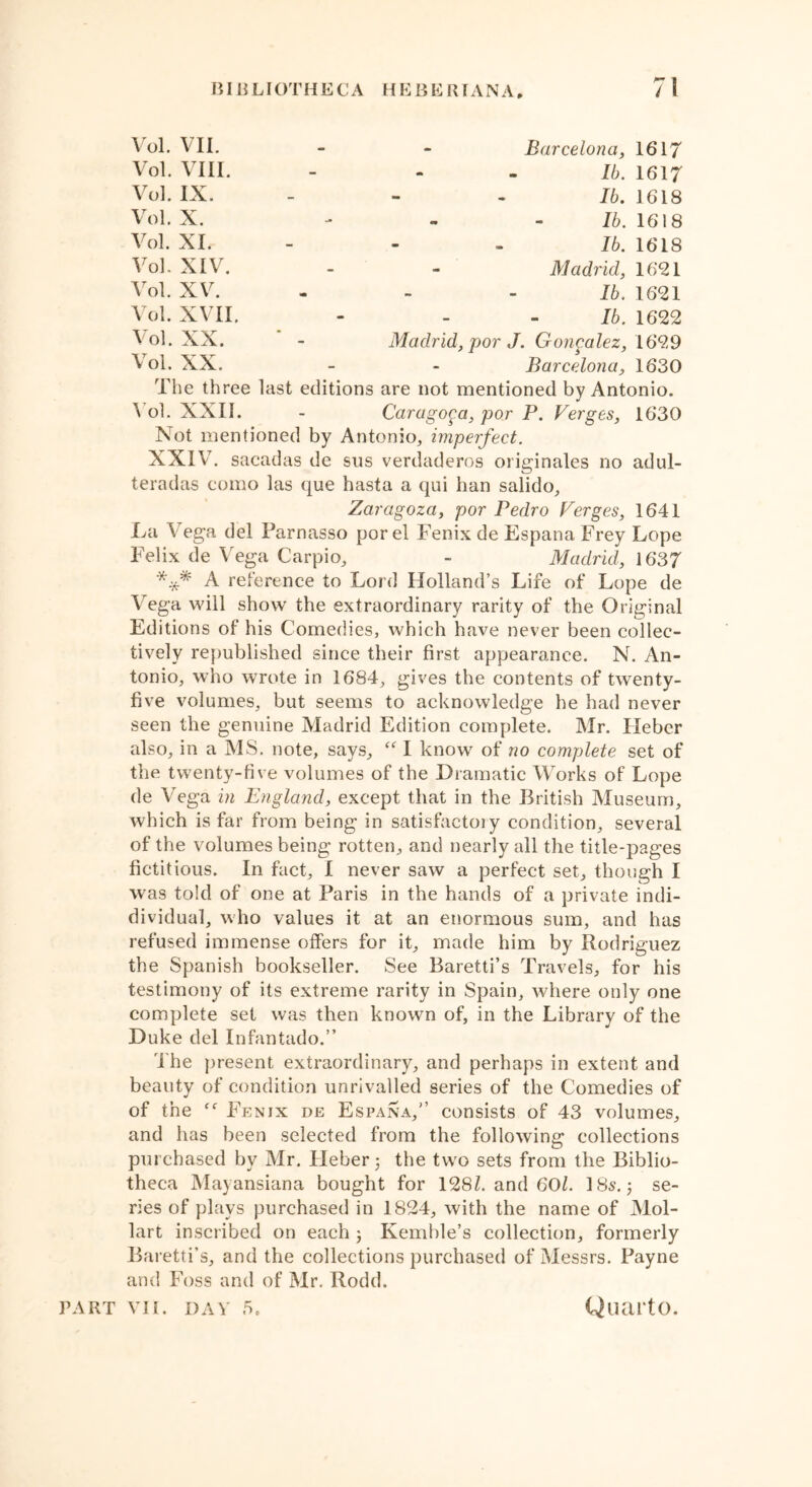 Vol. VII. Vol. VIII. Vol. IX. Vol. X. Vol. XL Vol. XIV. Vol. XV. Vol. XVII. Vol. XX. Vol. XX. Barcelona, 1617 lb. 1617 lb. 1618 lb. 1618 lb. 1618 Madrid, 1621 lb. 1621 lb. 1622 Madrid, por J. Gongalez, 1629 Barcelona, 1630 The three last editions are not mentioned by Antonio. Vol. XXII. - Caragopa, por P. Verges, 1630 Not mentioned by Antonio, imperfect. XXIV. sacadas de sus verdaderos originates no adul- teradas como las que hasta a qui han salido, Zaragoza, por Pedro Verges, 1641 La Vega del Parnasso por el Fenix de Espana Frey Lope Felix de Vega Carpio, - Madrid, 1637 *** A reference to Lord Holland’s Life of Lope de Vega will show the extraordinary rarity of the Original Editions of his Comedies, which have never been collec- tively republished since their first appearance. N. An- tonio, who wrote in 1684, gives the contents of twenty- five volumes, but seems to acknowledge he had never seen the genuine Madrid Edition complete. Mr. Hebcr also, in a MS. note, says, I know of no complete set of the twenty-five volumes of the Dramatic Works of Lope de Vega in England, except that in the British Museum, which is far from being in satisfactoiy condition, several of the volumes being rotten, and nearly all the title-pages fictitious. In fact, I never saw a perfect set, though I was told of one at Paris in the hands of a private indi- dividual, who values it at an enormous sum, and has refused immense offers for it, made him by Rodriguez the Spanish bookseller. See Baretti’s Travels, for his testimony of its extreme rarity in Spain, where only one complete set was then known of, in the Library of the Duke del Infantado.” The present extraordinary, and perhaps in extent and beauty of condition unrivalled series of the Comedies of of the Fenjx de Espana,” consists of 43 volumes, and has been selected from the following collections purchased by Mr. Heber 3 the two sets from the Biblio- theca Mayansiana bought for 128Z. and 601. 185.3 se- ries of plays purchased in 1824, with the name of Mol- lart inscribed on each 3 Kemble’s collection, formerly Baretti’s, and the collections purchased of Messrs. Payne and Foss and of Mr. Rodd.