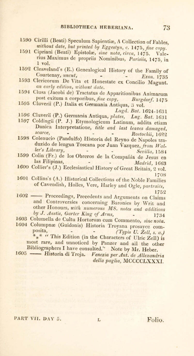 1590 Cirilli (Beati) Speculum Sapientiae, A Collection of Fables, without date, but printed by Eggestyn, c. 1475, Jine copy/ 1591 Cipriani (Beati) Epistolae, sine nota, circa, 1475. Vale- rius Maximus de propriis Nominibus, Parisiis, 1475, in 1 vol. 159*2 Cleaveland s (E.) Genealogical History of the Family of Courtenay, uncut, - _ Exon. 1735 1593 Clericorum De Vita et Honestate ex Concilio Magunt. an early edition, without date. 1594 1595 1596 1597 1598 1599 1600 Clusa (Jacobi de) Tractatus de Apparitionibus Animarum post exitum a corporibus, fine copy, Burgdorf. 1475 Cluverii (P.) Italia et Germania Antiqua, 3 vol. Lugd. Bat. 1624-1631 Cluverii (P.) Germania Antiqua, plates, Lug. Bat. 1631 Coldingii (P. J.) Etymologicum Latinum, addita etiam Danica Interpretatione, title and last leaves damaged, scarce, — - - Rostochii 1622 Colenucio (Pandulfo) Historia del Reyno de Napoles tra- duzido de lengua Toscana por Juan Vazquez, from Wal- ler's Library, - - Sevilla, 1584 Colin (Fr.) de los Obreros de la Compania de Jesus en las Filipinas, - . Madrid, 1663 Collier’s (J.) Ecclesiastical History of Great Britain, 2 vol. 1601 1602 Collins’s (A.) Historical Collections of the Noble Families of Cavendish, Holies, Vere, Harley and Ogle, portraits, . 1752 Proceedings, Precedents and Arguments on Claims and Controversies concerning Baronies by Writ and other Honours, with numerous MS. notes and additions by J. Anstis, Garter King of Arms, - 1734 1603 Columella de Cultu Hortorum cum Commento, sine nota. 1604 Columpnae (Guidonis) Historia Troyana prosayce com- Posita> - - (Typis U. Zell, s. a.) *** “ This Edition (in the Characters of Ulric Zell) is most rare, and unnoticed by Panzer and all the other Bibliographers I have consulted.” Note by Mr. Heber. J60, > Historia di Troja. Venexia per Ant. de Alexandria della paglia, MCCCCLXXXI.